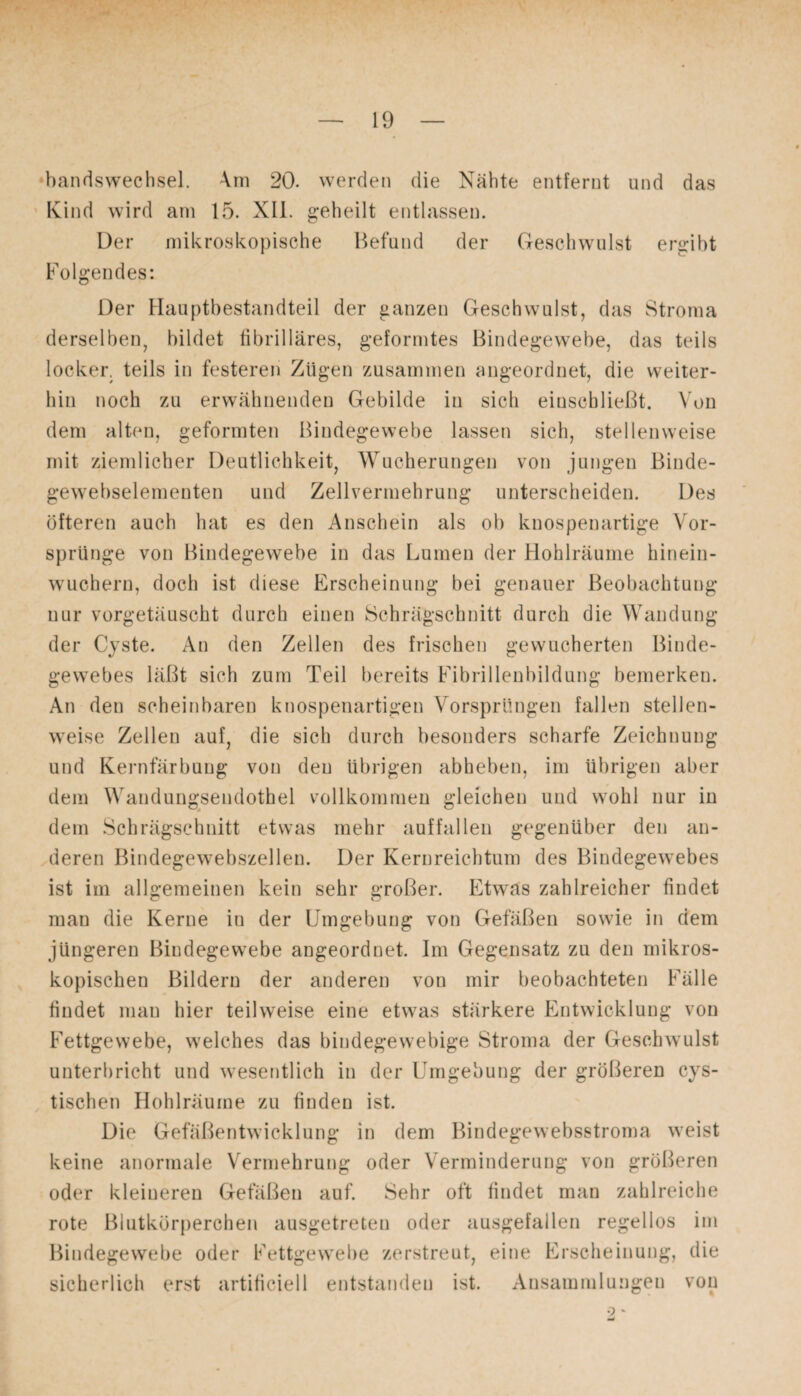 bandswechsel. 4m 20. werden die Nähte entfernt und das Kind wird am 15. XII. geheilt entlassen. Der mikroskopische Befund der Geschwulst ergibt Folgendes: Der Hauptbestandteil der ganzen Geschwulst, das Stroma derselben, bildet fibrilläres, geformtes Bindegewebe, das teils locker, teils in festeren Zügen zusammen angeordnet, die weiter¬ hin noch zu erwähnenden Gebilde in sich einscbließt. Von dem alten, geformten Bindegewebe lassen sich, stellenweise mit ziemlicher Deutlichkeit, Wucherungen von jungen Binde- gewebselementen und Zellvermehrung unterscheiden. Des öfteren auch hat es den Anschein als ob knospenartige Vor¬ sprünge von Bindegewebe in das Lumen der Hohlräume hinein¬ wuchern, doch ist diese Erscheinung bei genauer Beobachtung nur vorgetäuscht durch einen Schrägschnitt durch die Wandung der Cyste. An den Zellen des frischen gewucherten Binde¬ gewebes läßt sich zum Teil bereits Fibrillenbildung bemerken. An den scheinbaren knospenartigen Vorsprüngen fallen stellen¬ weise Zellen auf, die sich durch besonders scharfe Zeichnung und Kernfärbung von den übrigen abheben, im übrigen aber dem Wandungsendothel vollkommen gleichen und wohl nur in dem Schrägschnitt etwas mehr auffallen gegenüber den an¬ deren Bindegewebszellen. Der Kernreichtum des Bindegewebes ist im allgemeinen kein sehr großer. Etwas zahlreicher findet man die Kerne in der Umgebung von Gefäßen sowie in dem jüngeren Bindegewebe angeordnet. Im Gegensatz zu den mikros¬ kopischen Bildern der anderen von mir beobachteten Fälle findet man hier teilweise eine etwas stärkere Entwicklung von Fettgewebe, welches das bindegewebige Stroma der Geschwulst unterbricht und wesentlich in der Umgebung der größeren cys- tischen Hohlräume zu finden ist. Die Gefäßentwicklung in dem Bindegewebsstroma weist keine anormale Vermehrung oder Verminderung von größeren oder kleineren Gefäßen auf. Sehr oft findet man zahlreiche rote Blutkörperchen ausgetreten oder ausgefallen regellos im Bindegewebe oder Fettgewebe zerstreut, eine Erscheinung, die sicherlich erst artificiell entstanden ist. Ansammlungen von