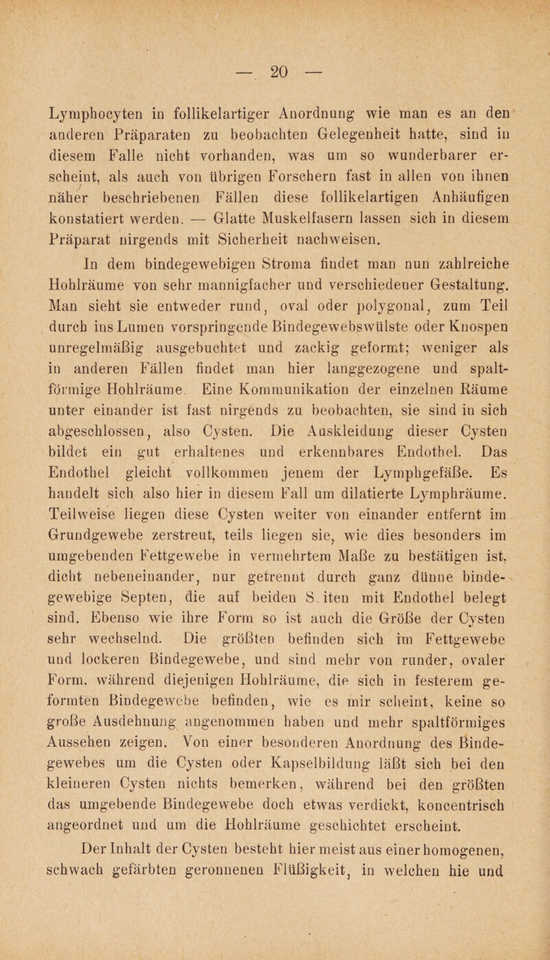 Lymphocyten io follikelartiger Anordnung wie mau es an den anderen Präparaten zu beobachten Gelegenheit hatte, sind in diesem Falle nicht vorhanden, was um so wunderbarer er¬ scheint, als auch von übrigen Forschern fast in allen von ihnen näher beschriebenen Fällen diese follikelartigen Anhäufigen konstatiert werden. — Glatte Muskelfasern lassen sich in diesem Präparat nirgends mit Sicherheit nachweisen. In dem bindegewebigen Stroma findet man nun zahlreiche Hohlräume von sehr mannigfacher und verschiedener Gestaltung. Man sieht sie entweder rund, oval oder polygonal, zum Teil durch ins Lumen vorspringende Bindegewebswülste oder Knospen unregelmäßig ausgebuchtet und zackig geformt; weniger als in anderen Fällen findet man hier langgezogene und spalt¬ förmige Hohlräume. Eine Kommunikation der einzelnen Bäume unter einander ist fast nirgends zu beobachten, sie sind in sich abgeschlossen, also Cysten. Die Auskleidung dieser Cysten bildet ein gut erhaltenes und erkennbares Endothel. Das Endothel gleicht vollkommen jenem der Lymphgefäße. Es handelt sich also hier in diesem Fall um dilatierte Lymphräume. Teilweise liegen diese Cysten weiter von einander entfernt im Grundgewebe zerstreut, teils liegen sie, wie dies besonders im umgebenden Fettgewebe in vermehrtem Maße zu bestätigen ist, dicht nebeneinander, nur getrennt durch ganz dünne binde¬ gewebige Septen, die auf beiden Seiten mit Endothel belegt sind. Ebenso wie ihre Form so ist auch die Größe der Cysten sehr wechselnd. Die größten befinden sich im Fettgewebe und lockeren Bindegewebe, und sind mehr von runder, ovaler Form, während diejenigen Hohlräume, die sich in festerem ge¬ formten Bindegewebe befinden, wie es mir scheint, keine so große Ausdehnung angenommen haben und mehr spaltförmiges Aussehen zeigen. Von einer besonderen Anordnung des Binde¬ gewebes um die Cysten oder Kapselbildung iäßt sich bei den kleineren Cysten nichts bemerken, während bei den größten das umgebende Bindegewebe doch etwas verdickt, koncentrisch angeordnet und um die Hohlräume geschichtet erscheint. Der Inhalt der Cysten besteht hier meist aus einer homogenen, schwach gefärbten geronnenen Flüßigkeit, in welchen hie und