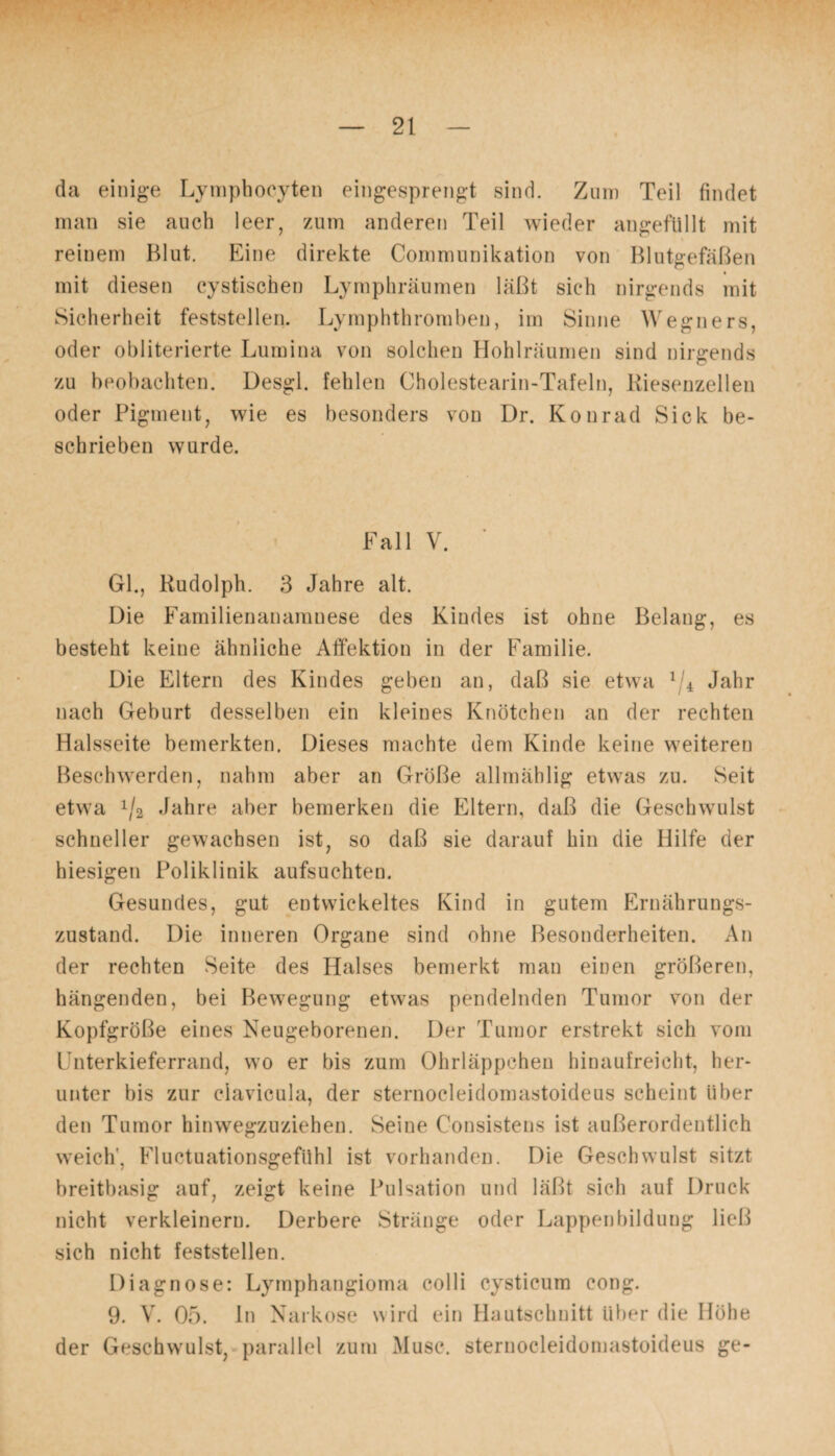 da einige Lymphocyten eingesprengt sind. Zum Teil findet man sie auch leer, zum anderen Teil wieder angefüllt mit reinem Blut. Eine direkte Communikation von Blutgefäßen mit diesen cystischen Lymphräumen läßt sich nirgends mit Sicherheit feststellen. Lymphthromben, im Sinne Wegners, oder obliterierte Lumina von solchen Hohlräumen sind nirgends zu beobachten. Desgl. fehlen Cholestearin-Tafeln, Kiesenzellen oder Pigment, wie es besonders von Dr. Konrad Sick be¬ schrieben wurde. Fall V. Gl., Rudolph. 3 Jahre alt. Die Familienanamnese des Kindes ist ohne Belang, es besteht keine ähnliche Affektion in der Familie. Die Eltern des Kindes geben an, daß sie etwa 1 4 Jahr nach Geburt desselben ein kleines Knötchen an der rechten Halsseite bemerkten. Dieses machte dem Kinde keine weiteren Beschwerden, nahm aber an Größe allmählig etwas zu. Seit etwa x/2 Jahre aber bemerken die Eltern, daß die Geschwulst schneller gewachsen ist, so daß sie darauf hin die Hilfe der hiesigen Poliklinik aufsuchten. Gesundes, gut entwickeltes Kind in gutem Ernährungs¬ zustand. Die inneren Organe sind ohne Besonderheiten. An der rechten Seite des Halses bemerkt man einen größeren, hängenden, bei Bewegung etwas pendelnden Tumor von der Kopfgröße eines Neugeborenen. Der Tumor erstrekt sich vom Unterkieferrand, wo er bis zum Ohrläppchen hinaufreicht, her¬ unter bis zur ciavicula, der sternoeleidomastoideus scheint über den Tumor hinwegzuziehen. Seine Consistens ist außerordentlich weich', Fluctuationsgefühl ist vorhanden. Die Geschwulst sitzt breitbasig auf, zeigt keine Pulsation und läßt sich auf Druck nicht verkleinern. Derbere Stränge oder Lappenbildung ließ sich nicht feststellen. Diagnose: Lymphangioma colli cysticum cong. 9. V. 05. ln Narkose wird ein Hautschnitt über die Höhe der Geschwulst, parallel zum Muse, sternoeleidomastoideus ge-
