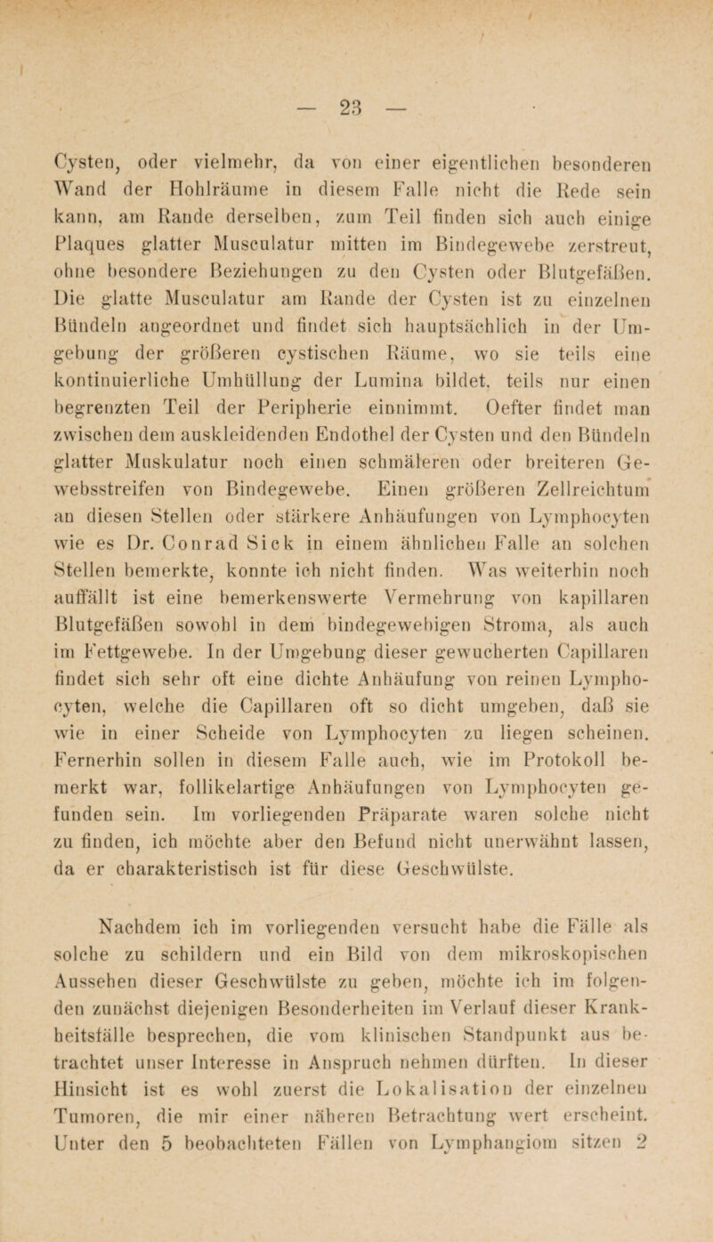Cysten, oder vielmehr, da von einer eigentlichen besonderen Wand der Hohlräume in diesem Falle nicht die Rede sein kann, am Rande derselben, zum Teil finden sich auch einige Plaques glatter Musculatur mitten im Bindegewebe zerstreut, ohne besondere Beziehungen zu den Cysten oder Blutgefäßen. Die glatte Musculatur am Rande der Cysten ist zu einzelnen Bündeln angeordnet und findet sich hauptsächlich in der Um¬ gebung der größeren cystischen Räume, wo sie teils eine kontinuierliche Umhüllung der Lumina bildet, teils nur einen begrenzten Teil der Peripherie einnimmt. Oefter findet man zwischen dem auskleidenden Endothel der Cysten und den Bündeln glatter Muskulatur noch einen schmäleren oder breiteren Ge- websstreifen von Bindegewebe. Einen größeren Zellreichtum an diesen Stellen oder stärkere Anhäufungen von Lymphocyten wie es Dr. Conrad Sick in einem ähnlichen Falle an solchen Stellen bemerkte, konnte ich nicht finden. Was weiterhin noch auffällt ist eine bemerkenswerte Vermehrung von kapillaren Blutgefäßen sowohl in dem bindegewebigen Stroma, als auch im Fettgewebe. In der Umgebung dieser gewucherten Capillaren findet sich sehr oft eine dichte Anhäufung von reinen Lympho¬ cyten, welche die Capillaren oft so dicht umgeben, daß sie wie in einer Scheide von Lymphocyten zu liegen scheinen. Fernerhin sollen in diesem Falle auch, wie im Protokoll be¬ merkt war, follikelartige Anhäufungen von Lymphocyten ge¬ funden sein. Im vorliegenden Präparate waren solche nicht zu finden, ich möchte aber den Befund nicht unerwähnt lassen, da er charakteristisch ist für diese Geschwülste. Nachdem ich im vorliegenden versucht habe die Fälle als solche zu schildern und ein Bild von dem mikroskopischen Aussehen dieser Geschwülste zu geben, möchte ich im folgen¬ den zunächst diejenigen Besonderheiten im Verlauf dieser Krank¬ heitsfälle besprechen, die vom klinischen Standpunkt aus be¬ trachtet unser Interesse in Anspruch nehmen dürften. In dieser Hinsicht ist es wohl zuerst die Lokalisation der einzelnen Tumoren, die mir einer näheren Betrachtung wert erscheint. Unter den 5 beobachteten Fällen von Lymphangiom sitzen 2
