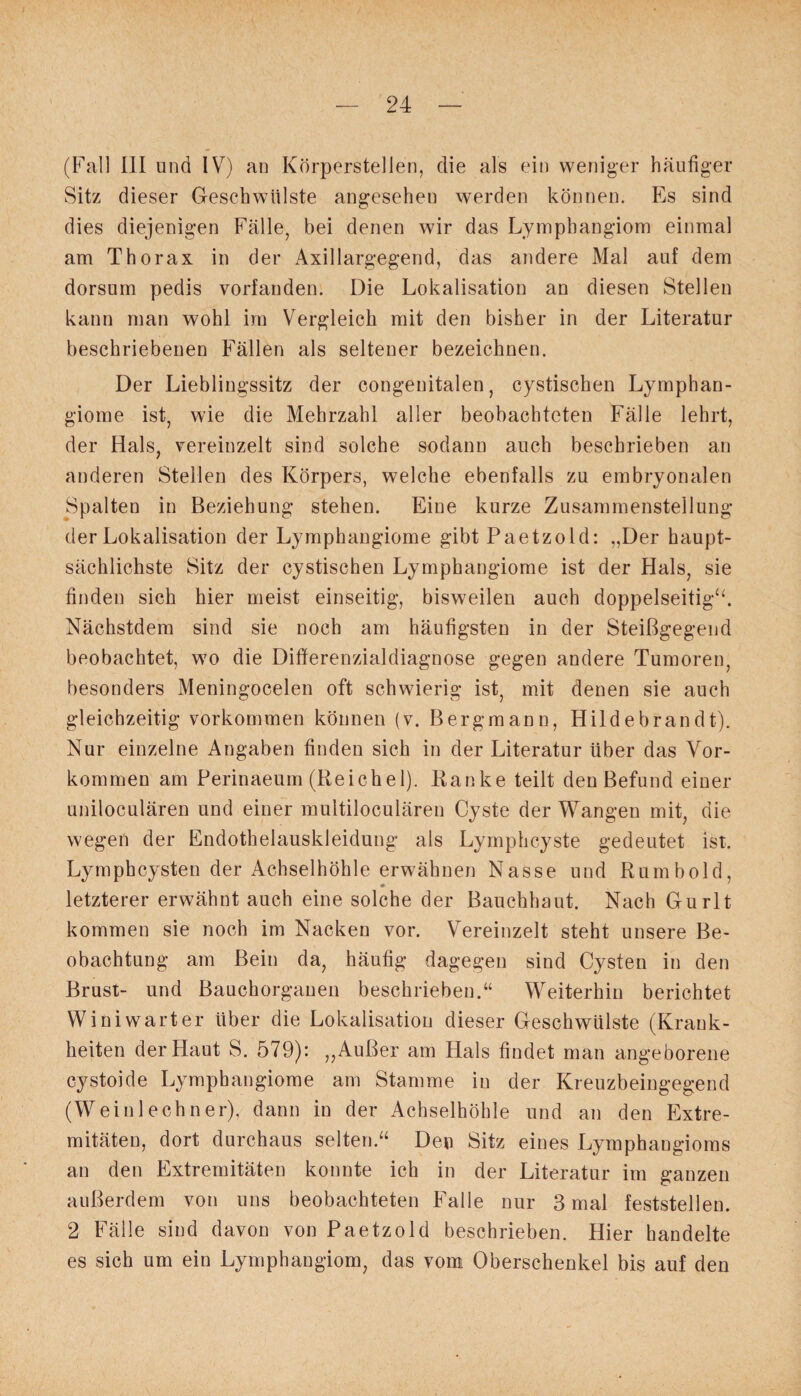 (Fall III und IV) an Körperstellen, die als ein weniger häufiger Sitz dieser Geschwülste angesehen werden können. Es sind dies diejenigen Fälle, bei denen wir das Lymphangiom einmal am Thorax in der Axillargegend, das andere Mal auf dem dorsum pedis vorfanden. Die Lokalisation an diesen Stellen kann man wohl im Vergleich mit den bisher in der Literatur beschriebenen Fällen als seltener bezeichnen. Der Lieblingssitz der congenitalen, cystischen Lymphan¬ giome ist, wie die Mehrzahl aller beobachteten Fälle lehrt, der Hals, vereinzelt sind solche sodann auch beschrieben an anderen Stellen des Körpers, welche ebenfalls zu embryonalen Spalten in Beziehung stehen. Eine kurze Zusammenstellung der Lokalisation der Lymphangiome gibt Paetzold: „Der haupt¬ sächlichste Sitz der cystischen Lymphangiome ist der Hals, sie finden sich hier meist einseitig, bisweilen auch doppelseitig“. Nächstdem sind sie noch am häufigsten in der Steißgegend beobachtet, wo die Differenzialdiagnose gegen andere Tumoren, besonders Meningocelen oft schwierig ist, mit denen sie auch gleichzeitig Vorkommen können (v. Bergmann, Hildebrandt). Nur einzelne Angaben finden sich in der Literatur über das Vor¬ kommen am Perinaeum (Reichel). Banke teilt den Befund einer uniloculären und einer multiloculären Cyste der Wangen mit, die wegen der Endothelauskleidung als Lymphcyste gedeutet ist. Lymphcysten der Achselhöhle erwähnen Nasse und Rumbold, letzterer erwähnt auch eine solche der Bauchhaut. Nach Gurlt kommen sie noch im Nacken vor. Vereinzelt steht unsere Be¬ obachtung am Bein da, häufig dagegen sind Cysten in den Brust- und Bauchorganen beschrieben.“ Weiterhin berichtet Winiwarter über die Lokalisation dieser Geschwülste (Krank¬ heiten der Haut S. 579): „Außer am Hals findet man angeborene cystoide Lymphangiome am Stamme in der Kreuzbeingegend (Weiulechner), dann in der Achselhöhle und an den Extre¬ mitäten, dort durchaus selten.“ Den Sitz eines Lymphangioms an den Extremitäten konnte ich in der Literatur im ganzen außerdem von uns beobachteten Falle nur 3 mal feststellen. 2 Fälle sind davon von Paetzold beschrieben. Hier handelte es sich um ein Lymphangiom, das vom Oberschenkel bis auf den