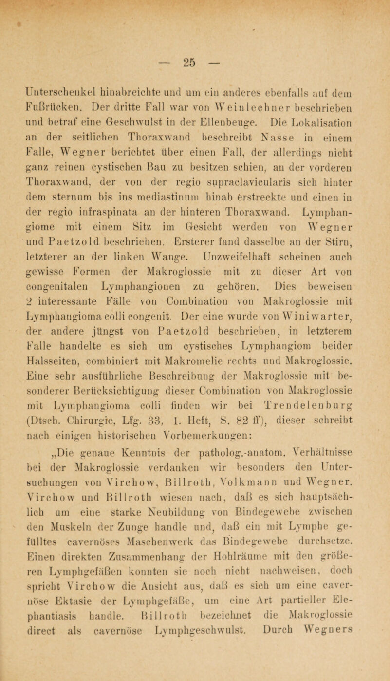 Unterschenkel hinabreichte und um ein anderes ebenfalls auf dem Fußrücken. Der dritte Fall war von Wein lechner beschrieben und betraf eine Geschwulst in der Ellenbeuge. Die Lokalisation an der seitlichen Thoraxwand beschreibt Nasse in einem Falle, Wegner berichtet über einen Fall, der allerdings nicht ganz reinen eystischen Bau zu besitzen schien, an der vorderen Thoraxwand, der von der regio supraclavicularis sich hinter dem sternum bis ins mediastinum hinab erstreckte und einen in der regio infraspinata an der hinteren Thoraxwand. Lymphan¬ giome mit einem Sitz im Gesicht werden von Wegner und Paetzold beschrieben. Ersterer fand dasselbe an der Stirn, letzterer an der linken Wange. Unzweifelhaft scheinen auch gewisse Formen der Makroglossie mit zu dieser Art von congenitalen Lymphaugionen zu gehören. Dies beweisen 2 interessante Fälle von Combination von Makroglossie mit Lymphangioma colli congenit. Der eine wurde von Winiwarter, der andere jüngst von Paetzold beschrieben, in letzterem Falle handelte es sich um cystisches Lymphangiom beider Halsseiten, combiniert mit Makromelie rechts und Makroglossie. Eine sehr ausführliche Beschreibung der Makroglossie mit be¬ sonderer Berücksichtigung dieser Combination von Makroglossie mit Lymphangioma colli finden wir bei Trendelenburg (Dtsch. Chirurgie, Lfg. 33, 1. Heft, S. 82 ff), dieser schreibt nach einigen historischen Vorbemerkungen: „Die genaue Kenntnis der patholog.-anatom. Verhältnisse bei der Makroglossie verdanken wir besonders den Unter¬ suchungen von Virchow, ßillroth, Volkmann und Wegner. Virehow und Billroth wiesen nach, daß es sich hauptsäch¬ lich um eine starke Neubildung von Bindegewebe zwischen den Muskeln der Zunge handle und, daß ein mit Lymphe ge¬ fülltes cavernöses Maschenwerk das Bindegewebe durchsetze. Einen direkten Zusammenhang der Hohlräume mit den größe¬ ren Lymphgefäßen konnten sie noch nicht nachweisen, doch spricht Virchow die Ansicht aus, daß es sich um eine caver- nöse Ektasie der Lymphgefäße, um eine Art partieller Ele¬ phantiasis handle. Billroth bezeichnet die Makroglossie direct als cavernöse Lymphgeschwulst. Durch Weguers