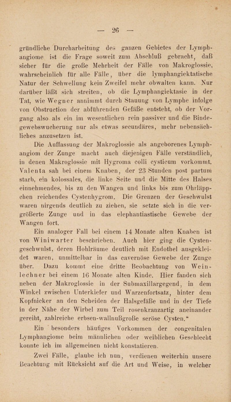 gründliche Durcharbeitung des ganzen Gebietes der Lymph¬ angiome ist die Frage soweit zum Abschluß gebracht, daß sicher für die große Mehrheit der Fälle von Makroglossie, wahrscheinlich für alle Fälle, Uber die lymphangiektatische Natur der Schwellung kein Zweifel mehr obwalten kann. Nur darüber läßt sich streiten, ob die Lymphangiektasie in der Tat, wie Weguer annimmt durch Stauung von Lymphe infolge von Obstruction der abführenden Gefäße entsteht, ob der Vor¬ gang also als ein im wesentlichen rein passiver und die Binde¬ gewebswucherung nur als etwas secundäres, mehr nebensäch¬ liches anzusetzen ist. Die Auffassung der Makroglossie als angeborenes Lymph¬ angiom der Zunge macht auch diejenigen Fälle verständlich, in denen Makroglossie mit Hygroma colli cysticum vorkommt. Valenta sah bei einem Knaben, der 23 Stunden post partum starb, ein kolossales, die linke Seite und die Mitte des Halses einnehmendes, bis zu den Wangen und links bis zum Ohrläpp¬ chen reichendes Cystenhygrom. Die Grenzen der Geschwulst waren nirgends deutlich zu ziehen, sie setzte sich in die ver¬ größerte Zunge und in das elephantiastische Gewebe der Wangen fort. Ein analoger Fall bei einem 14 Monate alten Knaben ist von Winiwarter beschrieben. Auch hier ging die Cysten- gescbwulst, deren Hohlräume deutlich mit Endothel ausgeklei¬ det waren, unmittelbar in das cavernöse Gewebe der Zunge über. Dazu kommt eine dritte Beobachtung von Wein- lechner bei einem 16 Monate alten Kinde. Hier fanden sich neben der Makroglossie in der Submaxillargegend, in dem Winkel zwischen Unterkiefer und Warzenfortsatz, hinter dem Kopfnicker an den Scheiden der Halsgefäße und in der Tiefe in der Nähe der Wirbel zum Teil rosenkranzartig aneinander gereiht, zahlreiche erbsen-wallnußgroße seröse Cysten.u Ein besonders häufiges Vorkommen der congenitalen Lymphangiome beim männlichen oder weiblichen Geschlecht konnte ich im allgemeinen nicht konstatieren. Zwei Fälle, glaube ich nun, verdienen weiterhin unsere Beachtung mit Rücksicht auf die Art und Weise, in welcher