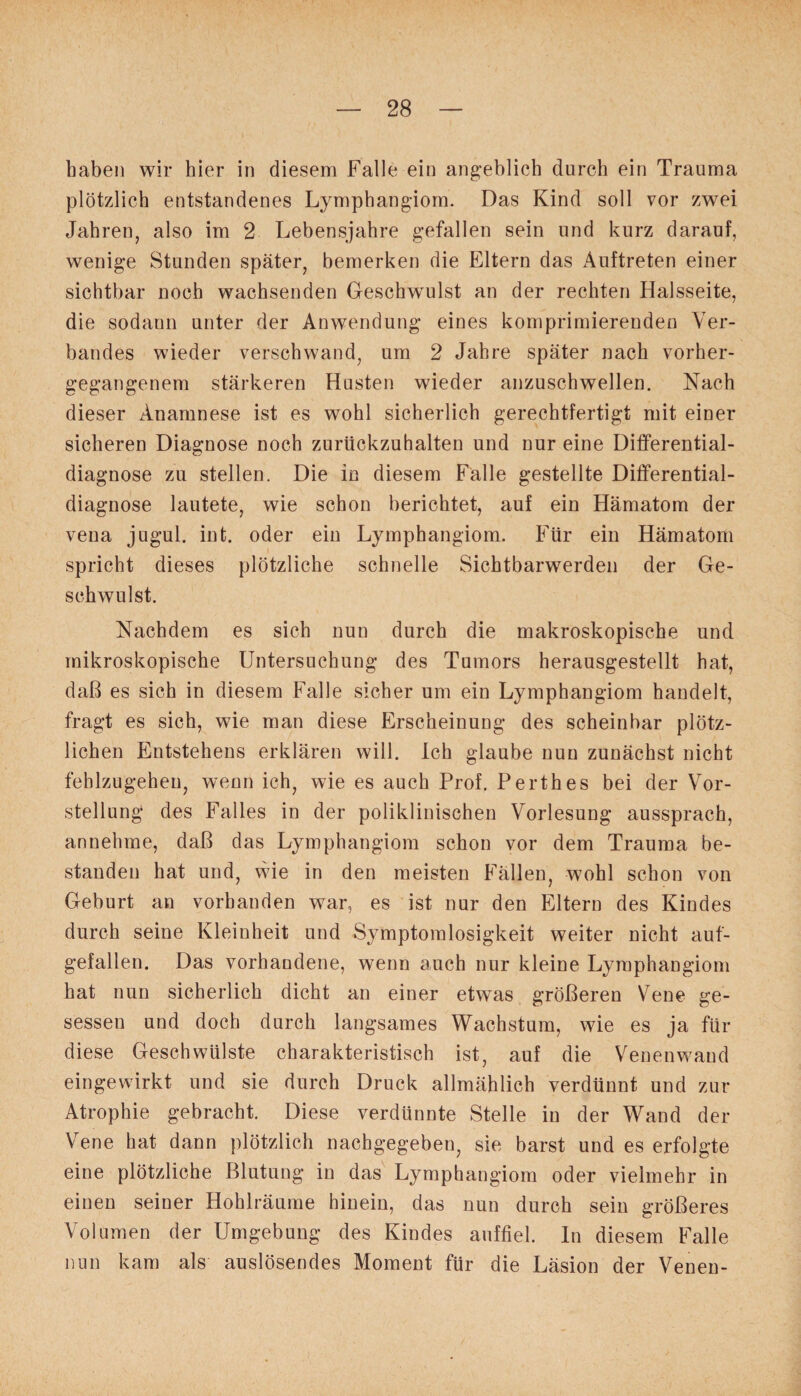 haben wir hier in diesem Falle ein angeblich durch ein Trauma plötzlich entstandenes Lymphangiom. Das Kind soll vor zwei Jahren, also im 2 Lebensjahre gefallen sein und kurz darauf, wenige Stunden später, bemerken die Eltern das Auftreten einer sichtbar noch wachsenden Geschwulst an der rechten Halsseite, die sodann unter der Anwendung eines komprimierenden Ver¬ bandes wieder verschwand, um 2 Jahre später nach vorher¬ gegangenem stärkeren Husten wieder anzuschwellen. Nach dieser Anamnese ist es wohl sicherlich gerechtfertigt mit einer sicheren Diagnose noch zurückzuhalten und nur eine Differential¬ diagnose zu stellen. Die in diesem Falle gestellte Differential¬ diagnose lautete, wie schon berichtet, auf ein Hämatom der vena jugul. int. oder ein Lymphangiom. Für ein Hämatom spricht dieses plötzliche schnelle Sichtbarwerden der Ge¬ schwulst. Nachdem es sich nun durch die makroskopische und mikroskopische Untersuchung des Tumors herausgestellt hat, daß es sich in diesem Falle sicher um ein Lymphangiom handelt, fragt es sich, wie man diese Erscheinung des scheinbar plötz¬ lichen Entstehens erklären will. Ich glaube nun zunächst nicht fehlzugehen, wenn ich, wie es auch Prof. Perthes bei der Vor¬ stellung des Falles in der poliklinischen Vorlesung aussprach, annehme, daß das Lymphangiom schon vor dem Trauma be¬ standen hat und, wie in den meisten Fällen, wohl schon von Geburt an vorhanden war, es ist nur den Eltern des Kindes durch seine Kleinheit und Symptomlosigkeit weiter nicht auf¬ gefallen. Das vorhandene, wenn auch nur kleine Lymphangiom hat nun sicherlich dicht an einer etwas größeren Vene ge¬ sessen und doch durch langsames Wachstum, wie es ja für diese Geschwülste charakteristisch ist, auf die Venenwand eingewirkt und sie durch Druck allmählich verdünnt und zur Atrophie gebracht. Diese verdünnte Stelle in der Wand der Vene hat dann plötzlich nachgegeben, sie barst und es erfolgte eine plötzliche Blutung in das Lymphangiom oder vielmehr in einen seiner Hohlräume hinein, das nun durch sein größeres Volumen der Umgebung des Kindes auffiel, ln diesem Falle nun kam als auslösendes Moment für die Läsion der Venen-