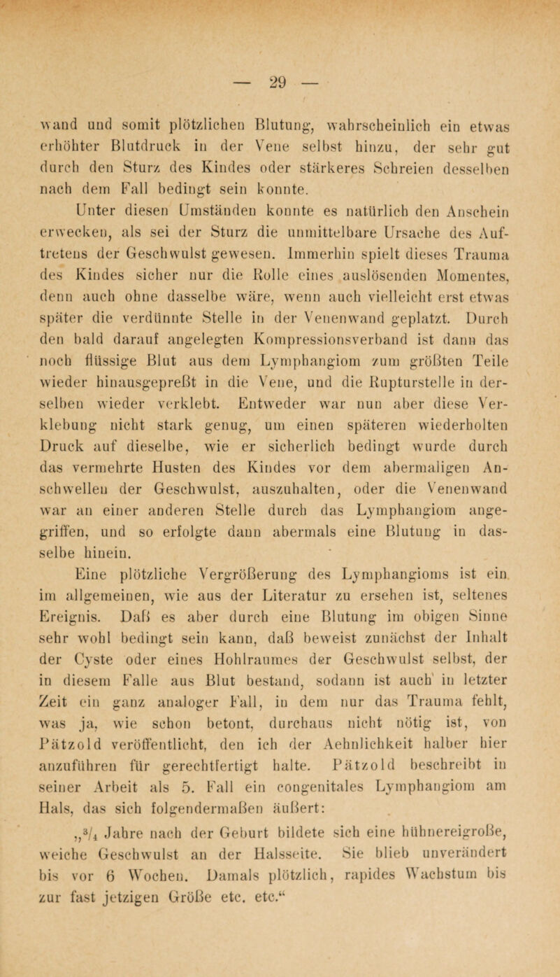 wand und somit plötzlichen Blutung-, wahrscheinlich ein etwas erhöhter Blutdruck in der Vene selbst hinzu, der sehr gut durch den Sturz des Kindes oder stärkeres Schreien desselben nach dem Fall bedingt sein konnte. Unter diesen Umständen konnte es natürlich den Anschein erwecken, als sei der Sturz die unmittelbare Ursache des Auf¬ tretens der Geschwulst gewesen. Immerhin spielt dieses Trauma des Kindes sicher nur die Rolle eines auslösenden Momentes, denn auch ohne dasselbe wäre, wenn auch vielleicht erst etwas später die verdünnte Stelle in der Venenwand geplatzt. Durch den bald darauf angelegten Kompressionsverband ist dann das noch flüssige Blut aus dem Lymphangiom zum größten Teile wieder hinausgepreßt in die Vene, und die Rupturstelle in der¬ selben wieder verklebt. Entweder war nun aber diese Ver¬ klebung nicht stark genug, um einen späteren wiederholten Druck auf dieselbe, wie er sicherlich bedingt wurde durch das vermehrte Husten des Kindes vor dem abermaligen An¬ seh wellen der Geschwulst, auszuhalten, oder die Venen wand war an einer anderen Stelle durch das Lymphangiom ange¬ griffen, und so erfolgte dann abermals eine Blutung in das¬ selbe hinein. Eine plötzliche Vergrößerung des Lymphangioms ist ein im allgemeinen, wie aus der Literatur zu ersehen ist, seltenes Ereignis. Daß es aber durch eine Blutung im obigen Sinne sehr wohl bedingt sein kann, daß beweist zunächst der Inhalt der Cyste oder eines Hohlraumes der Geschwulst selbst, der in diesem Falle aus Blut bestand, sodann ist auch in letzter Zeit ein ganz analoger Fall, in dem nur das Trauma fehlt, was ja, wie schon betont, durchaus nicht nötig ist, von Pätzold veröffentlicht, den ich der Aehnlichkeit halber hier anzuführen für gerechtfertigt halte. Pätzold beschreibt in seiner Arbeit als 5. Fall ein congenitales Lymphangiom am Hals, das sich folgendermaßen äußert: „3/4 Jahre nach der Geburt bildete sich eine hühnereigroße, weiche Geschwulst an der Halsseite. Sie blieb unverändert bis vor 6 Wochen. Damals plötzlich, rapides Wachstum bis zur fast jetzigen Größe etc. etc.“