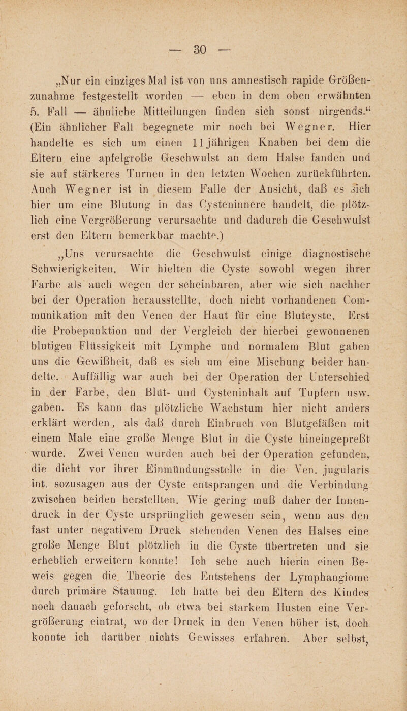 „Nur ein einziges Mal ist von uns amnestisch rapide Größen¬ zunahme festgestellt worden — eben in dem oben erwähnten 5. Fall — ähnliche Mitteilungen finden sich sonst nirgends.“ (Ein ähnlicher Fall begegnete mir noch bei Wegner. Hier handelte es sich um einen 11jährigen Knaben bei dem die Eltern eine apfelgroße Geschwulst an dem Halse fanden und sie auf stärkeres Turnen in den letzten Wochen zurückführten. Auch Wegner ist in diesem Falle der Ansicht, daß es sich hier um eine Blutung in das Cysteninnere handelt, die plötz¬ lich eine Vergrößerung verursachte und dadurch die Geschwulst erst den Eltern bemerkbar machte.) „Uns verursachte die Geschwulst einige diagnostische Schwierigkeiten. Wir hielten die Cyste sowohl wegen ihrer Farbe als auch wegen der scheinbaren, aber wie sich nachher bei der Operation herausstellte, doch nicht vorhandenen Com- munikation mit den Venen der Haut für eine Blutcyste. Erst die Probepunktion und der Vergleich der hierbei gewonnenen blutigen Flüssigkeit mit Lymphe und normalem Blut gaben uns die Gewißheit, daß es sich um eine Mischung beider han¬ delte. Auffällig war auch bei der Operation der Unterschied in der Farbe, den Blut- und Cysteninhalt auf Tupfern usw. gaben. Es kann das plötzliche Wachstum hier nicht anders erklärt werden, als daß durch Einbruch von Blutgefäßen mit einem Male eine große Menge Blut in die Cyste hineingepreßt wurde. Zwei Venen wurden auch bei der Operation gefunden, die dicht vor ihrer Einmündungsstelle in die Ven. jugularis int. sozusagen aus der Cyste entsprangen und die Verbindung zwischen beiden herstellten. Wie gering muß daher der Innen¬ druck in der Cyste ursprünglich gewesen sein, wenn aus den fast unter negativem Druck stehenden Venen des Halses eine große Menge Blut plötzlich in die Cyste übertreten und sie erheblich erweitern konnte! Ich sehe auch hierin einen Be¬ weis gegen die Theorie des Entstehens der Lymphangiome durch primäre Stauung. Ich hatte bei den Eltern des Kindes noch danach geforscht, ob etwa bei starkem Husten eine Ver¬ größerung eintrat, wo der Druck in den Venen höher ist, doch konnte ich darüber nichts Gewisses erfahren. Aber selbst,