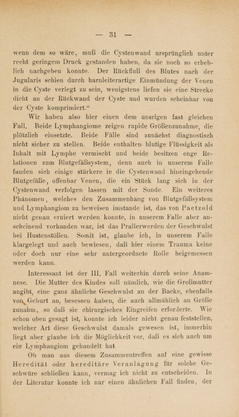 wenn dem so wäre, muß die Cysten wund ursprünglich unter recht geringem Druck gestanden haben, da sie noch so erheb¬ lich nachgeben konnte. Der Rückfluß des ßlutes nach der Jugularis schien durch harnleiterartige Einmündung der Venen in die Cyste verlegt zu sein, wenigstens liefen sie eine Strecke dicht an der Rückwrand der Cyste und wurden scheinbar von der Cyste komprimiert.“ Wir habeu also hier einen dem unsrigen fast gleichen Fall, ßeide Lymphangiome zeigen rapide Größenzunahme, die plötzlich einsetzte, ßeide Fälle sind zunächst diagnostisch nicht sicher zu stellen. Beide enthalten blutige Flüssigkeit als Inhalt mit Lymphe vermischt und beide besitzen enge Re¬ lationen zum Blutgefäßsystem, denn auch in unserem Falle fanden sich einige stärkere in die Cystenwand hineingehende Blutgefäße, offenbar Venen, die ein Stück lang sich in der Cystenwand verfolgen lassen mit der Sonde. Ein weiteres Phänomen, welches den Zusammenhang von Blutgefäßsystem und Lymphangiom zu beweisen imstande ist, das von Paetzold nicht genau eruiert werden konnte, in unserem Falle aber an¬ scheinend vorhanden war, ist das Prallerwerden der Geschwulst bei Hustenstößen. Somit ist, glaube ich, in unserem Falle klargelegt und auch bewiesen, daß hier einem Trauma keine oder doch nur eine sehr untergeordnete Rolle beigemessen werden kann. Interessant ist der III. Fall weiterhin durch seine Anam¬ nese. Die Mutter des Kindes soll nämlich, wie die Großmutter angibt, eine ganz ähnliche Geschwulst an der Backe, ebenfalls von^Geburt an, besessen haben, die auch allmählich an Größe zunahm, so daß sie chirurgisches Eingreifen erforderte. Wie schon oben gesagt ist, konnte ich leider nicht genau feststellen, welcher Art diese Geschwulst damals gewesen ist, immerhin liegt aber glaube ich die Möglichkeit vor, daß es sich auch um eiir Lymphangiom gehandelt hat. Ob man aus diesem Zusammentreffen auf eine gewisse Heredität oder hereditäre Veranlagung für solche Ge¬ schwüre schließen kann, vermag ich nicht zu entscheiden. In der Literatur konnte ich nur einen ähnlichen Fall finden, der