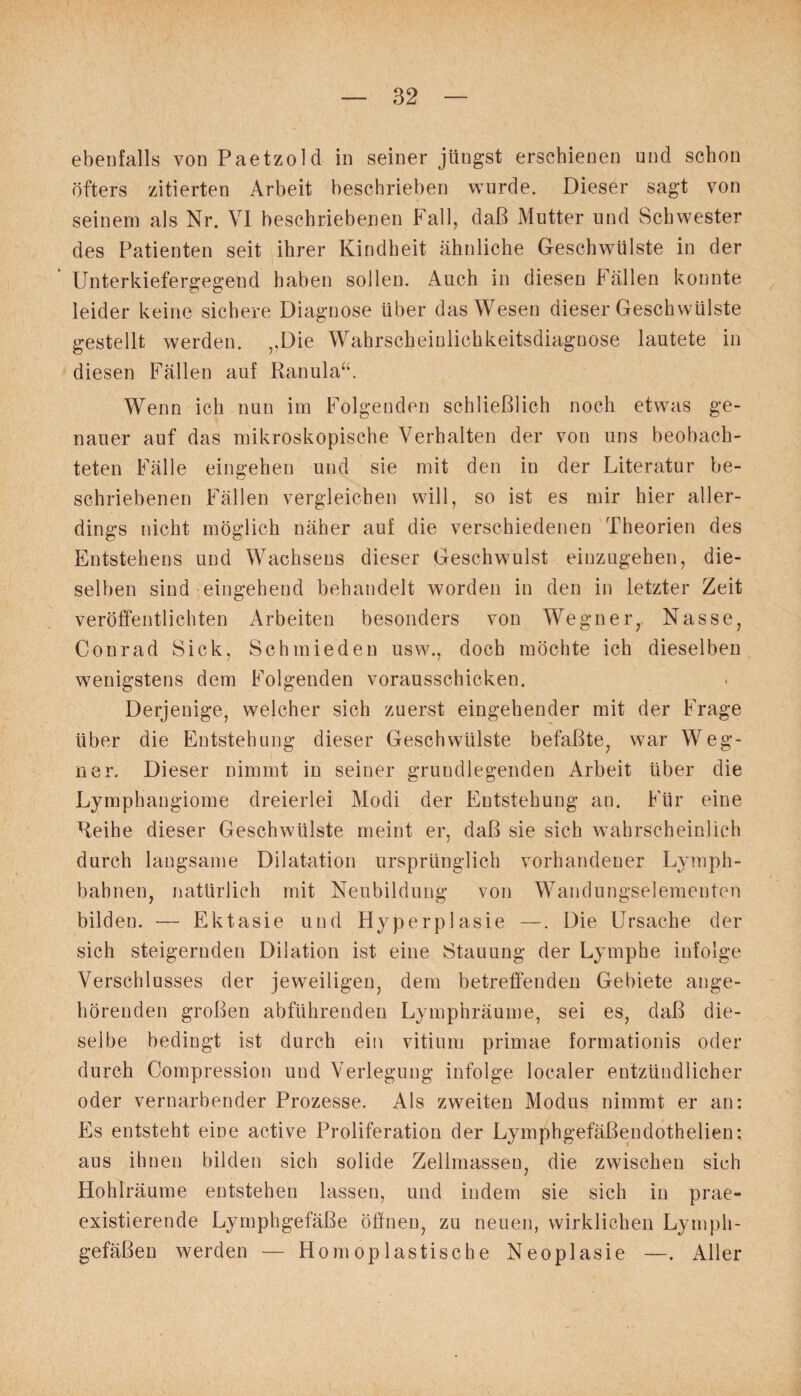 ebenfalls vonPaetzold in seiner jüngst erschienen und schon öfters zitierten Arbeit beschrieben wurde. Dieser sagt von seinem als Nr. VI beschriebenen Fall, daß Mutter und Schwester des Patienten seit ihrer Kindheit ähnliche Geschwülste in der Unterkiefergegend haben sollen. Auch in diesen Fällen konnte leider keine sichere Diagnose über das Wesen dieser Geschwülste gestellt werden. „Die Wahrscheinlichkeitsdiagnose lautete in diesen Fällen auf Ranula“. Wenn ich nun im Folgenden schließlich noch etwas ge¬ nauer auf das mikroskopische Verhalten der von uns beobach¬ teten Fälle eingehen und sie mit den in der Literatur be¬ schriebenen Fällen vergleichen will, so ist es mir hier aller¬ dings nicht möglich näher auf die verschiedenen Theorien des Entstehens und Wachsens dieser Geschwulst einzugehen, die¬ selben sind eingehend behandelt worden in den in letzter Zeit veröffentlichten Arbeiten besonders von Wegner, Nasse, Conrad Sick, Schmieden usw., doch möchte ich dieselben wenigstens dem Folgenden vorausschicken. Derjenige, welcher sich zuerst eingehender mit der Frage über die Entstehung dieser Geschwülste befaßte, war Weg¬ ner. Dieser nimmt in seiner grundlegenden Arbeit über die Lymphangiome dreierlei Modi der Entstehung an. Für eine Reihe dieser Geschwülste meint er, daß sie sich wahrscheinlich durch langsame Dilatation ursprünglich vorhandener Lymph- bahnen, natürlich mit Neubildung von Wandungselementen bilden. — Ektasie und Hyperplasie —. Die Ursache der sich steigernden Dilation ist eine Stauung der Lymphe infolge Verschlusses der jeweiligen, dem betreffenden Gebiete ange¬ hörenden großen abführenden Lymphräume, sei es, daß die¬ selbe bedingt ist durch ein vitium primae formationis oder durch Compression und Verlegung infolge localer entzündlicher oder vernarbender Prozesse. Als zweiten Modus nimmt er an: Es entsteht eine active Proliferation der Lymphgefäßendothelien; aus ihnen bilden sich solide Zellmassen, die zwischen sich Hohlräume entstehen lassen, und indem sie sich in prae- existierende Lymphgefäße öffnen, zu neuen, wirklichen Lymph¬ gefäßen werden — Homoplastische Neoplasie —. Aller