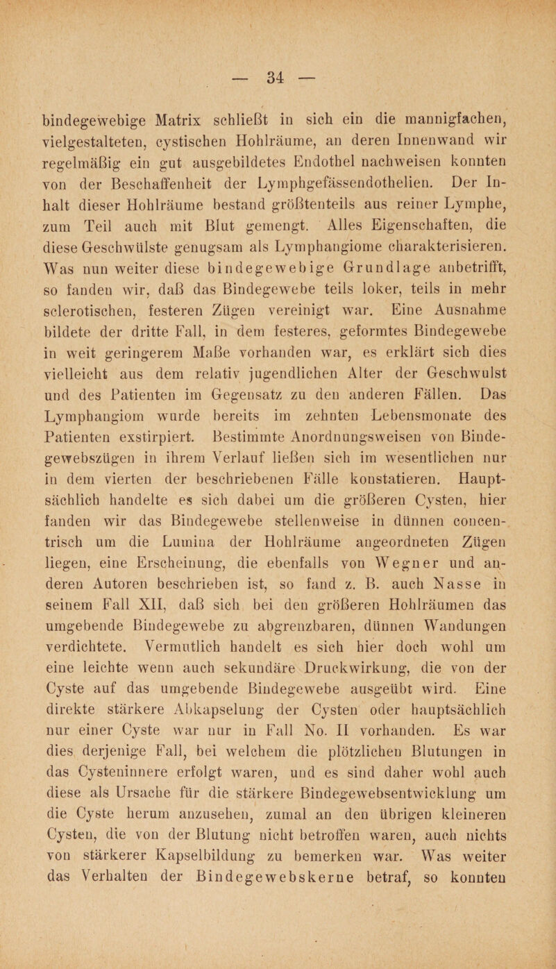 bindegewebige Matrix schließt in sich ein die mannigfachen, vielgestalteten, cystischen Hohlräume, an deren Innenwand wir regelmäßig ein gut ansgebildetes Endothel nachweisen konnten von der Beschaffenheit der Lymphgefässendothelien. Der In¬ halt dieser Hohlräume bestand größtenteils aus reiner Lymphe, zum Teil auch mit Blut gemengt. Alles Eigenschaften, die diese Geschwülste genugsam als Lymphangiome charakterisieren. Was nun weiter diese bindegewebige Grundlage an betrifft, so fanden wir, daß das Bindegewebe teils loker, teils in mehr sclerotischen, festeren Zügen vereinigt war. Eine Ausnahme bildete der dritte Fall, in dem festeres, geformtes Bindegewebe in weit geringerem Maße vorhanden war, es erklärt sich dies vielleicht aus dem relativ jugendlichen Alter der Geschwulst und des Patienten im Gegensatz zu den anderen Fällen. Das Lymphangiom wurde bereits im zehnten Lebensmonate des Patienten exstirpiert. Bestimmte Anordnungsweisen von Binde- gewebszügen in ihrem Verlauf ließen sich im wesentlichen nur in dem vierten der beschriebenen Fälle konstatieren. Haupt¬ sächlich handelte es sich dabei um die größeren Cysten, hier fanden wir das Bindegewebe stellenweise in dünnen concen- trisch um die Lumina der Hohlräume angeordneten Zügen liegen, eine Erscheinung, die ebenfalls von Wegner und an¬ deren Autoren beschrieben ist, so fand z. B. auch Nasse in seinem Fall XII, daß sich bei den größeren Hohlräumen das umgebende Bindegewebe zu abgrenzbaren, dünnen Wandungen verdichtete. Vermutlich handelt es sich hier doch wohl um eine leichte wenn auch sekundäre Druckwirkung, die von der Cyste auf das umgebende Bindegewebe ausgeübt wird. Eine direkte stärkere Abkapselung der Cysten oder hauptsächlich nur einer Cyste war nur in Fall No. II vorhanden. Es war dies derjenige Fall, bei welchem die plötzlichen Blutungen in das Cysteninnere erfolgt waren, uud es sind daher wohl auch diese als Ursache für die stärkere Bindegewebsentwicklung um die Cyste herum anzusehen, zumal an den übrigen kleineren Cysten, die von der Blutung nicht betroffen waren, auch nichts von stärkerer Kapselbildung zu bemerken war. Was weiter das Verhalten der Bindegewebs kerne betraf, so konnten