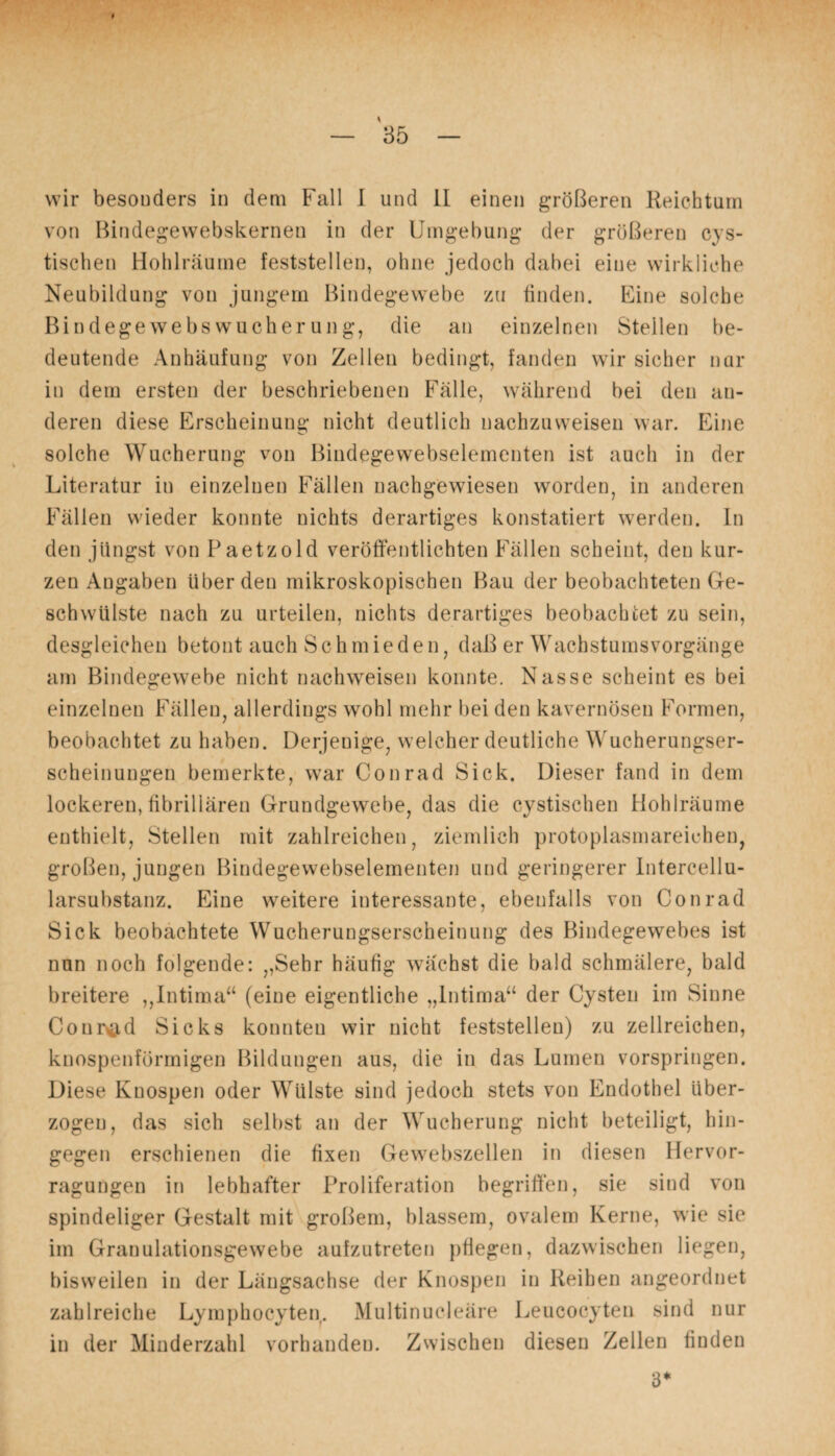 wir besonders in dem Fall I und II einen größeren Reichtum von Bindegewebskernen in der Umgebung der größeren cys- tischen Hohlräume feststellen, ohne jedoch dabei eine wirkliche Neubildung von jungem Bindegewebe zu finden. Eine solche Bindegewebswucherung, die an einzelnen Stellen be¬ deutende Anhäufung von Zellen bedingt, fanden wir sicher nur in dem ersten der beschriebenen Fälle, während bei den an¬ deren diese Erscheinung nicht deutlich nachzuweisen war. Eine solche Wucherung von Bindegewebselementen ist auch in der Literatur in einzelnen Fällen nachgewiesen worden, in anderen Fällen wieder konnte nichts derartiges konstatiert werden. In den jüngst von Paetzold veröffentlichten Fällen scheint, den kur¬ zen Angaben Uber den mikroskopischen Bau der beobachteten Ge¬ schwülste nach zu urteilen, nichts derartiges beobachtet zu sein, desgleichen betont auch Schmieden, daß er Wachstumsvorgänge am Bindegewebe nicht nachweisen konnte. Nasse scheint es bei einzelnen Fällen, allerdings wohl mehr bei den kavernösen Formen, beobachtet zu haben. Derjenige, welcher deutliche Wucherungser¬ scheinungen bemerkte, war Conrad Sick. Dieser fand in dem lockeren, fibrillären Grundgewebe, das die cystischen Hohlräume enthielt, Stellen mit zahlreichen, ziemlich protoplasmareichen, großen, jungen Bindegewebselementen und geringerer Intercellu¬ larsubstanz. Eine weitere interessante, ebenfalls von Conrad Sick beobachtete Wucherungserscheinung des Bindegewebes ist nun noch folgende: ,,Sehr häufig wachst die bald schmälere, bald breitere ,,Intima“ (eine eigentliche „Intima“ der Cysten im Sinne Conrad Sicks konnten wir nicht feststellen) zu zellreichen, knospenförmigen Bildungen aus, die in das Lumen vorspringen. Diese Knospen oder Wülste sind jedoch stets von Endothel über¬ zogen, das sich selbst an der Wucherung nicht beteiligt, hin¬ gegen erschienen die fixen Gewebszellen in diesen Hervor- ragungen in lebhafter Proliferation begriffen, sie sind von spindeliger Gestalt mit großem, blassem, ovalem Kerne, wie sie im Granulationsgewebe aufzutreten pflegen, dazwischen liegen, bisweilen in der Längsachse der Knospen in Reihen angeordnet zahlreiche Lymphocyten. Multinucleäre Leucocyten sind nur in der Minderzahl vorhanden. Zwischen diesen Zellen finden 3*