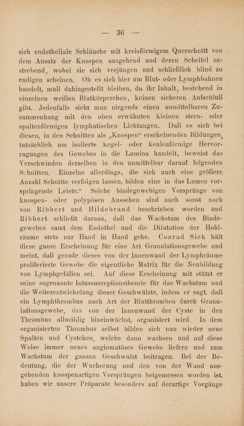 sich endotheliale Schläuche mit kreisförmigem Querschnitt von dem Ansatz der Knospen ausgehend und deren Scheitel zu¬ strebend, wobei sie sich verjüngen und schließlich blind zu endigen scheinen. Ob es sich hier um Blut- oder Lymphbahnen handelt, muß dahingestellt bleiben, da ihr Inhalt, bestehend in einzelnen weißen Blutkörperchen, keinen sicheren Aufschluß gibt. Jedenfalls sieht man nirgends einen unmittelbaren Zu¬ sammenhang mit den oben erwähnten kleinen stern- oder spaltenförmigen lymphatischen Lichtungen. Daß es sich hei diesen, in den Schnitten als „Knospen“ erscheinenden Bildungen tatsächlich um isolierte kegel- oder keulenförmige Hervor- rägungen des Gewebes in die Lumina handelt, beweist das Verschwinden derselben in den unmittelbar darauf folgenden Schnitten. Einzelne allerdings, die sich auch eine größere Anzahl Schnitte verfolgen lassen, bilden eine in das Lumen vor¬ springende Leiste.“ Solche bindegewebigen Vorsprünge von knospen- oder polypösen Aussehen sind auch sonst noch von Bibbert und Hildebrand beschrieben worden und Ribbert schließt daraus, daß das Wachstum des Binde¬ gewebes samt dem Endothel und die Dilatation der Hohl¬ räume stets nur Hand in Hand gehe. Conrad Sick hält diese ganze Erscheinung für eine Art Granulationsgewebe und meint, daß gerade dieses von der Innenwand der Lymphräume proliferierte Gewebe die eigentliche Matrix für die Neubildung von Lymphgefäßen sei. Auf diese Erscheinung mit stützt er seine sogenannte Intussusceptionstheorie für das Wachstum und die Weiterentwickelung dieser Geschwülste, indem er sagt, daß ein Lymphthrombus nach Art der Blutthromben durch Granu¬ lationsgewebe, das von der Innenwand der Cyste in den Thrombus allmählig hineinwächst, organisiert wird. In dem organisierten Thrombus selbst bilden sich nun wieder neue Spalten und Cystchen, welche dann wachsen und auf diese Weise immer neues angiomatöses Gewebe liefern und zum Wachstum der ganzen Geschwulst beitragen. Bei der Be¬ deutung, die der Wucherung und den von der Wand aus¬ gehenden knospenartigen Vorsprüngen beigemessen worden ist, haben wir unsere Präparate besonders auf derartige Vorgänge