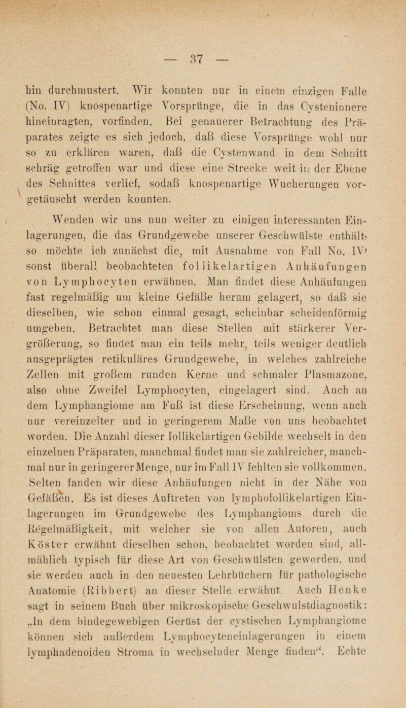 hin durchmustert. Wir konnten nur in einem einzigen Falle (No. IV) knospenartige Vorsprünge, die in das Cysteninnere hineinragten, vorfinden. Bei genauerer Betrachtung des Prä¬ parates zeigte es sich jedoch, daß diese Vorsprünge wohl nur so zu erklären waren, daß die Cystenwand in dem Schnitt schräg getroffen war und diese eine Strecke weit in der Ebene des Schnittes verlief, sodaß knospenartige Wucherungen vor¬ getäuscht werden konnten. Wenden wir uns nun weiter zu einigen interessanten Ein¬ lagerungen, die das Grundgewebe unserer Geschwülste enthält' so möchte ich zunächst die, mit Ausnahme von Fall No. IV’ sonst überall beobachteten follikelartigen Anhäufungen von Lymphoeyten erwähnen. Man findet diese Anhäufungen fast regelmäßig um kleine Gefäße herum gelagert, so daß sie dieselben, wie schon einmal gesagt, scheinbar scheidenförmig umgeben. Betrachtet man diese Stellen mit stärkerer Ver¬ größerung, so findet man ein teils mehr, teils weniger deutlich ausgeprägtes retikuläres Grundgewebe, in welches zahlreiche Zellen mit großem runden Kerne und schmaler Plasmazone, also ohne Zweifel Lymphoeyten, eingelagert sind. Auch an dem Lymphangiome am Fuß ist diese Erscheinung, wenn auch nur vereinzelter und in geringerem Maße von uns beobachtet worden. Die Anzahl dieser follikelartigen Gebilde wechselt in den einzelnen Präparaten, manchmal findet man sie zahlreicher, manch¬ mal nur in geringerer Menge, nur im Fall IV fehlten sie vollkommen. Selten fanden wir diese Anhäufungen nicht in der Nähe von Gefäßen. Es ist dieses Auftreten von lymphofollikelartigen Ein¬ lagerungen im Grundgewebe des Lymphangioms durch die Regelmäßigkeit, mit welcher sie von allen Autoren, auch Köster erwähnt dieselben schon, beobachtet worden sind, all¬ mählich typisch für diese Art von Geschwülsten geworden, und sie werden auch in den neuesten Lehrbüchern für pathologische Anatomie (Ribbert) an dieser Stelle erwähnt. Auch Henke sagt in seinem Buch über mikroskopische Geschwulstdiagnostik: „In dem bindegewebigen Gerüst der cystischen Lymphangiome können sich außerdem Lymphocyteneinlagerungen in einem lymphadenoiden Stroma in wechselnder Menge findeu“. Echte