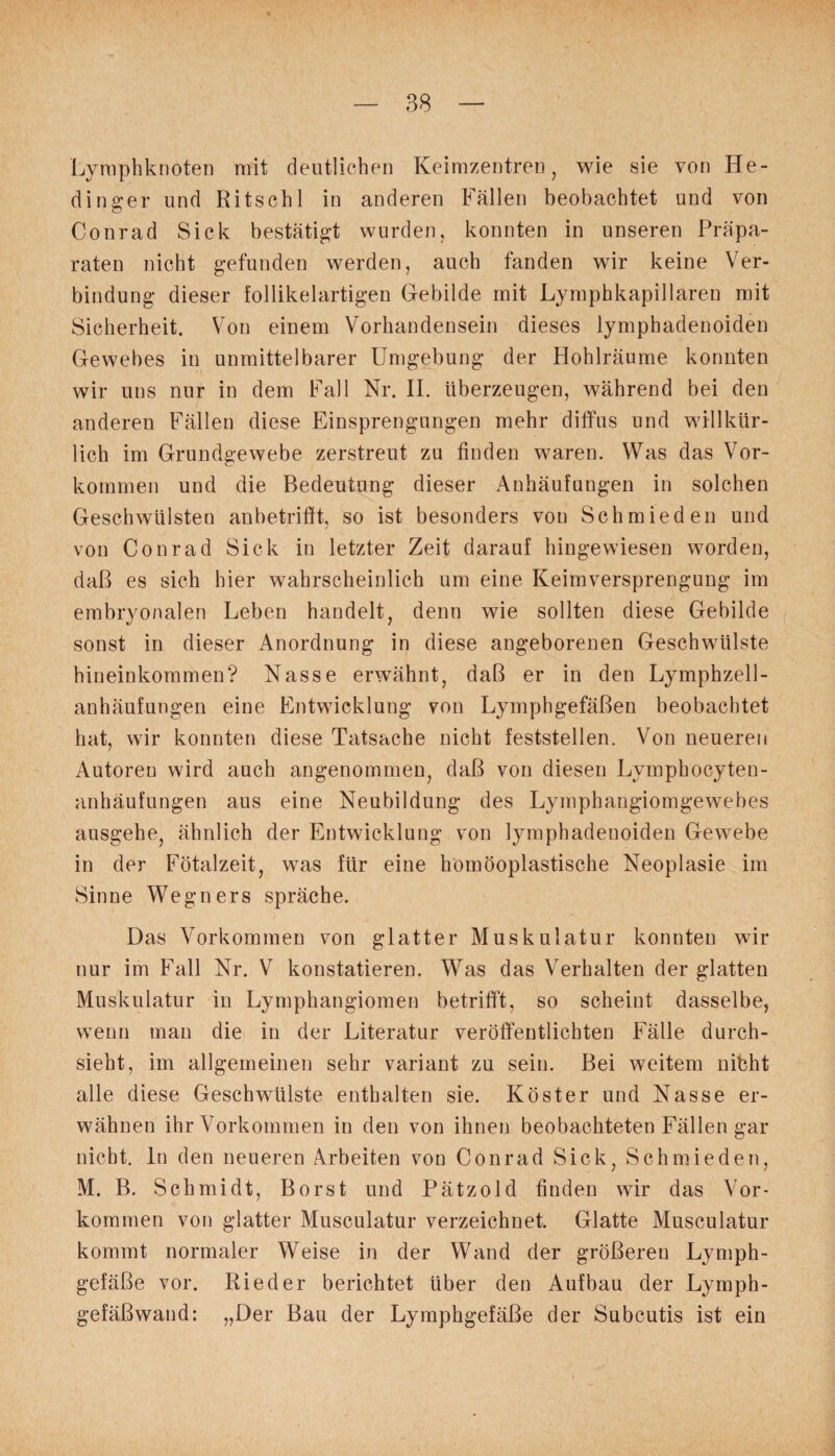 Lymphknoten mit deutlichen Keimzentren, wie sie von He- dinger und Ritsch! in anderen Fällen beobachtet und von Conrad Sick bestätigt wurden, konnten in unseren Präpa¬ raten nicht gefunden werden, auch fanden wir keine Ver¬ bindung dieser follikelartigen Gebilde mit Lymphkapillareu mit Sicherheit. Von einem Vorhandensein dieses lymphadenoiden Gewebes in unmittelbarer Umgebung der Hohlräume konnten wir uns nur in dem Fall Nr. II. überzeugen, während bei den anderen Fällen diese Einsprengungen mehr diffus und willkür¬ lich im Grundgewebe zerstreut zu finden waren. Was das Vor¬ kommen und die Bedeutung dieser Anhäufungen in solchen Geschwülsten anbetrifft, so ist besonders von Schmieden und von Conrad Sick in letzter Zeit darauf hingewiesen worden, daß es sich hier wahrscheinlich um eine Keimversprengung im embryonalen Leben handelt, denn wie sollten diese Gebilde sonst in dieser Anordnung in diese angeborenen Geschwülste hineinkommen? Nasse erwähnt, daß er in den Lymphzell- anhäufungen eine Entwicklung von Lymphgefäßen beobachtet hat, wir konnten diese Tatsache nicht feststellen. Von neueren Autoren wird auch angenommen, daß von diesen Lymphocyten- anhäufungen aus eine Neubildung des Lymphangiomgewebes ausgehe, ähnlich der Entwicklung von lymphadenoiden Gewebe in der Fötalzeit, was für eine homöoplastische Neoplasie im Sinne Wegners spräche. Das Vorkommen von glatter Muskulatur konnten wir nur im Fall Nr. V konstatieren. Was das Verhalten der glatten Muskulatur in Lymphangiomen betrifft, so scheint dasselbe, wenn man die in der Literatur veröffentlichten Fälle durch¬ sieht, im allgemeinen sehr variant zu sein. Bei weitem nibht alle diese Geschwülste enthalten sie. Köster und Nasse er¬ wähnen ihr Vorkommen in den von ihnen beobachteten Fällen gar nicht, ln den neueren Arbeiten von Conrad Sick, Schmieden, M. B. Schmidt, Borst und Pätzold finden wir das Vor¬ kommen von glatter Musculatur verzeichnet. Glatte Musculatur kommt normaler Weise in der Wand der größeren Lymph¬ gefäße vor. Rieder berichtet über den Aufbau der Lymph¬ gefäßwand: „Der Bau der Lymphgefäße der Subcutis ist ein