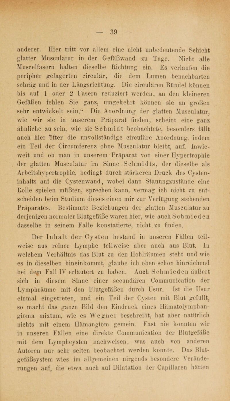 anderer. Hier tritt vor allein eine nicht unbedeutende Schicht glatter Musculatur in der Gefäßwand zu Tage. Nicht alle Muscelfasern halten dieselbe Richtung ein. Es verlaufen die peripher gelagerten circular, die dem Lumen benachbarten schräg und in der Längsrichtung. Die circularen Bündel können bis auf 1 oder 2 Fasern reduziert werden, an den kleineren Gefäßen fehlen Sie ganz, umgekehrt können sie an großen sehr entwickelt sein.“ Die Anordnung der glatten Musculatur, wie wir sie in unserem Präparat finden, scheint eine ganz ähnliche zu sein, wie sie Schmidt beobachtete, besonders fällt auch hier 'öfter die unvollständige circuläre Anordnung, indem ein Teil der Circumferenz ohne Musculatur bleibt, auf. Inwie¬ weit und ob man in unserem Präparat von einer Hypertrophie der glatten Musculatur im Sinne Schmidts, der dieselbe als Arbeitshypertrophie, bedingt durch stärkeren Druck des Cysten¬ inhalts auf die Cystenwand, wobei dann Stauungzustände eine Rolle spielen müßten, sprechen kann, vermag ich nicht zu ent¬ scheiden beim Studium dieses einen mir zur Verfügung stehenden Präparates. Bestimmte Beziehungen der glatten Musculatur zu derjenigen normaler Blutgefäße waren hier, wie auch Schmieden dasselbe in seinem Falle konstatierte, nicht zu finden. Der Inhalt der Cysten bestand in unseren Fällen teil¬ weise aus reiner Lymphe teilweise aber auch aus Blut. In welchem Verhältnis das Blut zu den Hohlräumen steht und wie es in dieselben hineinkommt, glaube ich oben schon hinreichend bei de^n Fall IV erläutert zu haben. Auch Schmieden äußert sich in diesem Sinne einer secundären Communication der Lymphräume mit den Blutgefäßen durch Usur. Ist die Usur einmal eingetreten, und ein Teil der Cysten mit Blut gefüllt, so macht das ganze Bild den Eindruck eines Hämatolymphan- giöma mixtum, wie es Wegner beschreibt, hat aber natürlich nichts mit einem Hämangiom gemein. Fast nie konnten wir in unseren Fällen eine direkte Communication der Blutgefäße mit dem Lymphcysten nachweisen, was auch von anderen Autoren nur sehr selten beobachtet werden konnte. Das Blut¬ gefäßsystem wies im allgemeinen nirgends besondere \ erände- ruugen auf, die etwa auch auf Dilatation der Capillaren hätten