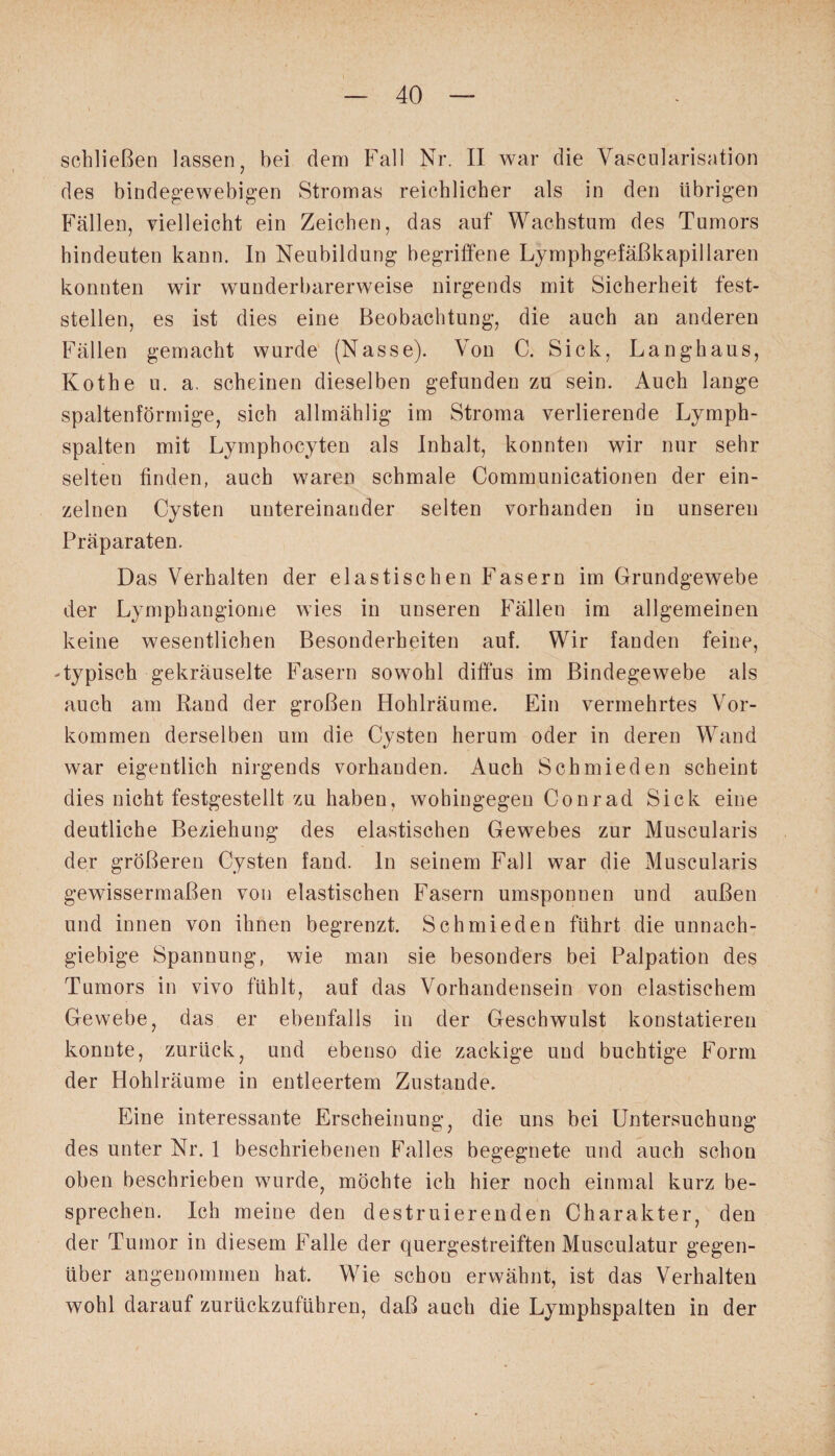 schließen lassen, bei dem Fall Nr. II war die Vascularisation des bindegewebigen Stromas reichlicher als in den übrigen Fällen, vielleicht ein Zeichen, das auf Wachstum des Tumors hindeuten kann. In Neubildung begriffene Lymphgefäßkapillaren konnten wir wunderbarerweise nirgends mit Sicherheit fest¬ stellen, es ist dies eine Beobachtung, die auch an anderen Fällen gemacht wurde (Nasse). Von C. Sick, Langhaus, Kothe u. a. scheinen dieselben gefunden zu sein. Auch lange spaltenförmige, sich allmählig im Stroma verlierende Lymph¬ spalten mit Lymphocyten als Inhalt, konnten wir nur sehr selten finden, auch waren schmale Communicationen der ein¬ zelnen Cysten untereinander selten vorhanden in unseren Präparaten. Das Verhalten der elastischen Fasern im Grundgewebe der Lymphangiome wies in unseren Fällen im allgemeinen keine wesentlichen Besonderheiten auf. Wir fanden feine, Typisch gekräuselte Fasern sowohl diffus im Bindegewebe als auch am Rand der großen Hohlräume. Ein vermehrtes Vor¬ kommen derselben um die Cysten herum oder in deren Wand war eigentlich nirgends vorhanden. Auch Schmieden scheint dies nicht festgestellt zu haben, wohingegen Conrad Sick eine deutliche Beziehung des elastischen Gewebes zur Muscularis der größeren Cysten fand, ln seinem Fall war die Muscularis gewissermaßen von elastischen Fasern umsponnen und außen und innen von ihnen begrenzt. Schmieden führt die unnach¬ giebige Spannung, wie man sie besonders bei Palpation des Tumors in vivo fühlt, auf das Vorhandensein von elastischem Gewebe, das er ebenfalls in der Geschwulst konstatieren konnte, zurück, und ebenso die zackige und buchtige Form der Hohlräume in entleertem Zustande. Eine interessante Erscheinung, die uns bei Untersuchung des unter Nr. 1 beschriebenen Falles begegnete und auch schon oben beschrieben wurde, möchte ich hier noch einmal kurz be¬ sprechen. Ich meine den destruierenden Charakter, den der Tumor in diesem Falle der quergestreiften Musculatur gegen¬ über angenommen hat. Wie schou erwähnt, ist das Verhalten wohl darauf zurückzuführen, daß auch die Lymphspalten in der