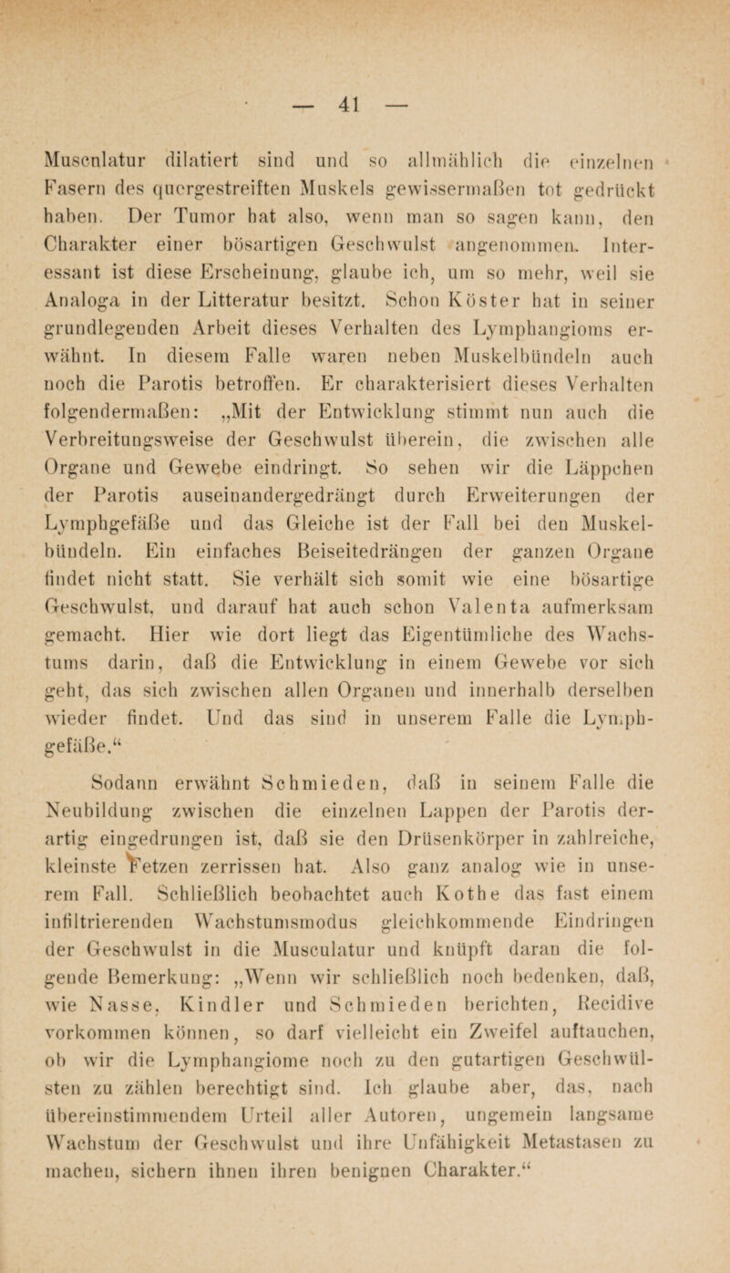 Muscnlatur dilatiert sind und so allmählich die einzelnen Fasern des quergestreiften Muskels gewissermaßen tot gedrückt haben. Der Tumor hat also, wenn man so sagen kann, den Charakter einer bösartigen Geschwulst angenommen. Inter¬ essant ist diese Erscheinung, glaube ich, um so mehr, weil sie Analoga in der Litteratur besitzt. Schon Köster hat in seiner grundlegenden Arbeit dieses Verhalten des Lymphangioms er¬ wähnt. In diesem Falle waren neben Muskelbündeln auch noch die Parotis betroffen. Er charakterisiert dieses Verhalten folgendermaßen: „Mit der Entwicklung stimmt nun auch die Verbreitungsweise der Geschwulst überein, die zwischen alle Organe und Gewebe eindringt. So sehen wir die Läppchen der Parotis auseinandergedrängt durch Erweiterungen der Lymphgefäße und das Gleiche ist der Fall bei den Muskel- biindeln. Ein einfaches Beiseitedrängen der ganzen Organe findet nicht statt. Sie verhält sich somit wie eine bösartige Geschwulst, und darauf hat auch schon Valenta aufmerksam gemacht. Hier wie dort liegt das Eigentümliche des Wachs¬ tums darin, daß die Entwicklung in einem Gewebe vor sich geht, das sich zwischen allen Organen und innerhalb derselben wieder findet. Und das sind in unserem Falle die Lymph¬ gefäße.“ Sodann erwähnt Schmieden, daß in seinem Falle die Neubildung zwischen die einzelnen Lappen der Parotis der¬ artig eingedrungen ist, daß sie den Drüsenkörper in zahlreiche, kleinste Fetzen zerrissen hat. Also ganz analog wie in unse¬ rem Fall. Schließlich beobachtet auch Kothe das fast einem infiltrierenden Wachstumsmodus gleichkommende Eindringen der Geschwulst in die Musculatur und knüpft daran die fol¬ gende Bemerkung: „Wenn wir schließlich noch bedenken, daß, wie Nasse, Kindler und Schmieden berichten, Hecidive Vorkommen können, so darf vielleicht ein Zweifel auftauchen, ob wir die Lymphangiome noch zu den gutartigen Geschwül¬ sten zu zählen berechtigt sind. Ich glaube aber, das, nach übereinstimmendem Urteil aller Autoren, ungemein langsame Wachstum der Geschwulst und ihre Unfähigkeit Metastasen zu machen, sichern ihnen ihren benignen Charakter.“