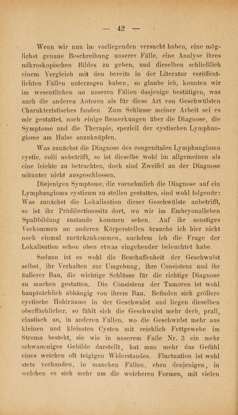 Wenn wir nun im vorliegenden versucht haben, eine mög¬ lichst genaue Beschreibung unserer Fälle, eine Analyse ihres mikroskopischen Bildes zu geben, und dieselben schließlich einem Vergleich mit den bereits in der Literatur veröffent¬ lichten Fällen unterzogen haben, so glaube ich, konnten wir im wesentlichen an unseren Fällen dasjenige bestätigen, was auch die anderen Autoren als für diese Art von Geschwülsten Charakteristisches fanden Zum Schlüsse meiner Arbeit sei es mir gestattet, noch einige Bemerkungen über die Diagnose, die Symptome und die Therapie, speziell der cystischen Lymphan¬ giome am Halse anzuknüpfen. Was zunächst die Diagnose des congenitalen Lymphangioma cystic. colli an betrifft, so ist dieselbe wohl im allgemeinen als eine leichte zu betrachten, doch sind Zweifel an der Diagnose mitunter nicht ausgeschlossen. Diejenigen Symptome, die vornehmlich die Diagnose auf ein Lymphangioma cysticum zu stellen gestatten, sind wohl folgende: Was zunächst die Lokalisation dieser Geschwülste anbetrifft, so ist ihr Prädilectionssitz dort, wo wir im Embryonalleben Spaltbildung zustande kommen sehen. Auf ihr sonstiges Vorkommen an anderen Körperstellen brauche ich hier nicht noch einmal zurückzukommen, nachdem ich die Frage der Lokalisation schon oben etwas eingehender beleuchtet habe. Sodann ist es wohl die Beschaffenheit der Geschwulst selbst, ihr Verhalten zur Umgebung, ihre Consistenz und ihr äußerer Bau, die wichtige Schlüsse für die richtige Diagnose zu machen gestatten. Die Consistenz der Tumoren ist wohl hauptsächlich abhängig von ihrem Bau. Befinden sich größere cystische Hohlräume in der Geschwulst und liegen dieselben oberflächlicher, so fühlt sich die Geschwulst mehr derb, prall, elastisch an, in anderen Fällen, wo die Geschwulst mehr aus kleinen und kleinsten Cysten mit reichlich Fettgewebe im Stroma besteht, sie wie in unserem Falle Nr. 3 ein mehr schwammiges Gebilde darstellt, hat man mehr das Gefühl eines weichen oft teigigen Widerstandes. Fluctuation ist wohl stets vorhanden, in manchen Fällen, eben denjenigen, in welchen es sich mehr um die weicheren Formen, mit vielen