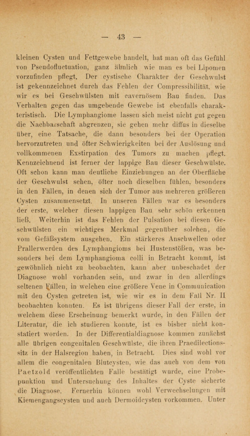kleinen Cysten und Fettgewebe bandelt, hat man oft das Gefühl von Pseudofluctuation, ganz ähnlich wie man es bei Lipomen vorzufinden pflegt. Der eystische Charakter der Geschwulst ist gekennzeichnet durch das Fehlen der Compressibilität, wie wir es bei Geschwülsten mit cavernösem Bau finden. Das Verhalten gegen das umgebende Gewebe ist ebenfalls charak¬ teristisch. Die Lymphangiome lassen sich meist nicht gut gegen die Nachbarschaft abgrenzen, sie gehen mehr diffus in dieselbe über, eine Tatsache, die dann besonders bei der Operation hervorzutreten und öfter Schwierigkeiten bei der Auslösung und vollkommenen Exstirpation des Tumors zu machen pflegt. Kennzeichnend ist ferner der lappige Bau dieser Geschwülste. Oft schon kann man deutliche Einziehungen an der Oberfläche der Geschwulst sehen, öfter noch dieselben fühlen, besonders in den Fällen, in denen sich der Tumor aus mehreren größeren Cysten zusammensetzt. In unseren Fällen war es besonders der erste, welcher diesen lappigen Bau sehr schön erkennen ließ. Weiterhin ist das Fehlen der Pulsation bei diesen Ge¬ schwülsten ein wichtiges Merkmal gegenüber solchen, die vom Gefäßsystem ausgehen. Ein stärkeres Anschwellen oder Prallerwerden des Lymphangioms bei Hustenstößen, was be¬ sonders bei dem Lymphangioma colli in Betracht kommt, ist gewöhnlich nicht zu beobachten, kann aber unbeschadet der Diagnose wohl vorhanden sein, und zwar in den allerdings seltenen fällen, in welchen eine größere Vene in Communication mit den Cysten getreten ist, wie wir es in dem Fall Nr. II beobachten konnten. Es ist übrigens dieser Fall der erste, in welchem diese Erscheinung bemerkt wurde, in den Fällen der Literatur, die ich studieren konnte, ist es bisher nicht kon¬ statiert worden. In der Differentialdiagnose kommen zunächst alle übrigen congenitalen Geschwülste, die ihren Praedileetions- sitz in der Halsregion haben, in Betracht. Dies sind wohl vor allem die congenitalen Blutcysten, wie das auch von dem von Paetzold veröffentlichten Falle bestätigt wurde, eine Probe¬ punktion und Untersuchung des Inhaltes der Cyste sicherte die Diagnose. Fernerhin können wohl Verwechselungen mit Kiemengangscysten und auch Dermoidcysten Vorkommen. Unter
