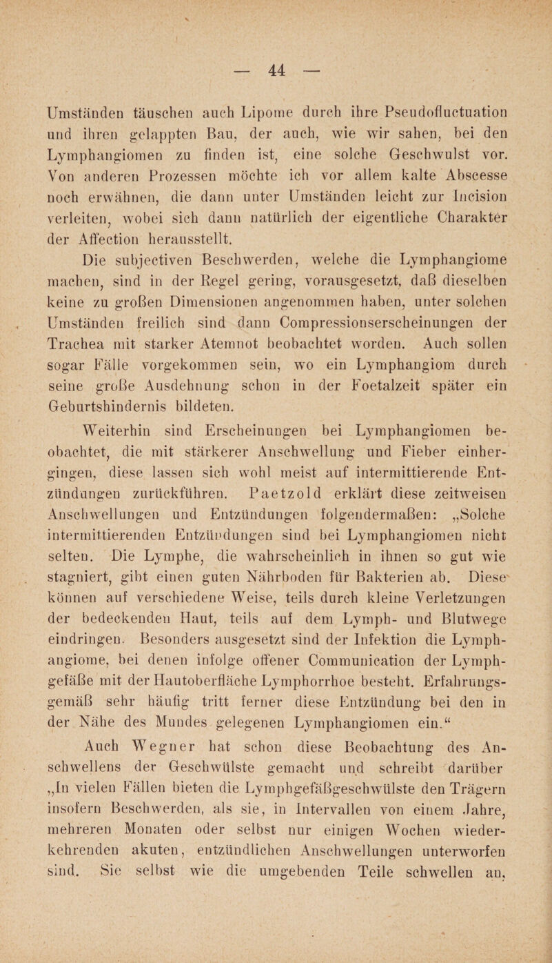 Umständen täuschen auch Lipome durch ihre Pseudofluctuation und ihren gelappten Bau, der auch, wie wir sahen, bei den Lymphangiomen zu finden ist, eine solche Geschwulst vor. Von anderen Prozessen möchte ich vor allem kalte Abscesse noch erwähnen, die dann unter Umständen leicht zur Incision verleiten, wobei sich dann natürlich der eigentliche Charakter der Affection herausstellt. Die subjectiven Beschwerden, welche die Lymphangiome machen, sind in der Regel gering, vorausgesetzt, daß dieselben keine zu großen Dimensionen angenommen haben, unter solchen Umständen freilich sind dann Compressionserscheinungen der Trachea mit starker Atemnot beobachtet worden. Auch sollen sogar Fälle vorgekommen sein, wo ein Lymphangiom durch seine große Ausdehnung schon in der Foetalzeit später ein Geburtshindernis bildeten. Weiterhin sind Erscheinungen bei Lymphangiomen be¬ obachtet, die mit stärkerer Anschwellung und Fieber einher¬ gingen, diese lassen sich wohl meist auf intermittierende Ent¬ zündungen zurückführen. Paetzold erklärt diese zeitweiseu Anschwellungen und Entzündungen folgendermaßen: „Solche intermittierenden Entzündungen sind bei Lymphangiomen nicht selten. Die Lymphe, die wahrscheinlich in ihnen so gut wie stagniert, gibt einen guten Nährboden für Bakterien ab. Diese können auf verschiedene Weise, teils durch kleine Verletzungen der bedeckenden Haut, teils auf dem Lyrnph- und Blutwege eindringen. Besonders ausgesetzt sind der Infektion die Lymph¬ angiome, bei denen infolge offener Communication der Lymph¬ gefäße mit der Hautoberfläche Lymphorrhoe besteht. Erfahrungs¬ gemäß sehr häufig tritt ferner diese Entzündung bei den in der Nähe des Mundes gelegenen Lymphangiomen ein.“ Auch Wegner hat schon diese Beobachtung des An¬ schwellens der Geschwülste gemacht und schreibt darüber „In vielen Fällen bieten die Lympbgefäßgeschwülste den Trägern insofern Beschwerden, als sie, in Intervallen von einem Jahre, mehreren Monaten oder selbst nur einigen Wochen wieder¬ kehrenden akuten, entzündlichen Anschwellungen unterworfen sind. Sie selbst wie die umgebenden Teile schwellen an.