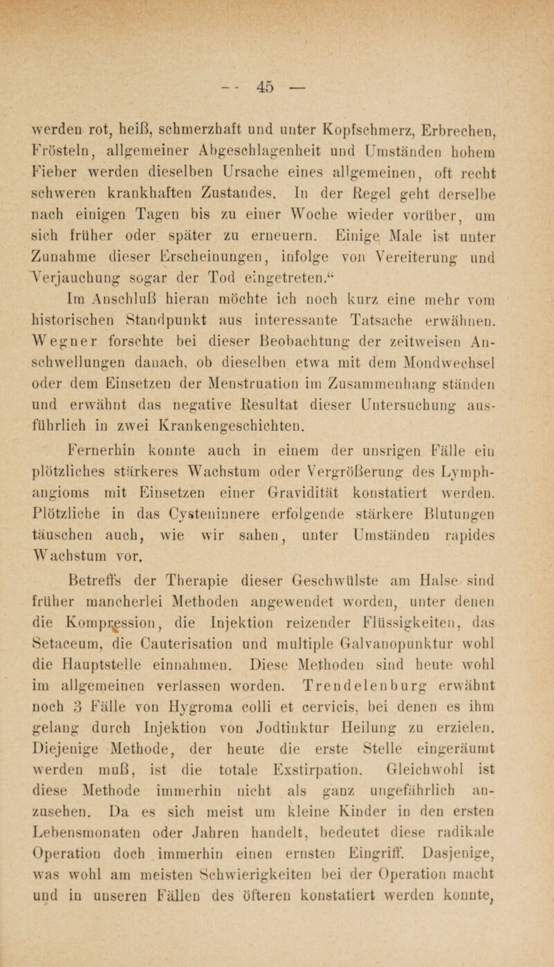 werden rot, heiß, schmerzhaft und unter Kopfschmerz, Erbrechen, Frösteln, allgemeiner Abgeschlagenheit und Umständen hohem Fieber werden dieselben Ursache eines allgemeinen, oft recht schweren krankhaften Zustandes. In der Regel geht derselbe nach einigen Tagen bis zu einer Woche wieder vorüber, um sich früher oder später zu erneuern. Einige Male ist unter Zunahme dieser Erscheinungen, infolge von Vereiterung und Verjauchung sogar der Tod eingetreten.“ Im Anschluß hieran möchte ich noch kurz eine mehr vom historischen Standpunkt aus interessante Tatsache erwähnen. Wegner forschte bei dieser Beobachtung der zeitweisen An¬ schwellungen danach, ob dieselben etwa mit dem Mondwechsel oder dem Einsetzen der Menstruation im Zusammenhang ständen und erwähnt das negative Resultat dieser Untersuchung aus¬ führlich in zwei Krankengeschichten. Fernerhin konnte auch in einem der unsrigen Fälle ein plötzliches stärkeres Wachstum oder Vergrößerung des Lymph¬ angioms mit Einsetzen einer Gravidität konstatiert werden. Plötzliche in das Cysteninnere erfolgende stärkere Blutungen täuschen auch, wie wir sahen, unter Umständen rapides Wachstum vor. Betreffs der Therapie dieser Geschwülste am Halse sind früher mancherlei Methoden angewendet worden, unter denen die Kompression, die Injektion reizender Flüssigkeiten, das Setaceum, die Cauterisation und multiple Galvanopunktur wohl die Hauptstelle einnahmen. Diese Methoden sind heute wohl im allgemeinen verlassen wTorden. Trendelen bürg erwähnt noch 3 Fälle von Hygroma colli et cervicis, bei denen es ihm gelang durch Injektion von Jodtinktur Heilung zu erzielen. Diejenige Methode, der heute die erste Stelle eingeräumt werden muß, ist die totale Exstirpation. Gleichwohl ist diese Methode immerhin nicht als ganz ungefährlich an- v Zusehen. Da es sich meist um kleine Kinder in den ersten Lebensmonaten oder Jahren handelt, bedeutet diese radikale Operation doch immerhin einen ernsten Eingriff. Dasjenige, was wohl am meisten Schwierigkeiten bei der Operation macht und in unseren Fällen des öfteren konstatiert werden konnte,