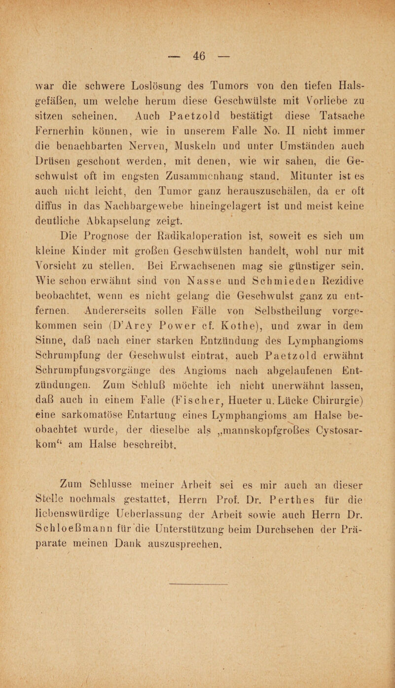 war die schwere Loslösung des Tumors von den tiefen Hals¬ gefäßen, um welche herum diese Geschwülste mit Vorliebe zu sitzen scheinen. Auch Paetzold bestätigt diese Tatsache Fernerhin können, wie in unserem Falle No. II nicht immer die benachbarten Nerven, Muskeln und unter Umständen auch Drüsen geschont werden, mit denen, wie wir sahen, die Ge¬ schwulst oft im engsten Zusammenhang stand. Mitunter ist es auch nicht leicht, den Tumor ganz herauszuschälen, da er oft diffus in das Nachbargewebe hineingelagert ist und meist keine deutliche Abkapselung zeigt. Die Prognose der Radikal Operation ist, soweit es sich um kleine Kinder mit großen Geschwülsten handelt, wohl nur mit Vorsicht zu stellen. Bei Erwachsenen mag sie günstiger sein. Wie schon erwähnt sind von Nasse und Schmieden Rezidive beobachtet, wenn es nicht gelang die Geschwulst ganz zu ent¬ fernen. Andererseits sollen Fälle von Selbstheilung vorge¬ kommen sein (D’Arcy Power cf. Kothe), und zwar in dem Sinne, daß nach einer starken Entzündung des Lymphangioms Schrumpfung der Geschwulst eintrat, auch Paetzold erwähnt Schrumpfungsvorgänge des Angioms nach abgelaufenen Ent¬ zündungen. Zum Schluß möchte ich nicht unerwähnt lassen, daß auch in einem Falle (Fischer, Hueter u. Lücke Chirurgie) eine sarkomatöse Entartung eines Lymphangioms am Halse be¬ obachtet wurde, der dieselbe als ,,mannskopfgroßes Cystosar- kom“ am Halse beschreibt. Zum Schlüsse meiner Arbeit sei es mir auch an dieser Stelle nochmals gestattet, Herrn Prof. Dr. Perthes für die liebenswürdige Ueberlassung der Arbeit sowie auch Herrn Dr. Schloeßmann für die Unterstützung beim Durchsehen der Prä¬ parate meinen Dank auszusprechen.