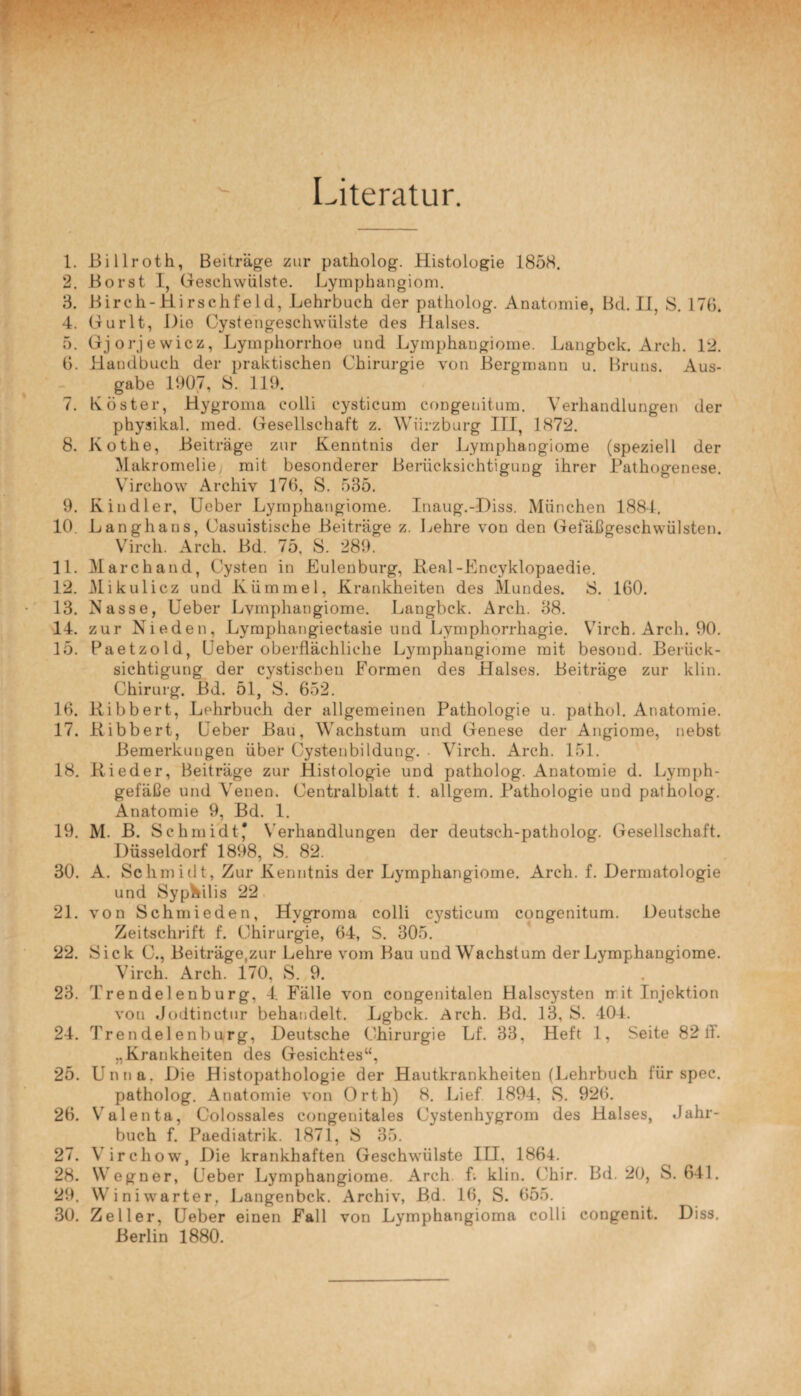 Literatur. 1. Billroth, Beiträge zur patholog. Histologie 1858. 2. Borst I, Geschwülste. Lymphangiom. 3. Birch- Hirschfeld, Lehrbuch der patholog. Anatomie, Bd. II, 8. 17b. 4. Gurlt, Die Oystengeschvviilste des Halses. 5. Gjorjewicz, Lymphorrhoe und Lymphangiome. Langbck. Arch. 12. 6. Handbuch der praktischen Chirurgie von Bergmann u. Bruns. Aus¬ gabe 1907, 8. 119. 7. Köster, Hygroma colli cysticum congenitum. Verhandlungen der physikal. med. Gesellschaft z. Wiirzburg III, 1872. 8. Kothe, Beiträge zur Kenntnis der Lymphangiome (speziell der Makromelie, mit besonderer Berücksichtigung ihrer Pathogenese. Yirchow Archiv 176, S. 535. 9. Kindler, Ueber Lymphangiome. Inaug.-Diss. München 1884. 10. Langhaus, Casuistisehe Beiträge z. Lehre von den Gefäßgeschwülsten. Vircli. Arch. Bd. 75, 8. 289. 11. March and, Cysten in Eulenburg, Beal-Encyklopaedie. 12. Mikulicz und Kümmel, Krankheiten des Mundes. 8. 160. 13. Nasse, Ueber Lvmphangiome. Langbck. Arch. 38. 14. zur Nieden, Lymphangiectasie und Lympliorrhagie. Virch. Arch. 90. 15. Paetzold, Ueber oberflächliche Lymphangiome mit besond. Berück¬ sichtigung der cystischeu Formen des Halses. Beiträge zur klin. Chirurg. Bd. 51, 8. 652. 16. Bibbert, Lehrbuch der allgemeinen Pathologie u. pathol. Anatomie. 17. Bibbert, Ueber Bau, Wachstum und Genese der Angiome, nebst Bemerkungen über Cystenbildung. . Virch. Arch. 151. 18. Bieder, Beiträge zur Histologie und patholog. Anatomie d. Lymph¬ gefäße und Venen. Centralblatt f. allgem. Pathologie und patholog. Anatomie 9, Bd. 1. 19. M. B. Schmidt* Verhandlungen der deutsch-patholog. Gesellschaft. Düsseldorf 1898, S. 82. 30. A. Schmidt, Zur Kenntnis der Lymphangiome. Arch. f. Dermatologie und Syphilis 22 21. von Schmieden, Hygroma colli cysticum congenitum. Deutsche Zeitschrift f. Chirurgie, 64, S. 305. 22. Sick C., Beiträge,zur Lehre vom Bau und Wachstum der Lymphangiome. Virch. Arch. 170, S. 9. 23. Trendelenburg, 4 Fälle von congenitalen Halscysten it it Injektion von Jodtinctur behandelt. Lgbck. Arch. Bd. 13, S. 404. 24. Trendelenburg, Deutsche Chirurgie Lf. 33, Heft 1, Seite 82 ff. „Krankheiten des Gesichtes“, 25. Unna. Die Histopathologie der Hautkrankheiten (Lehrbuch für spec. patholog. Anatomie von Orth) 8. Lief 1894, S. 926. 26. Valenta, Colossales congenitales Cystenhygrom des Halses, Jahr¬ buch f. Paediatrik. 1871, 8 35. 27. Virchow, Die krankhaften Geschwülste TU, 1864. 28. Wegner, Ueber Lymphangiome. Arch f. klin. Chir. Bd. 20, S. 641. 29. Winiwarter, Langenbek. Archiv, Bd. 16, S. 655. 30. Zeller, Ueber einen Fall von Lymphangioma colli congenit. Diss. Berlin 1880.