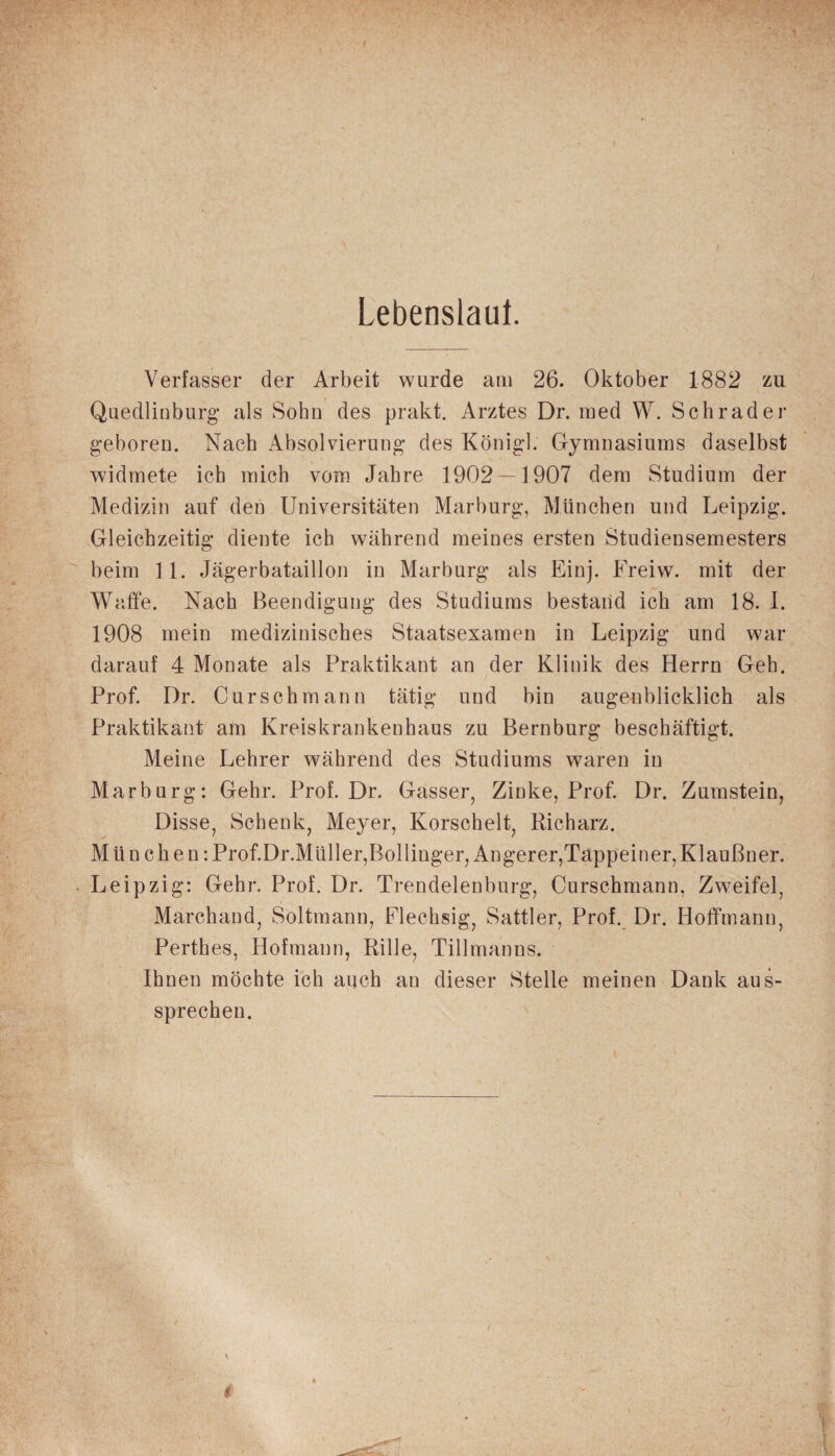 Lebenslauf. Verfasser der Arbeit wurde am 26. Oktober 1882 zu Quedlinburg- als Sohn des prakt. Arztes Dr. med W. Schräder geboren. Nach Absolvierung des Königl. Gymnasiums daselbst widmete ich mich vom Jahre 1902 — 1907 dem Studium der Medizin auf den Universitäten Marburg, München und Leipzig. Gleichzeitig diente ich während meines ersten Studiensemesters beim 11. Jägerbataillon in Marburg als Einj. Freiw. mit der Waffe. Nach Beendigung des Studiums bestand ich am 18. 1. 1908 mein medizinisches Staatsexamen in Leipzig und war darauf 4 Monate als Praktikant an der Klinik des Herrn Geb. Prof. Dr. Curschmann tätig und bin augenblicklich als Praktikant am Kreiskrankenhaus zu Bernburg beschäftigt. Meine Lehrer während des Studiums waren in Marburg: Gehr. Prof. Dr. Gasser, Zinke, Prof. Dr. Zumstein, Disse, Schenk, Meyer, Korschelt, Richarz. Mün chen:Prof.Dr.Mliller,Bollinger, Angerer,Tappeiner, Klaußner. Leipzig: Gehr. Prof. Dr. Trendelenburg, Curschmann, Zweifel, Marchand, Soltmann, Flechsig, Sattler, Prof. Dr. Hoffmann, Perthes, Hofmann, Rille, Tillmanns. Ihnen möchte ich auch au dieser Stelle meinen Dank aus¬ sprechen.