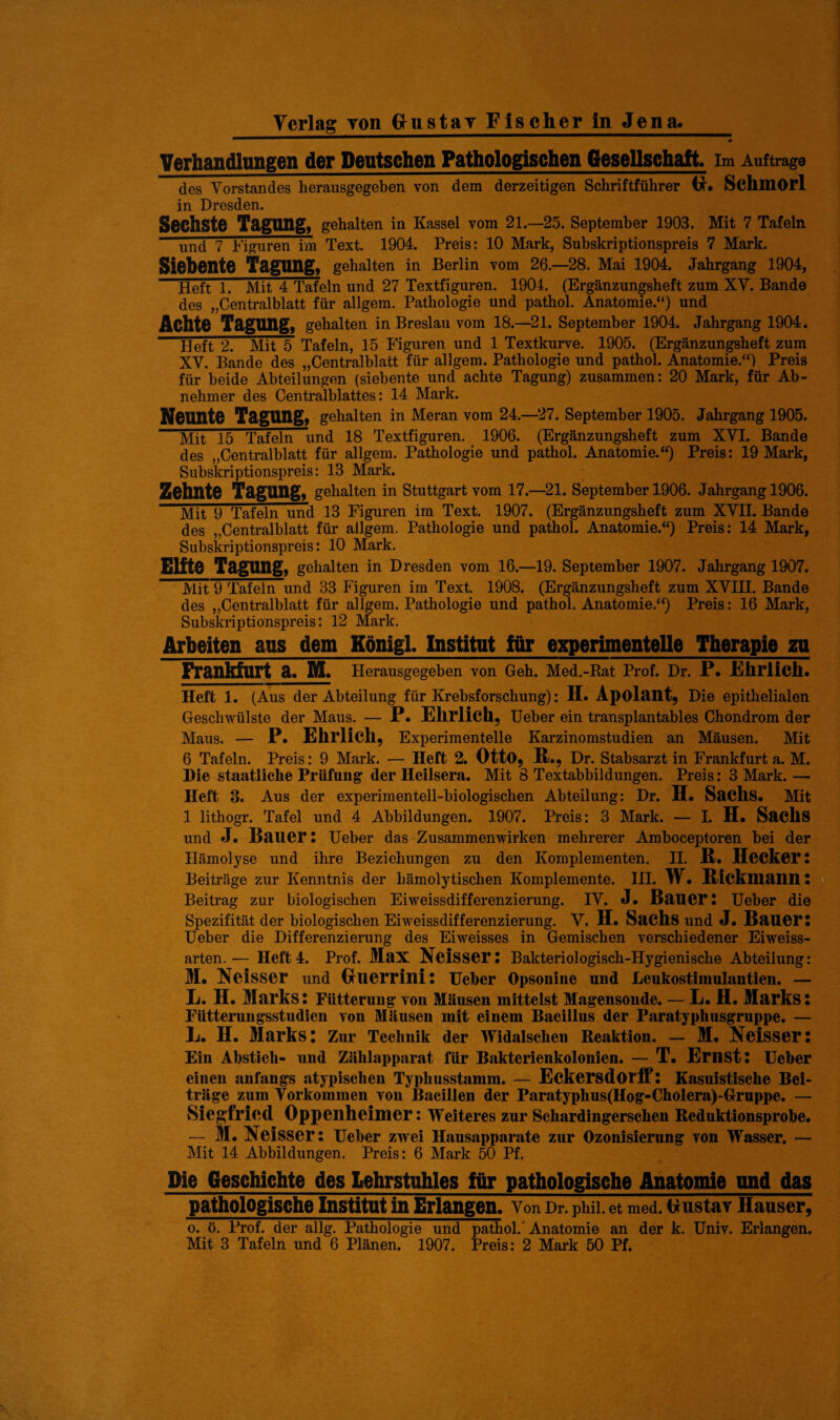 Verlag Ton Onstav Fischer ln Jena. Verhandlungen der Deutschen Pathologischen Gesellschaft. Im Aufträge des Vorstandes herausgegeben von dem derzeitigen Schriftführer H. Schmorl in Dresden. Sechste Tagung, gehalten in Kassel vom 21.—25. September 1903. Mit 7 Tafeln und 7 Figuren im Text. 1904. Preis: 10 Mark, Subskriptionspreis 7 Mark. Siebente Tagung, gehalten in Berlin vom 26.—28. Mai 1904. Jahrgang 1904, Heft 1. Mit 4 Tafeln und 27 Textfiguren. 1904. (Ergänzungsheft zum XV. Bande des „Centralblatt für allgem. Pathologie und pathol. Anatomie.“) und Achte Tagung, gehalten in Breslau vom 18.—21. September 1904. Jahrgang 1904. Heft 2. Mit 5 Tafeln, 15 Figuren und 1 Textkurve. 1905. (Ergänzungsheft zum XV. Bande des „Centralblatt für allgem. Pathologie und pathol. Anatomie.“) Preis für beide Abteilungen (siebente und achte Tagung) zusammen: 20 Mark, für Ab¬ nehmer des Centralblattes: 14 Mark. Neunte Tagung, gehalten in Meran vom 24.—27. September 1905. Jahrgang 1905. Mit 15 Tafeln und 18 Textfiguren. 1906. (Ergänzungsheft zum XVI. Bande des „Centralblatt für allgem. Pathologie und pathol. Anatomie.“) Preis: 19 Mark, Subskriptionspreis: 13 Mark. Zehnte Tagung, gehalten in Stuttgart vom 17.—21. September 1906. Jahrgang 1906. Mit 9 Tafeln und 13 Figuren im Text. 1907. (Ergänzungsheft zum XVII. Bande des „Centralblatt für allgem. Pathologie und pathol. Anatomie.“) Preis: 14 Mark, Subskriptionspreis: 10 Mark. Elite Tagung, gehalten in Dresden vom 16.—19. September 1907. Jahrgang 1907. Mit 9 Tafeln und 33 Figuren im Text. 1908. (Ergänzungsheft zum XVIII. Bande des „Centralblatt für allgem. Pathologie und pathol. Anatomie.“) Preis: 16 Mark, Subskriptionspreis: 12 Mark. Arbeiten aus dem Königl. Institut für experimentelle Therapie zu Frankfurt a. M. Herausgegeben von Geh. Med.-Rat Prof. Dr. P. Ehrlich. Heft 1. (Aus der Abteilung für Krebsforschung): H. Apolant, Die epithelialen Geschwülste der Maus. — P. Ehrlich, Ueber ein transplantables Chondrom der Maus. — P. Ehrlich, Experimentelle Karzinomstudien an Mäusen. Mit 6 Tafeln. Preis: 9 Mark. — Heft 2. Otto, R ., Dr. Stabsarzt in Frankfurt a. M. Hie staatliche Prüfung der Heilsera. Mit 8 Textabbildungen. Preis: 3 Mark. — Heft 3. Aus der experimentell-biologischen Abteilung: Dr. H. Sachs. Mit 1 lithogr. Tafel und 4 Abbildungen. 1907. Preis: 3 Mark. — I. H. SadlS und J. Bauer: lieber das Zusammenwirken mehrerer Araboceptoren bei der Hämolyse und ihre Beziehungen zu den Komplementen. II. R. Hecker l Beiträge zur Kenntnis der hämolytischen Komplemente. III. W. Ricklliann! Beitrag zur biologischen Eiweissdifferenzierung. IV. J. Bauer: Ueber die Spezifität der biologischen Eiweissdifferenzierung. V. H. Sachs und J. Bauer: Ueber die Differenzierung des Eiweisses in Gemischen verschiedener Eiweiss¬ arten. ■— Heft 4. Prof. Max Neisser: Bakteriologisch-Hygienische Abteilung: M. Neisser und (xuerrini: Ueber Opsonine und Leukostinmlantien. — L. H. Marks: Fütterung von Mäusen mittelst Magensonde. — L. fl. Marks: Fütterungsstudien von Mäusen mit einem Bacillus der Paratyphusgruppe. — L. H. Marks: Zur Technik der Widalsehen Reaktion. — M. Neisser: Ein Abstich- und Zählapparat für Bakterienkolonien. — T. Ernst: Ueber einen anfangs atypischen Typhusstamm. — Eckersdorff: Kasuistische Bei¬ träge zum Vorkommen von Bacillen der Paratyphus(Hog-Cholera)-Gruppe. — Siegfried Oppenheimer: Weiteres zur Schardingersehen Reduktionsprobe. — M. Neisser: Ueber zwei Hausapparate zur Ozonisierung von Wasser. — Mit 14 Abbildungen. Preis: 6 Mark 50 Pf. Die Geschichte des Lehrstuhles für pathologische Anatomie und das pathologische Institut in Erlangen. Von Dr. phii. et med. flustav Hauser, o. ö. Prof, der allg. Pathologie und pathol. Anatomie an der k. Univ. Erlangen.