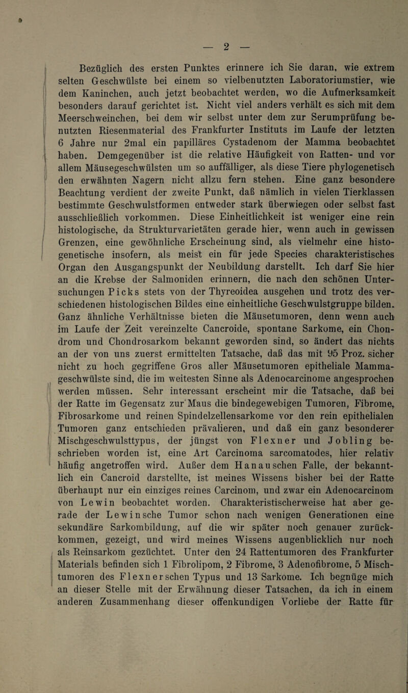 Bezüglich des ersten Punktes erinnere ich Sie daran, wie extrem selten Geschwülste bei einem so vielbenutzten Laboratoriumstier, wie dem Kaninchen, auch jetzt beobachtet werden, wo die Aufmerksamkeit besonders darauf gerichtet ist. Nicht viel anders verhält es sich mit dem Meerschweinchen, bei dem wir selbst unter dem zur Serumprüfung be¬ nutzten Riesenmaterial des Frankfurter Instituts im Laufe der letzten 6 Jahre nur 2mal ein papilläres Cystadenom der Mamma beobachtet haben. Demgegenüber ist die relative Häufigkeit von Ratten- und vor allem Mäusegeschwülsten um so auffälliger, als diese Tiere phylogenetisch den erwähnten Nagern nicht allzu fern stehen. Eine ganz besondere Beachtung verdient der zweite Punkt, daß nämlich in vielen Tierklassen bestimmte Geschwulstformen entweder stark überwiegen oder selbst fast ausschließlich Vorkommen. Diese Einheitlichkeit ist weniger eine rein histologische, da Strukturvarietäten gerade hier, wenn auch in gewissen Grenzen, eine gewöhnliche Erscheinung sind, als vielmehr eine histo- genetische insofern, als meist ein für jede Species charakteristisches Organ den Ausgangspunkt der Neubildung darstellt. Ich darf Sie hier an die Krebse der Salmoniden erinnern, die nach den schönen Unter¬ suchungen Picks stets von der Thyreoidea ausgehen und trotz des ver¬ schiedenen histologischen Bildes eine einheitliche Geschwulstgruppe bilden. Ganz ähnliche Verhältnisse bieten die Mäusetumoren, denn wenn auch im Laufe der Zeit vereinzelte Cancroide, spontane Sarkome, ein Chon¬ drom und Chondrosarkom bekannt geworden sind, so ändert das nichts an der von uns zuerst ermittelten Tatsache, daß das mit 95 Proz. sicher nicht zu hoch gegriffene Gros aller Mäusetumoren epitheliale Mamma¬ geschwülste sind, die im weitesten Sinne als Adenocarcinome angesprochen werden müssen. Sehr interessant erscheint mir die Tatsache, daß bei der Ratte im Gegensatz zur Maus die bindegewebigen Tumoren, Fibrome, Fibrosarkome und reinen Spindelzellensarkome vor den rein epithelialen Tumoren ganz entschieden prävalieren, und daß ein ganz besonderer Mischgeschwulsttypus, der jüngst von Flexner und Jobling be¬ schrieben worden ist, eine Art Carcinoma sarcomatodes, hier relativ häufig angetroffen wird. Außer dem Hanau sehen Falle, der bekannt¬ lich ein Cancroid darstellte, ist meines Wissens bisher bei der Ratte überhaupt nur ein einziges reines Carcinom, und zwar ein Adenocarcinom von Lewin beobachtet worden. Charakteristischerweise hat aber ge¬ rade der Lewin sehe Tumor schon nach wenigen Generationen eine sekundäre Sarkombildung, auf die wir später noch genauer zurück¬ kommen, gezeigt, und wird meines Wissens augenblicklich nur noch als Reinsarkom gezüchtet. Unter den 24 Rattentumoren des Frankfurter Materials befinden sich 1 Fibrolipom, 2 Fibrome, 3 Adenofibrome, 5 Misch¬ tumoren des Flexner sehen Typus und 13 Sarkome. Ich begnüge mich an dieser Stelle mit der Erwähnung dieser Tatsachen, da ich in einem anderen Zusammenhang dieser offenkundigen Vorliebe der Ratte für