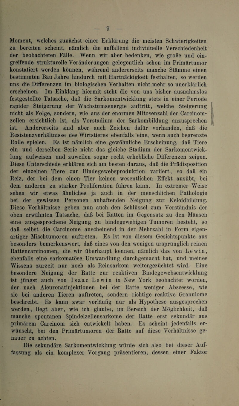 Moment, welches zunächst einer Erklärung die meisten Schwierigkeiten zu bereiten scheint, nämlich die auffallend individuelle Verschiedenheit der beobachteten Fälle. Wenn wir aber bedenken, wie große und ein¬ greifende strukturelle Veränderungen gelegentlich schon im Primärtumor konstatiert werden können, während andererseits manche Stämme einen bestimmten Bau Jahre hindurch mit Hartnäckigkeit festhalten, so werden uns die Differenzen im biologischen Verhalten nicht mehr so unerklärlich erscheinen. Im Einklang hiermit steht die von uns bisher ausnahmslos festgestellte Tatsache, daß die Sarkomentwicklung stets in einer Periode rapider Steigerung der Wachstumsenergie auftritt, welche Steigerung nicht als Folge, sondern, wie aus der enormen Mitosenzahl der Carcinom- zellen ersichtlich ist, als Vorstadium der Sarkombildung anzusprechen ist. Andererseits sind aber auch Zeichen dafür vorhanden, daß die Resistenzverhältnisse des Wirtstieres ebenfalls eine, wenn auch begrenzte Rolle spielen. Es ist nämlich eine gewöhnliche Erscheinung, daß Tiere ein und derselben Serie nicht das gleiche Stadium der Sarkomentwick¬ lung aufweisen und zuweilen sogar recht erhebliche Differenzen zeigen. Diese Unterschiede erklären sich am besten daraus, daß die Prädisposition der einzelnen Tiere zur Bindegewebsproduktion variiert, so daß ein Reiz, der bei dem einen Tier keinen wesentlichen Effekt ausübt, bei dem anderen zu starker Proliferation führen kann. In extremer Weise sehen wir etwas ähnliches ja auch in der menschlichen Pathologie bei der gewissen Personen anhaftenden Neigung zur Keloidbildung. Diese Verhältnisse geben nun auch den Schlüssel zum Verständnis der oben erwähnten Tatsache, daß bei Ratten im Gegensatz zu den Mäusen eine ausgesprochene Neigung zu bindegewebigen Tumoren besteht, so daß selbst die Carcinome anscheinend in der Mehrzahl in Form eigen¬ artiger Mischtumoren auftreten. Es ist von diesem Gesichtspunkte aus besonders bemerkenswert, daß eines von den wenigen ursprünglich reinen Rattencarcinomen, die wir überhaupt kennen, nämlich das von Lewin, ebenfalls eine sarkomatöse Umwandlung durchgemacht hat, und meines Wissens zurzeit nur noch als Reinsarkom weitergezüchtet wird. Eine besondere Neigung der Ratte zur reaktiven Bindegewebsentwicklung ist jüngst auch von Isaac Lewin in New York beobachtet worden, der nach Aleuronatinjektionen bei der Ratte weniger Abscesse, wie sie bei anderen Tieren auftreten, sondern richtige reaktive Granulome beschreibt. Es kann zwar vorläufig nur als Hypothese ausgesprochen werden, liegt aber, wie ich glaube, im Bereich der Möglichkeit, daß manche spontanen Spindelzellensarkome der Ratte erst sekundär aus primärem Carcinom sich entwickelt haben. Es scheint jedenfalls er¬ wünscht, bei den Primärtumoren der Ratte auf diese Verhältnisse ge¬ nauer zu achten. Die sekundäre Sarkomentwicklung würde sich also bei dieser Auf¬ fassung als ein komplexer Vorgang präsentieren, dessen einer Faktor