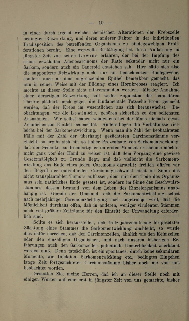in einer durch irgend welche chemischen Alterationen der Krebszelle bedingten Reizwirkung, und deren anderer Faktor in der individuellen Prädisposition des betreffenden Organismus zu bindegewebigen Proli¬ ferationen beruht. Eine wertvolle Bestätigung hat diese Auffassung in jüngster Zeit von seiten Lewins erfahren, der bei der Impfung des schon erwähnten Adenocarcinoms der Ratte sekundär nicht nur ein Sarkom, sondern auch ein Cancroid entstehen sah. Hier hätte sich also die supponierte Reizwirkung nicht nur am benachbarten Bindegewebe, sondern auch an dem angrenzenden Epithel bemerkbar gemacht, das nun in seiner Weise mit der Bildung eines Hornkrebses reagiert. Ich möchte an dieser Stelle nicht mißverstanden werden. Mit der Annahme einer derartigen Reizwirkung soll weder zugunsten der parasitären Theorie plädiert, noch gegen die fundamentale Tatsache Front gemacht werden, daß der Krebs im wesentlichen aus sich herauswächst. Be¬ obachtungen, wie die Lewin sehe, gehören sicherlich zu den seltensten Ausnahmen. Wir selbst haben wenigstens bei der Maus niemals etwas Aehnliches am Epithel beobachtet. Anders liegen die Verhältnisse viel¬ leicht bei der Sarkomentwicklung. Wenn man die Zahl der beobachteten Fälle mit der Zahl der überhaupt gezüchteten Carcinomstämme ver¬ gleicht, so ergibt sich ein so hoher Prozentsatz von Sarkomentwicklung, daß der Gedanke, so fremdartig er im ersten Moment erscheinen möchte, nicht ganz von der Hand zu weisen ist, daß dem Vorgang eine gewisse Gesetzmäßigkeit zu Grunde liegt, und daß vielleicht die Sarkoment¬ wicklung das Ende eines jeden Carcinoms darstellt; freilich dürfen wir den Begriff der individuellen Carcinomgeschwulst nicht im Sinne des nicht transplantabien Tumors auffassen, dem mit dem Tode des Organis¬ mus sein natürliches Ende gesetzt ist, sondern im Sinne des Geschwulst¬ stammes, dessen Bestand von dem Leben des Einzelorganismus unab¬ hängig ist. Gerade der Umstand, daß die Sarkomentwicklung selbst nach mehrjähriger Carcinomzüchtigung noch an getroffen wird, läßt die Möglichkeit durchaus offen, daß in anderen, weniger virulenten Stämmen noch viel größere Zeiträume für den Eintritt der Umwandlung erforder¬ lich sind. Sollte es sich heraussteilen, daß trotz jahrzehntelang fortgesetzter Züchtung eines Stammes die Sarkomentwicklung ausbleibt, so würde dies dafür sprechen, daß den Carcinomzellen, ähnlich wie den Keimzellen oder den einzelligen Organismen, und nach unseren bisherigen Er¬ fahrungen auch den Sarkomzellen potentielle Unsterblichkeit zuerkannt werden muß. Denn tatsächlich ist ein spontanes, durch keine sekundären Momente, wie Infektion, Sarkomentwicklung etc., bedingtes Eingehen lange Zeit fortgezüchteter Carcinomstämme bisher noch nie von uns beobachtet worden. Gestatten Sie, meine Herren, daß ich an dieser Stelle noch mit einigen Worten auf eine erst in jüngster Zeit von uns gemachte, bisher