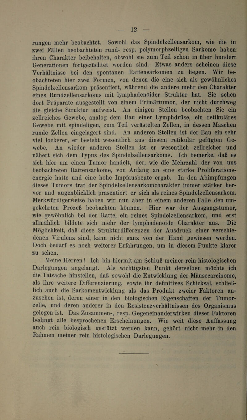 rungen mehr beobachtet. Sowohl das Spindelzellensarkom, wie die in zwei Fällen beobachteten rund- resp. polymorphzelligen Sarkome haben ihren Charakter beibehalten, obwohl sie zum Teil schon in über hundert Generationen fortgezüchtet worden sind. Etwas anders scheinen diese Verhältnisse bei den spontanen Rattensarkomen zu liegen. Wir be¬ obachteten hier zwei Formen, von denen die eine sich als gewöhnliches Spindelzellensarkom präsentiert, während die andere mehr den Charakter eines Rundzellensarkoms mit lymphadenoider Struktur hat. Sie sehen dort Präparate ausgestellt von einem Primärtumor, der nicht durchweg die gleiche Struktur aufweist. An einigen Stellen beobachten Sie ein zellreiches Gewebe, analog dem Bau einer Lymphdrüse, ein retikuläres Gewebe mit spindeligen, zum Teil verästelten Zellen, in dessen Maschen runde Zellen eingelagert sind. An anderen Stellen ist der Bau ein sehr viel lockerer, er besteht wesentlich aus diesem retikulär gefügten Ge¬ webe. An wieder anderen Stellen ist er wesentlich zellreicher und nähert sich dem Typus des Spindelzellensarkoms. Ich bemerke, daß es sich hier um einen Tumor handelt, der, wie die Mehrzahl der von uns beobachteten Rattensarkome, von Anfang an eine starke Proliferations¬ energie hatte und eine hohe Impfausbeute ergab. In den Abimpfungen dieses Tumors trat der Spindelzellensarkomcharakter immer stärker her¬ vor und augenblicklich präsentiert er sich als reines Spindelzellensarkom. Merkwürdigerweise haben wir nun aber in einem anderen Falle den um¬ gekehrten Prozeß beobachten können. Hier war der Ausgangstumor, wie gewöhnlich bei der Ratte, ein reines Spindelzellensarkom, und erst allmählich bildete sich mehr der lymphadenoide Charakter aus. Die Möglichkeit, daß diese Strukturdifferenzen der Ausdruck einer verschie¬ denen Virulenz sind, kann nicht ganz von der Hand gewiesen werden. Doch bedarf es noch weiterer Erfahrungen, um in diesem Punkte klarer zu sehen. Meine Herren! Ich bin hiermit am Schluß meiner rein histologischen Darlegungen angelangt. Als wichtigsten Punkt derselben möchte ich die Tatsache hinstellen, daß sowohl die Entwicklung der Mäusecarcinome, als ihre weitere Differenzierung, sowie ihr definitives Schicksal, schließ¬ lich auch die Sarkomentwicklung als das Produkt zweier Faktoren an¬ zusehen ist, deren einer in den biologischen Eigenschaften der Tumor¬ zelle, und deren anderer in den Resistenzverhältnissen des Organismus gelegen ist. Das Zusammen-, resp. Gegeneinanderwirken dieser Faktoren bedingt alle besprochenen Erscheinungen. Wie weit diese Auffassung auch rein biologisch gestützt werden kann, gehört nicht mehr in den Rahmen meiner rein histologischen Darlegungen.