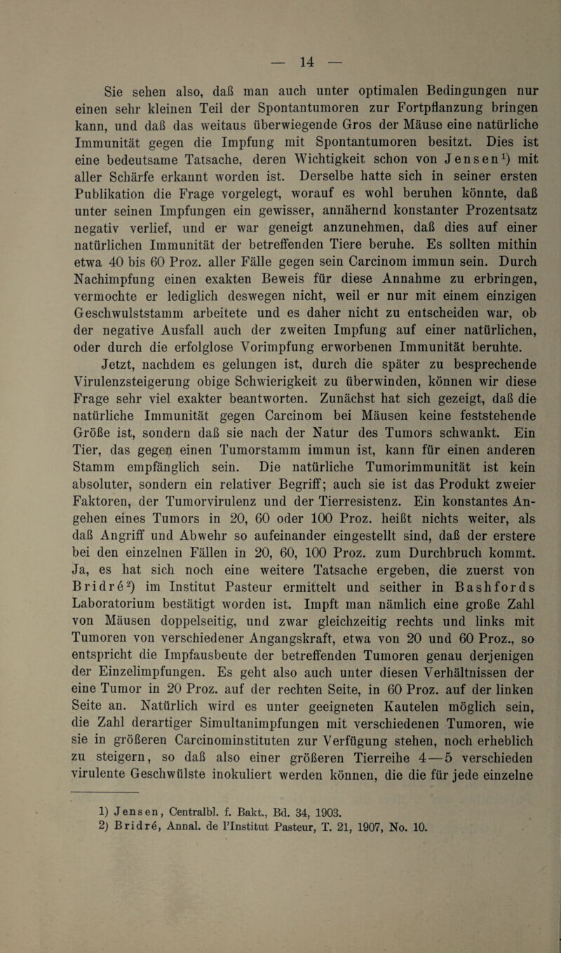 Sie sehen also, daß man auch unter optimalen Bedingungen nur einen sehr kleinen Teil der Spontantumoren zur Fortpflanzung bringen kann, und daß das weitaus überwiegende Gros der Mäuse eine natürliche Immunität gegen die Impfung mit Spontantumoren besitzt. Dies ist eine bedeutsame Tatsache, deren Wichtigkeit schon von Jensen1) mit aller Schärfe erkannt worden ist. Derselbe hatte sich in seiner ersten Publikation die Frage vorgelegt, worauf es wohl beruhen könnte, daß unter seinen Impfungen ein gewisser, annähernd konstanter Prozentsatz negativ verlief, und er war geneigt anzunehmen, daß dies auf einer natürlichen Immunität der betreffenden Tiere beruhe. Es sollten mithin etwa 40 bis 60 Proz. aller Fälle gegen sein Carcinom immun sein. Durch Nachimpfung einen exakten Beweis für diese Annahme zu erbringen, vermochte er lediglich deswegen nicht, weil er nur mit einem einzigen Geschwulststamm arbeitete und es daher nicht zu entscheiden war, ob der negative Ausfall auch der zweiten Impfung auf einer natürlichen, oder durch die erfolglose Vorimpfung erworbenen Immunität beruhte. Jetzt, nachdem es gelungen ist, durch die später zu besprechende Virulenzsteigerung obige Schwierigkeit zu überwinden, können wir diese Frage sehr viel exakter beantworten. Zunächst hat sich gezeigt, daß die natürliche Immunität gegen Carcinom bei Mäusen keine feststehende Größe ist, sondern daß sie nach der Natur des Tumors schwankt. Ein Tier, das gegen einen Tumorstamm immun ist, kann für einen anderen Stamm empfänglich sein. Die natürliche Tumorimmunität ist kein absoluter, sondern ein relativer Begriff; auch sie ist das Produkt zweier Faktoren, der Tumorvirulenz und der Tierresistenz. Ein konstantes An¬ gehen eines Tumors in 20, 60 oder 100 Proz. heißt nichts weiter, als daß Angriff und Abwehr so aufeinander eingestellt sind, daß der erstere bei den einzelnen Fällen in 20, 60, 100 Proz. zum Durchbruch kommt. Ja, es hat sich noch eine weitere Tatsache ergeben, die zuerst von Bridre2) im Institut Pasteur ermittelt und seither in Bashfords Laboratorium bestätigt worden ist. Impft man nämlich eine große Zahl von Mäusen doppelseitig, und zwar gleichzeitig rechts und links mit Tumoren von verschiedener Angangskraft, etwa von 20 und 60 Proz., so entspricht die Impfausbeute der betreffenden Tumoren genau derjenigen der Einzelimpfungen. Es geht also auch unter diesen Verhältnissen der eine Tumor in 20 Proz. auf der rechten Seite, in 60 Proz. auf der linken Seite an. Natürlich wird es unter geeigneten Kautelen möglich sein, die Zahl derartiger Simultanimpfungen mit verschiedenen Tumoren, wie sie in größeren Carcinominstituten zur Verfügung stehen, noch erheblich zu steigern, so daß also einer größeren Tierreihe 4 — 5 verschieden virulente Geschwülste inokuliert werden können, die die für jede einzelne 1) Jensen, Centralbl. f. Bakt., Bd. 34, 1903. 2) Bridre, Annal. de lTnstitut Pasteur, T. 21, 1907, No. 10.