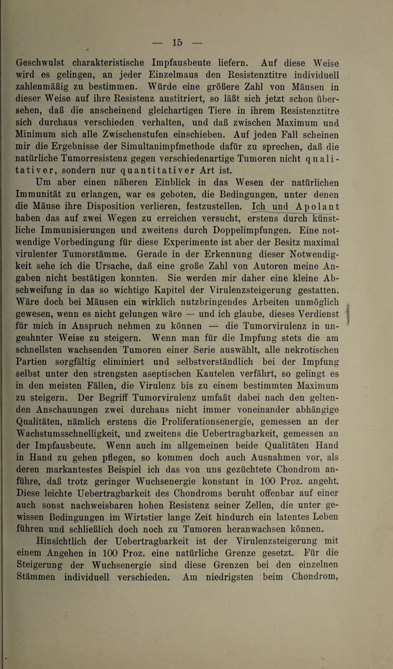 Geschwulst charakteristische Impfausbeute liefern. Auf diese Weise wird es gelingen, an jeder Einzelmaus den Resistenztitre individuell zahlenmäßig zu bestimmen. Würde eine größere Zahl von Mäusen in dieser Weise auf ihre Resistenz austitriert, so läßt sich jetzt schon über¬ sehen, daß die anscheinend gleichartigen Tiere in ihrem Resistenztitre sich durchaus verschieden verhalten, und daß zwischen Maximum und Minimum sich alle Zwischenstufen einschieben. Auf jeden Fall scheinen mir die Ergebnisse der Simultanimpfmethode dafür zu sprechen, daß die natürliche Tumorresistenz gegen verschiedenartige Tumoren nicht quali¬ tativer, sondern nur quantitativer Art ist. Um aber einen näheren Einblick in das Wesen der natürlichen Immunität zu erlangen, war es geboten, die Bedingungen, unter denen die Mäuse ihre Disposition verlieren, festzustellen. Ich und Apolant haben das auf zwei Wegen zu erreichen versucht, erstens durch künst¬ liche Immunisierungen und zweitens durch Doppelimpfungen. Eine not¬ wendige Vorbedingung für diese Experimente ist aber der Besitz maximal virulenter Tumorstämme. Gerade in der Erkennung dieser Notwendig¬ keit sehe ich die Ursache, daß eine große Zahl von Autoren meine An¬ gaben nicht bestätigen konnten. Sie werden mir daher eine kleine Ab¬ schweifung in das so wichtige Kapitel der Virulenzsteigerung gestatten. Wäre doch bei Mäusen ein wirklich nutzbringendes Arbeiten unmöglich gewesen, wenn es nicht gelungen wäre — und ich glaube, dieses Verdienst für mich in Anspruch nehmen zu können — die Tumorvirulenz in un¬ geahnter Weise zu steigern. Wenn man für die Impfung stets die am schnellsten wachsenden Tumoren einer Serie auswählt, alle nekrotischen Partien sorgfältig eliminiert und selbstverständlich bei der Impfung selbst unter den strengsten aseptischen Kautelen verfährt, so gelingt es in den meisten Fällen, die Virulenz bis zu einem bestimmten Maximum zu steigern. Der Begriff Tumorvirulenz umfaßt dabei nach den gelten¬ den Anschauungen zwei durchaus nicht immer voneinander abhängige Qualitäten, nämlich erstens die Proliferationsenergie, gemessen an der Wachstumsschnelligkeit, und zweitens die Uebertragbarkeit, gemessen an der Impfausbeute. Wenn auch im allgemeinen beide Qualitäten Hand in Hand zu gehen pflegen, so kommen doch auch Ausnahmen vor, als deren markantestes Beispiel ich das von uns gezüchtete Chondrom an¬ führe, daß trotz geringer Wuchsenergie konstant in 100 Proz. angeht. Diese leichte Uebertragbarkeit des Chondroms beruht offenbar auf einer auch sonst nachweisbaren hohen Resistenz seiner Zellen, die unter ge¬ wissen Bedingungen im Wirtstier lange Zeit hindurch ein latentes Leben führen und schließlich doch noch zu Tumoren heranwachsen können. Hinsichtlich der Uebertragbarkeit ist der Virulenzsteigerung mit einem Angehen in 100 Proz. eine natürliche Grenze gesetzt. Für die Steigerung der Wuchsenergie sind diese Grenzen bei den einzelnen Stämmen individuell verschieden. Am niedrigsten beim Chondrom,