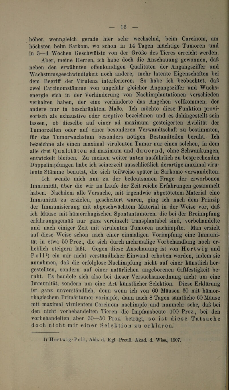 höher, wenngleich gerade hier sehr wechselnd, beim Carcinom, am höchsten beim Sarkom, wo schon in 14 Tagen mächtige Tumoren und in 3—4 Wochen Geschwülste von der Größe des Tieres erreicht werden. Aber, meine Herren, ich habe doch die Anschauung gewonnen, daß neben den erwähnten offenkundigen Qualitäten der Angangsziffer und Wachstumsgeschwindigkeit noch andere, mehr latente Eigenschaften bei dem Begriff der Virulenz interferieren. So habe ich beobachtet, daß zwei Carcinomstämme von ungefähr gleicher Angangsziffer und Wuchs¬ energie sich in der Verhinderung von Nachimplantationen verschieden verhalten haben, der eine verhinderte das Angehen vollkommen, der andere nur in beschränktem Maße. Ich möchte diese Funktion provi¬ sorisch als exhaustive oder ereptive bezeichnen und es dahingestellt sein lassen, ob dieselbe auf einer ad maximum gesteigerten Avidität der Tumorzellen oder auf einer besonderen Verwandtschaft zu bestimmten, für das Tumorwachstum besonders nötigen Bestandteilen beruht. Ich bezeichne als einen maximal virulenten Tumor nur einen solchen, in dem alle drei Qualitäten ad maximum und dauernd, ohne Schwankungen, entwickelt bleiben. Zu meinen weiter unten ausführlich zu besprechenden Doppelimpfungen habe ich seinerzeit ausschließlich derartige maximal viru¬ lente Stämme benutzt, die sich teilweise später in Sarkome verwandelten. Ich wende mich nun zu der bedeutsamen Frage der erworbenen Immunität, über die wir im Laufe der Zeit reiche Erfahrungen gesammelt haben. Nachdem alle Versuche, mit irgendwie abgetötetem Material eine Immunität zu erzielen, gescheitert waren, ging ich nach dem Prinzip der Immunisierung mit abgeschwächtem Material in der Weise vor, daß ich Mäuse mit hämorrhagischen Spontantumoren, die bei der Breiimpfung erfahrungsgemäß nur ganz vereinzelt transplantabel sind, vorbehandelte und nach einiger Zeit mit virulenten Tumoren nachimpfte. Man erzielt auf diese Weise schon nach einer einmaligen Vorimpfung eine Immuni¬ tät in etwa 50 Proz., die sich durch mehrmalige Vorbehandlung noch er¬ heblich steigern läßt. Gegen diese Anschauung ist von Hertwig und Poll1) ein mir nicht verständlicher Einwand erhoben worden, indem sie annahmen, daß die erfolglose Nachimpfung nicht auf einer künstlich her¬ gestellten, sondern auf einer natürlichen angeborenen Giftfestigkeit be¬ ruht. Es handele sich also bei dieser Versuchsanordnung nicht um eine Immunität, sondern um eine Art künstlicher Selektion. Diese Erklärung ist ganz unverständlich, denn wenn ich von 60 Mäusen 30 mit hämor¬ rhagischem Primärtumor vorimpfe, dann nach 8 Tagen sämtliche 60 Mäuse mit maximal virulentem Carcinom nachimpfe und nunmehr sehe, daß bei den nicht vorbehandelten Tieren die Impfausbeute 100 Proz., bei den vorbehandelten aber 30—50 Proz. beträgt, so ist diese Tatsache doch nicht mit einer Selektion zu erklären. 1) Hertwig-Poll, Abh. d. Kgl. Preuß. Akad. d. Wiss., 1907.