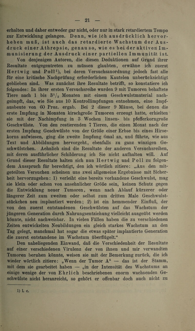 erhalten und daher entweder gar nicht, oder nur in stark retardiertem Tempo zur Entwicklung gelangen. Denn, wie ich ausdrücklich hervor¬ heben muß, ist auch das retardierte Wachstum der Aus¬ druck einer Athrepsie, genauso, wie es bei der aktiven lm- munisierung der Ausdruck einer partiellen Immunität ist. Von denjenigen Autoren, die diesen Deduktionen auf Grund ihrer Resultate entgegentreten zu müssen glaubten, erwähne ich zuerst H ertwig und Poll1), bei deren Versuchsanordnung jedoch fast alle für eine kritische Nachprüfung erforderlichen Kautelen unberücksichtigt geblieben sind. Was zunächst ihre Resultate betrifft, so konstatiere ich folgendes: In ihrer ersten Versuchsreihe wurden 9 mit Tumoren behaftete Tiere nach 1 bis 31/2 Monaten mit einem Geschwulstmaterial nach¬ geimpft, das, wie Sie aus 10 Kontrollimpfungen entnehmen, eine Impf¬ ausbeute von 60 Proz. ergab. Bei 2 dieser 9 Mäuse, bei denen die erste Impfung in Monaten kirschgroße Tumoren erzeugt hatte, erhielten sie mit der Nachimpfung in 3 Wochen linsen- bis pfefferkorngroße Geschwülste. Von den Testierenden 7 Tieren, die einen Monat nach der ersten Impfung Geschwülste von der Größe einer Erbse bis eines Hirse¬ korns aufwiesen, ging die zweite Impfung 6mal an, und führte, wie aus Text und Abbildungen hervorgeht, ebenfalls zu ganz winzigen Ge- schwülstchen. Aehnlich sind die Resultate der anderen Versuchsreihen, mit deren ausführlicher Schilderung ich Sie nicht aufhalten will. Auf Grund dieser Resultate halten sich nun Hertwig und Poll zu folgen¬ dem Ausspruch für berechtigt, den ich wörtlich zitiere: „Aus den mit¬ geteilten Versuchen scheinen uns zwei allgemeine Ergebnisse mit Sicher¬ heit hervorzugehen: 1) verleiht eine bereits vorhandene Geschwulst, mag sie klein oder schon von ansehnlicher Größe sein, keinen Schutz gegen die Entwicklung neuer Tumoren, wenn nach Ablauf kürzerer oder längerer Zeit zum zweiten oder selbst zum dritten Male Geschwulst¬ stückchen neu implantiert werden; 2) ist ein hemmender Einfluß, der von den zuerst entstandenen Geschwülsten auf das Wachstum der jüngeren Generation durch Nahrungsentziehung vielleicht ausgeübt werden könnte, nicht nachweisbar. In vielen Fällen haben die zu verschiedenen Zeiten entwickelten Neubildungen ein gleich starkes Wachstum an den Tag gelegt, manchmal hat sogar die etwas später implantierte Generation die zuerst entstandene im Wachstum überflügelt.“ Den naheliegenden Einwand, daß die Verschiedenheit der Resultate auf einer verschiedenen Virulenz der von ihnen und mir verwandten Tumoren beruhen könnte, weisen sie mit der Bemerkung zurück, die ich wieder wörtlich zitiere: „Wenn der Tumor A“ — das ist der Stamm, mit dem sie gearbeitet haben — „in der Intensität des Wachstums an einige wenige der von Ehrlich beschriebenen enorm wachsenden Ge¬ schwülste nicht heranreicht, so gehört er offenbar doch auch nicht zu 1) 1. c.