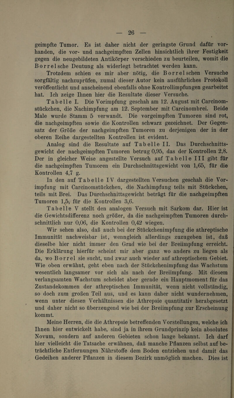 geimpfte Tumor. Es ist daher nicht der geringste Grund dafür vor¬ handen, die vor- und nachgeimpften Zellen hinsichtlich ihrer Festigkeit gegen die neugebildeten Antikörper verschieden zu beurteilen, womit die Borrelsche Deutung als widerlegt betrachtet werden kann. Trotzdem schien es mir aber nötig, die Borrelsehen Versuche sorgfältig nachzuprüfen, zumal dieser Autor kein ausführliches Protokoll veröffentlicht und anscheinend ebenfalls ohne Kontrollimpfungen gearbeitet hat. Ich zeige Ihnen hier die Resultate dieser Versuche. Tabelle I. Die Vorimpfung geschah am 12. August mit Carcinom- stückchen, die Nachimpfung am 12. September mit Carcinombrei. Beide Male wurde Stamm 5 verwandt. Die vorgeimpften Tumoren sind rot, die nachgeimpften sowie die Kontrollen schwarz gezeichnet. Der Gegen¬ satz der Größe der nachgeimpften Tumoren zu derjenigen der in der oberen Reihe dargestellten Kontrollen ist evident. Analog sind die Resultate auf Tabelle II. Das Durchschnitts¬ gewicht der nachgeimpften Tumoren betrug 0,95, das der Kontrollen 2,8. Der in gleicher Weise angestellte Versuch auf Tabelle III gibt für die nachgeimpften Tumoren ein Durchschnittsgewicht von 1,65, für die Kontrollen 4,7 g. In den auf Tabelle IV dargestellten Versuchen geschah die Vor¬ impfung mit Carcinomstückchen, die Nachimpfung teils mit Stückchen, teils mit Brei. Das Durchschnittsgewicht beträgt für die nachgeimpften Tumoren 1,5, für die Kontrollen 3,6. Tabelle V stellt den analogen Versuch mit Sarkom dar. Hier ist die Gewichtsdifferenz noch größer, da die nachgeimpften Tumoren durch¬ schnittlich nur 0,06, die Kontrollen 0,42 wiegen. Wir sehen also, daß auch bei der Stückchenimpfung die athreptische Immunität nachweisbar ist, wenngleich allerdings zuzugeben ist, daß dieselbe hier nicht immer den Grad wie bei der Breiimpfung erreicht. Die Erklärung hierfür scheint mir aber ganz wo anders zu liegen als da, wo Borrel sie sucht, und zwar auch wieder auf athreptischem Gebiet. Wie oben erwähnt, geht eben nach der Stückchenimpfung das Wachstum wesentlich langsamer vor sich als nach der Breiimpfung. Mit diesem verlangsamten Wachstum scheidet aber gerade ein Hauptmoment für das Zustandekommen der athreptischen Immunität, wenn nicht vollständig, so doch zum großen Teil aus, und es kann daher nicht wundernehmen, wenn unter diesen Verhältnissen die Athrepsie quantitativ herabgesetzt und daher nicht so überzeugend wie bei der Breiimpfung zur Erscheinung kommt. Meine Herren, die die Athrepsie betreffenden Vorstellungen, welche ich Ihnen hier entwickelt habe, sind ja in ihrem Grundprinzip kein absolutes Novum, sondern auf anderen Gebieten schon lange bekannt. Ich darf hier vielleicht die Tatsache erwähnen, daß manche Pflanzen selbst auf be¬ trächtliche Entfernungen Nährstoffe dem Boden entziehen und damit das Gedeihen anderer Pflanzen in diesem Bezirk unmöglich machen. Dies ist