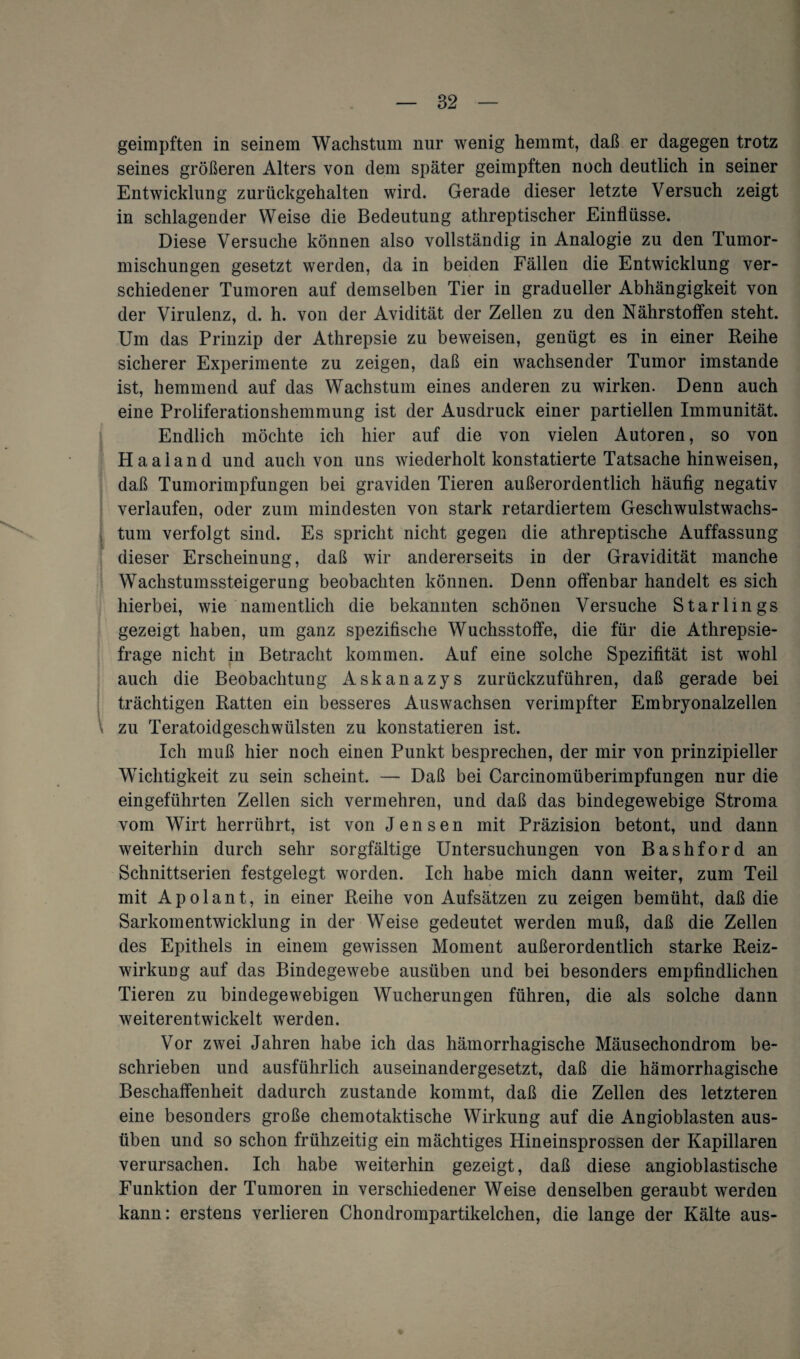 geimpften in seinem Wachstum nur wenig hemmt, daß er dagegen trotz seines größeren Alters von dem später geimpften noch deutlich in seiner Entwicklung zurückgehalten wird. Gerade dieser letzte Versuch zeigt in schlagender Weise die Bedeutung athreptischer Einflüsse. Diese Versuche können also vollständig in Analogie zu den Tumor¬ mischungen gesetzt werden, da in beiden Fällen die Entwicklung ver¬ schiedener Tumoren auf demselben Tier in gradueller Abhängigkeit von der Virulenz, d. h. von der Avidität der Zellen zu den Nährstoffen steht. Um das Prinzip der Athrepsie zu beweisen, genügt es in einer Reihe sicherer Experimente zu zeigen, daß ein wachsender Tumor imstande ist, hemmend auf das Wachstum eines anderen zu wirken. Denn auch eine Proliferationshemmung ist der Ausdruck einer partiellen Immunität. Endlich möchte ich hier auf die von vielen Autoren, so von H aal and und auch von uns wiederholt konstatierte Tatsache hinweisen, daß Tumorimpfungen bei graviden Tieren außerordentlich häufig negativ verlaufen, oder zum mindesten von stark retardiertem Geschwulstwachs¬ tum verfolgt sind. Es spricht nicht gegen die athreptische Auffassung dieser Erscheinung, daß wir andererseits in der Gravidität manche Wachstumssteigerung beobachten können. Denn offenbar handelt es sich hierbei, wie namentlich die bekannten schönen Versuche Starlings gezeigt haben, um ganz spezifische Wuchsstoffe, die für die Athrepsie- frage nicht in Betracht kommen. Auf eine solche Spezifität ist wohl auch die Beobachtung Askanazys zurückzuführen, daß gerade bei trächtigen Ratten ein besseres Auswachsen verimpfter Embryonalzellen zu Teratoidgeschwülsten zu konstatieren ist. Ich muß hier noch einen Punkt besprechen, der mir von prinzipieller Wichtigkeit zu sein scheint. — Daß bei Carcinomüberimpfungen nur die eingeführten Zellen sich vermehren, und daß das bindegewebige Stroma vom Wirt herrührt, ist von Jensen mit Präzision betont, und dann weiterhin durch sehr sorgfältige Untersuchungen von Bashford an Schnittserien festgelegt worden. Ich habe mich dann weiter, zum Teil mit Apolant, in einer Reihe von Aufsätzen zu zeigen bemüht, daß die Sarkomentwicklung in der Weise gedeutet werden muß, daß die Zellen des Epithels in einem gewissen Moment außerordentlich starke Reiz¬ wirkung auf das Bindegewebe ausüben und bei besonders empfindlichen Tieren zu bindegewebigen Wucherungen führen, die als solche dann weiterentwickelt werden. Vor zwei Jahren habe ich das hämorrhagische Mäusechondrom be¬ schrieben und ausführlich auseinandergesetzt, daß die hämorrhagische Beschaffenheit dadurch zustande kommt, daß die Zellen des letzteren eine besonders große chemotaktische Wirkung auf die Angioblasten aus¬ üben und so schon frühzeitig ein mächtiges Hineinsprossen der Kapillaren verursachen. Ich habe weiterhin gezeigt, daß diese angioblastische Funktion der Tumoren in verschiedener Weise denselben geraubt werden kann: erstens verlieren Chondrompartikelchen, die lange der Kälte aus-
