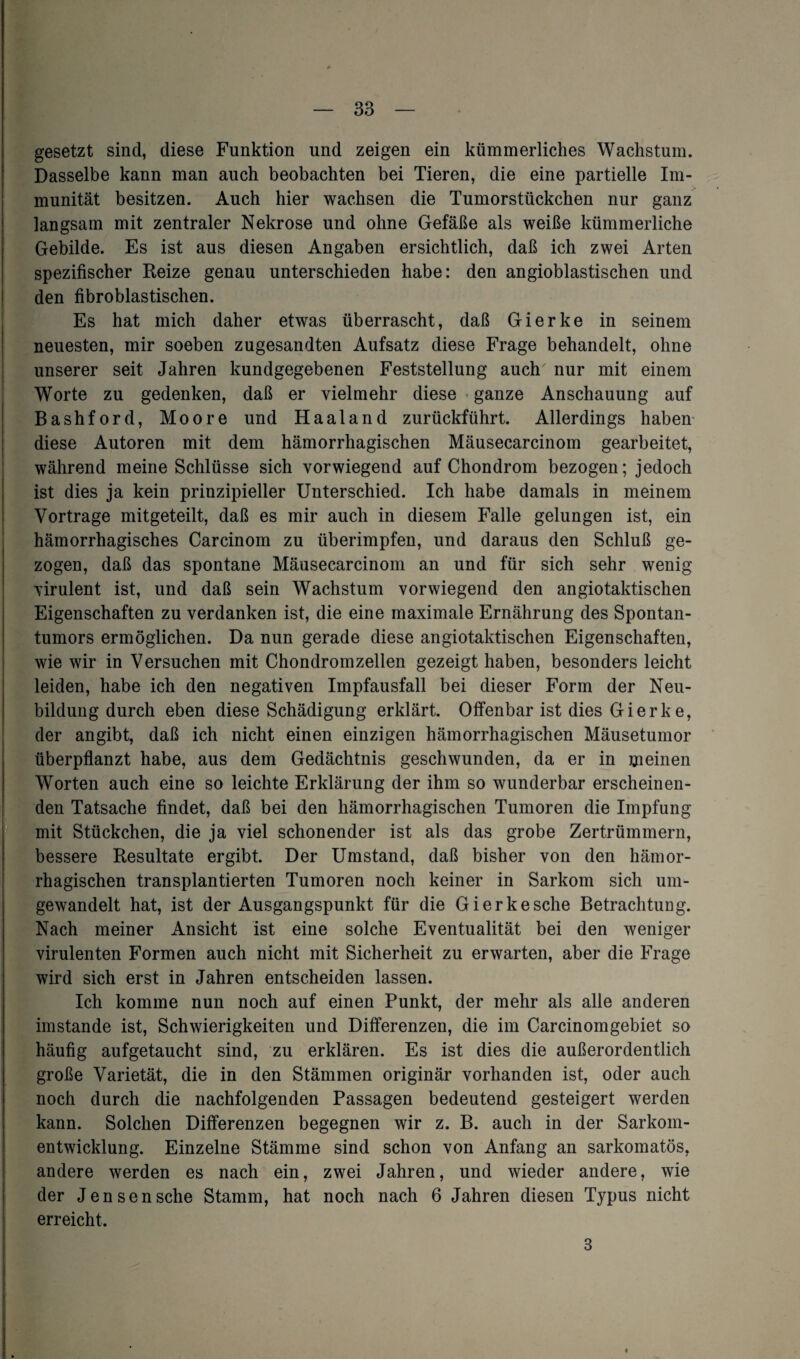 gesetzt sind, diese Funktion und zeigen ein kümmerliches Wachstum. Dasselbe kann man auch beobachten bei Tieren, die eine partielle Im¬ munität besitzen. Auch hier wachsen die Tumorstückchen nur ganz langsam mit zentraler Nekrose und ohne Gefäße als weiße kümmerliche Gebilde. Es ist aus diesen Angaben ersichtlich, daß ich zwei Arten spezifischer Reize genau unterschieden habe: den angioblastischen und den fibroblastischen. | Es hat mich daher etwas überrascht, daß Gierke in seinem neuesten, mir soeben zugesandten Aufsatz diese Frage behandelt, ohne unserer seit Jahren kundgegebenen Feststellung auch' nur mit einem Worte zu gedenken, daß er vielmehr diese ganze Anschauung auf Bashford, Moore und Haaland zurückführt. Allerdings haben diese Autoren mit dem hämorrhagischen Mäusecarcinom gearbeitet, während meine Schlüsse sich vorwiegend auf Chondrom bezogen; jedoch ist dies ja kein prinzipieller Unterschied. Ich habe damals in meinem Vortrage mitgeteilt, daß es mir auch in diesem Falle gelungen ist, ein hämorrhagisches Carcinom zu überimpfen, und daraus den Schluß ge¬ zogen, daß das spontane Mäusecarcinom an und für sich sehr wenig virulent ist, und daß sein Wachstum vorwiegend den angiotaktischen Eigenschaften zu verdanken ist, die eine maximale Ernährung des Spontan¬ tumors ermöglichen. Da nun gerade diese angiotaktischen Eigenschaften, wie wir in Versuchen mit Chondrom zellen gezeigt haben, besonders leicht leiden, habe ich den negativen Impfausfall bei dieser Form der Neu¬ bildung durch eben diese Schädigung erklärt. Offenbar ist dies Gierke, der an gibt, daß ich nicht einen einzigen hämorrhagischen Mäusetumor überpflanzt habe, aus dem Gedächtnis geschwunden, da er in meinen Worten auch eine so leichte Erklärung der ihm so wunderbar erscheinen¬ den Tatsache findet, daß bei den hämorrhagischen Tumoren die Impfung mit Stückchen, die ja viel schonender ist als das grobe Zertrümmern, bessere Resultate ergibt. Der Umstand, daß bisher von den hämor¬ rhagischen transplantierten Tumoren noch keiner in Sarkom sich um¬ gewandelt hat, ist der Ausgangspunkt für die Gierke sehe Betrachtung. Nach meiner Ansicht ist eine solche Eventualität bei den weniger virulenten Formen auch nicht mit Sicherheit zu erwarten, aber die Frage wird sich erst in Jahren entscheiden lassen. Ich komme nun noch auf einen Punkt, der mehr als alle anderen imstande ist, Schwierigkeiten und Differenzen, die im Carcinomgebiet so häufig aufgetaucht sind, zu erklären. Es ist dies die außerordentlich große Varietät, die in den Stämmen originär vorhanden ist, oder auch noch durch die nachfolgenden Passagen bedeutend gesteigert werden kann. Solchen Differenzen begegnen wir z. B. auch in der Sarkom¬ entwicklung. Einzelne Stämme sind schon von Anfang an sarkomatös, andere werden es nach ein, zwei Jahren, und wieder andere, wie | der Jensensehe Stamm, hat noch nach 6 Jahren diesen Typus nicht erreicht. 3