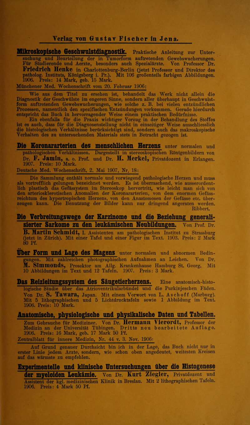 Mikroskopische Geschwulstdiagnostik. Praktische Anleitung zur Unter¬ suchung und Beurteilung der in Tumorform auftretenden Gewebswucherungen. Für Studierende und Aerzte, besonders auch Spezialärzte. Von Professor Dr. Friedrich Henke in Charlottenburg-Berlin (jetzt Professor und Direktor des patholog. Instituts, Königsberg i. Pr.). Mit 106 großenteils farbigen Abbildungen. 1906. Preis: 14 Mark, geb. 15 Mark. Münchener Med. Wochenschrift vom 20. Februar 1906: Wie aus dem Titel zu ersehen ist, behandelt das Werk nicht allein die Diagnostik der Geschwülste im engeren Sinne, sondern aller überhaupt in Geschwulst¬ form auftretenden Gewebswucherungen, wie solche z. B. bei vielen entzündlichen Prozessen, namentlich den spezifischen Entzündungen Vorkommen. Gerade hierdurch entspricht das Buch in hervorragender Weise einem praktischen Bedürfnisse. Ein ebenfalls für die Praxis wichtiger Vorzug in der Behandlung des Stoffes ist es auch, dass für die Diagnosenstellung nicht in einseitiger Weise ausschliesslich die histologischen Verhältnisse berücksichtigt sind, sondern auch das makroskopische Verhalten des zu untersuchenden Materials stets in Betracht gezogen ist. Die Koronararterien des menschlichen Herzens unter normalen und pathologischen Verhältnissen. Dargestellt in stereoskopischen Röntgenbildern von Dr. F. Jum in, a. o. Prof, und Dr. H. Merkel, Privatdozent in Erlangen. 1907. Preis: 10 Mark. Deutsche Med. Wochenschrift, 2. Mai 1907, Nr. 18: Die Sammlung enthält normale und vorwiegend pathologische Herzen und muss als vortrefflich gelungen bezeichnet werden. Es ist überraschend, wie ausserordent¬ lich plastisch das Gefässystem im Stereoskop hervortritt, wie leicht man sich von den arteriosklerotischen Anomalien der Koronararterien, von dem enormen Gefäss- reichtum des hypertropischen Herzens, von den Anastomosen der Gefässe etc. über¬ zeugen kann. Die Benutzung der Bilder kann nur dringend angeraten werden. Ribbert. Die Verbreitungswege der Karzinome und die Beziehung generali¬ sierter Sarkome zu den leukämischen Neubildungen, von Prof. Dr. B. Martin Schmidt, i. Assistenten am pathologischen Institut zu Strassburg (jetzt in Zürich). Mit einer Tafel und einer Figur im Text. 1903. Preis: 2 Mark 80 Pf. Ober Form und Lage des Magens unter normalen und abnormen Bedin¬ gungen. Mit zahlreichen photographischen Aufnahmen an Leichen. Von Dr. M. Simmonds, Prosektor am Allg. Krankenhause Hamburg St. Georg. Mit 10 Abbildungen im Text und 12 Tafeln. 1907. Preis: 3 Mark. Das Reizleitungssystem des Sängetierherzens. Eine anatomisch-histo¬ logische Studie über das Atrioventrikularbündel und die Purkinjeschen Fäden. Von Dr. S. Tawara, Japan. Mit einem Vorwort von L. Asch off (Marburg). Mit 5 lithographischen und 5 Lichtdrucktafeln sowie 1 Abbildung im Text. 1906. Preis: 10 Mark. Anatomische, physiologische und physikalische Daten und Tabellen. Zum Gebrauche für Mediziner. Von Dr. Hermailll VierOI’dt, Professor der Medizin an der Universität Tübingen. Dritte neu bearbeitete Auflage. 1906. Preis: 16 Mark, geb. 17 Mark 50 Pf. Zentralblatt für innere Medizin, Nr. 44 v. 3. Nov. 1906: Auf Grund genauer Durchsicht bin ich in der Lage, das Buch nicht nur in erster Linie jedem Arzte, sondern, wie schon oben angedeutet, weitesten Kreisen auf das wärmste zu empfehlen. Experimentelle und klinische Untersuchungen über die Histogenese der myelOiden Leukämie. Von Dr. Kurt Ziegler, Privatdozent und Assistent der kgl. medizinischen Klinik in Breslau. Mit 2 lithographischen Tafeln.