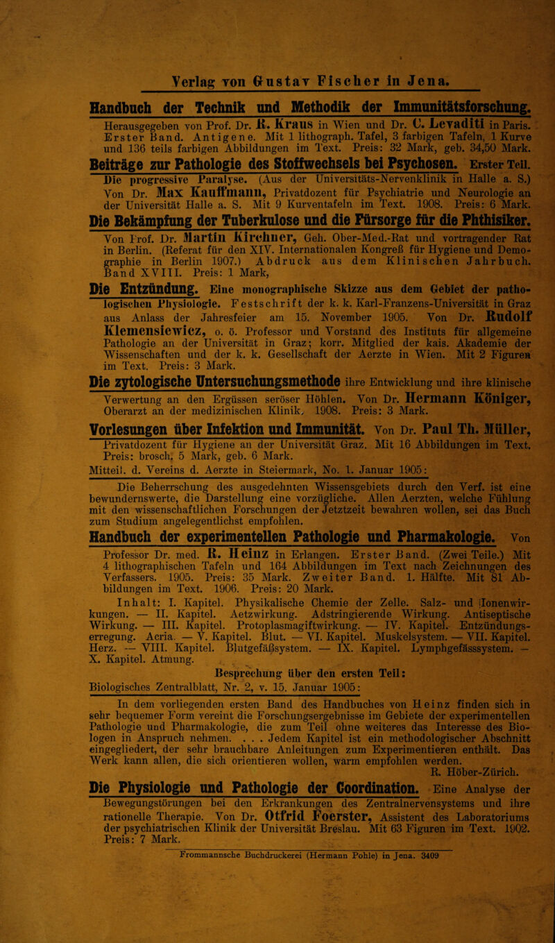 Handbuch der Technik und Methodik der Immunitätsforschnng. Herausgegeben von Prof. Dr. H. KTHUS in Wien und Dr. C. .Lcvadlti in Paris. Erster Band. Antigene. Mit 1 lithograph. Tafel, 3 farbigen Tafeln, 1 Kurve und 136 teils farbigen Abbildungen im Text. Preis: 32 Mark, geb. 34,50 Mark. Beiträge zur Pathologie des Stoffwechsels bei Psychosen. Erster Teil. l)ie progressive Paralyse. (Aus der Universitäts-Nervenklinik in Halle a. S.) Von Dr. Max Kauftuiailll, Privatdozent für Psychiatrie und Neurologie an der Universität Halle a. S. Mit 9 Kurventafeln im Text. 1908. Preis: 6 Mark. Die Bekämpfung der Tuberkulose und die Fürsorge für die Phthisiker. Von I'rof. Dr. Martin Kirchner, Geh. Ober-Med.-Rat und Vortragender Rat in Berlin. (Referat für den XIV. Internationalen Kongreß für Hygiene und Demo¬ graphie in Berlin 1907.) Abdruck aus dem Klinischen Jahrbuch. Band XVIII. Preis: 1 Mark, Die Entzündung. Eine monographische Skizze aus dem Gebiet der patho- logischen Physiologie. Festschrift der k. k. Karl-Franzens-Universität in Graz aus Anlass der Jahresfeier am 15. November 1905. Von Dr. Kudolf Klemensiewicz, o. ö. Professor und Vorstand des Instituts für allgemeine Pathologie an der Universität in Graz; korr. Mitglied der kais. Akademie der Wissenschaften und der k. k. Gesellschaft der Aerzte in Wien. Mit 2 Figuren im Text. Preis: 3 Mark. Die zytologische Untersuehungsmethode ihre Entwicklung und ihre klinische Verwertung an den Ergüssen seröser Höhlen. Von Dr. Hermann Könige!’, Oberarzt an der medizinischen Klinik, 1908. Preis: 3 Mark. Vorlesungen Aber Infektion and Immunität, von Dr. Paul Th. Müller, Privatdozent für Hygiene an der Universität Graz. Mit 16 Abbildungen im Text. Preis: brosch. 5 Mark, geb. 6 Mark. Mitteil, d. Vereins d. Aerzte in Steiermark, No. 1. Januar 1905: Die Beherrschung des ausgedehnten Wissensgebiets durch den Verf. ist eine bewundernswerte, die Darstellung eine vorzügliche. Allen Aerzten, welche Fühlung mit den wissenschaftlichen Forschungen der Jetztzeit bewahren wollen, sei das Buch zum Studium angelegentlichst empfohlen. Handbuch der experimentellen Pathologie und Pharmakologie, von Professor Dr. med. ß. HeillZ in Erlangen. Erster Band. (Zwei Teile.) Mit 4 lithographischen Tafeln und 164 Abbildungen im Text nach Zeichnungen des Verfassers. 1905. Preis: 35 Mark. Zweiter Band. 1. Hälfte. Mit 81 Ab¬ bildungen im Text. 1906. Preis: 20 Mark. Inhalt: I. Kapitel. Physikalische Chemie der Zelle. Salz- und ilonenWir¬ kungen. — II. Kapitel. Aetzwirkung. Adstringierende Wirkung. Antiseptische Wirkung. — III. Kapitel. Protoplasmagiftwirkung. — IV. Kapitel. Entzündungs¬ erregung. Acria. — V. Kapitel. Blut. — VI. Kapitel. Muskelsystem. — VII. Kapitel. Herz. — VIII. Kapitel. Blutgefäßsystem. — IX. Kapitel. Lymphgefässsystem. — X. Kapitel. Atmung. Besprechung’ über den ersten Teil: Biologisches Zentralblatt, Nr. 2, v. 15. Januar 1905: In dem vorliegenden ersten Band des Handbuches von Heinz finden sich in sehr bequemer Form vereint die Forschungsergebnisse im Gebiete der experimentellen Pathologie und Pharmakologie, die zum Teil ohne weiteres das Interesse des Bio¬ logen in Anspruch nehmen. . . . Jedem Kapitel ist ein methodologischer Abschnitt eingegliedert, der sehr brauchbare Anleitungen zum Experimentieren enthält. Das Werk kann allen, die sich orientieren wollen, warm empfohlen werden. R. Höber-Zürich. Die Physiologie und Pathologie der Coordination. Eine Analyse der Bewegungstörungen bei den Erkrankungen des Zentralnervensystems und ihre rationelle Therapie. Von Dr. Otfrid Foerster, Assistent des Laboratoriums der psychiatrischen Klinik der Universität Breslau. Mit 63 Figuren im Text. 1902. Preis: 7 Mark,