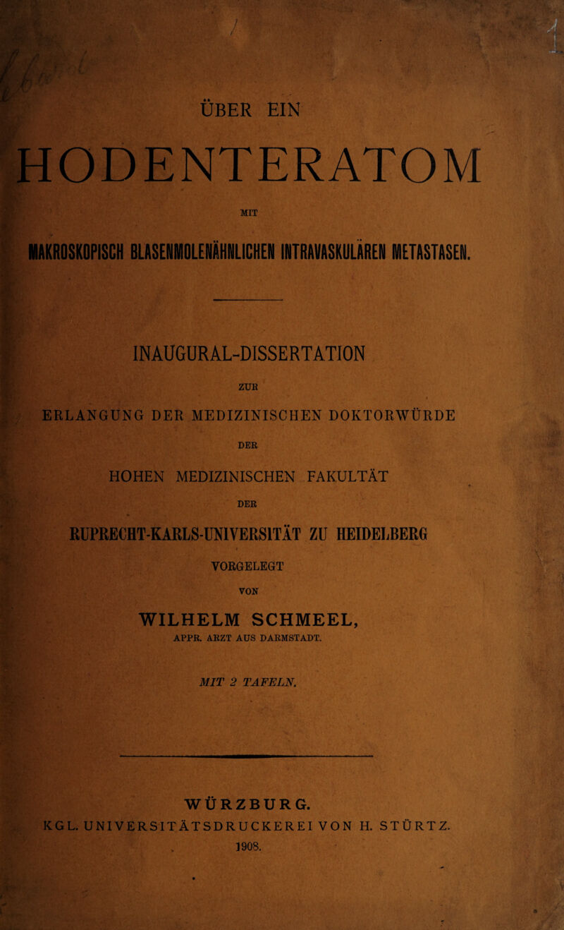 ÜBER EIN ODENTERATOM s MIT K. MAKROSKOPISCH BLASENMOLENÄHNLICHEN INTRAVASKULÄREN METASTASEN. INAUGURAL-DISSERTATION ZUR ERLANGUNG DER MEDIZINISCHEN DOKTORWÜRDE DER HOHEN MEDIZINISCHEN FAKULTÄT DER RUPRECHT-KARLS-UN1VERS1TÄT ZU HEIDELBERG VORGELEGT VON WILHELM SCHMEEL, APPR. ARZT AUS DARMSTADT. MIT 2 TAFELN. Sm: .T WÜRZBURG. KGL. UNIVERSITÄTSDRUCKEREI VON H. STÜRTZ.