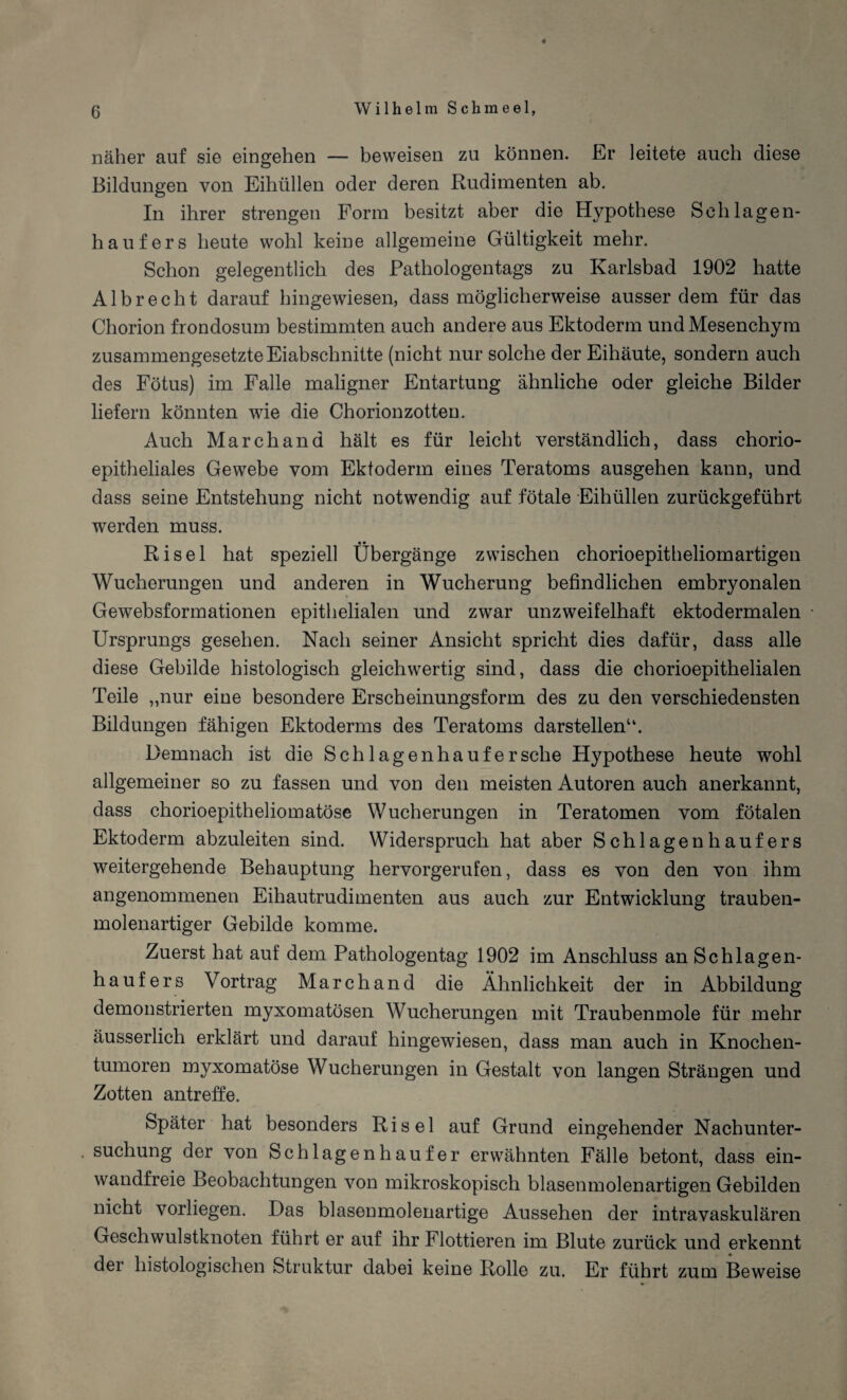 ♦ näher auf sie eingehen — beweisen zu können. Er leitete auch diese Bildungen von Eihüllen oder deren Rudimenten ab. In ihrer strengen Form besitzt aber die Hypothese Schlagen¬ hau fers heute wohl keine allgemeine Gültigkeit mehr. Schon gelegentlich des Pathologentags zu Karlsbad 1902 hatte Albrecht darauf hingewiesen, dass möglicherweise ausserdem für das Chorion frondosum bestimmten auch andere aus Ektoderm und Mesenchym zusammengesetzte Eiabschnitte (nicht nur solche der Eihäute, sondern auch des Fötus) im Falle maligner Entartung ähnliche oder gleiche Bilder liefern könnten wie die Chorionzotten. Auch Marchand hält es für leicht verständlich, dass chorio- epitheliales Gewebe vom Ektoderm eines Teratoms ausgehen kann, und dass seine Entstehung nicht notwendig auf fötale Eihüllen zurückgeführt werden muss. Risel hat speziell Übergänge zwischen chorioepitheliomartigen Wucherungen und anderen in Wucherung befindlichen embryonalen Gewebsformationen epithelialen und zwar unzweifelhaft ektodermalen Ursprungs gesehen. Nach seiner Ansicht spricht dies dafür, dass alle diese Gebilde histologisch gleichwertig sind, dass die chorioepithelialen Teile „nur eine besondere Erscheinungsform des zu den verschiedensten Bildungen fähigen Ektoderms des Teratoms darstellen“. Demnach ist die Schlagenhaufersehe Hypothese heute wohl allgemeiner so zu fassen und von den meisten Autoren auch anerkannt, dass chorioepitheliomatöse Wucherungen in Teratomen vom fötalen Ektoderm abzuleiten sind. Widerspruch hat aber Schlagenhaufers weitergehende Behauptung hervorgerufen, dass es von den von ihm angenommenen Eihautrudimenten aus auch zur Entwicklung trauben¬ molenartiger Gebilde komme. Zuerst hat auf dem Pathologentag 1902 im Anschluss an Schlagen¬ haufers Vortrag Marchand die Ähnlichkeit der in Abbildung demonstrierten myxomatösen Wucherungen mit Traubenmole für mehr äusserlich erklärt und darauf hingewiesen, dass man auch in Knochen¬ tumoren myxomatöse Wucherungen in Gestalt von langen Strängen und Zotten antreffe. Später hat besonders Risel auf Grund eingehender Nachunter¬ suchung der von Schlagen häuf er erwähnten Fälle betont, dass ein¬ wandfreie Beobachtungen von mikroskopisch blasenmolenartigen Gebilden nicht vorliegen. Das blasenmolenartige Aussehen der intravaskulären Geschwulstknoten führt er auf ihr Flottieren im Blute zurück und erkennt der histologischen Struktur dabei keine Rolle zu. Er führt zum Beweise