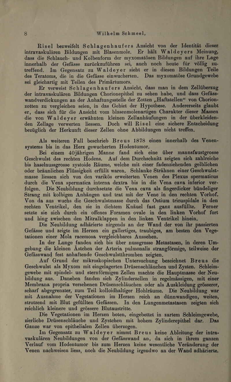 Ri sei bezweifelt Schlagenhaufers Ansicht von der Identität dieser intravaskulären Bildungen mit Blasenmole. Er hält Waldeyers Meinung, dass die Schlauch- und Kolbenform der myxomatösen Bildungen auf ihre Lage innerhalb der Gefässe zurückzuführen sei, auch noch heute für völlig zu¬ treffend. Im Gegensatz zu Waldeyer sieht er in diesen Bildungen Teile des Teratoms, die in die Gefässe einwucherten. Das myxomatöse Grundgewebe sei gleichartig mit Teilen des Primärtumors. Er verweist Schlagenhaufers Ansicht, dass man in dem Zellüberzug der intravaskulären Bildungen Chorionepithel zu sehen habe, und dass Gefäss- wandverdickungen an der Anhaftungsstelle der Zotten „Haftstellen“ von Chorion¬ zotten zu vergleichen seien, in das Gebiet der Hypothese. Andererseits glaubt er, dass sich für die Ansicht vom blasenmolenartigen Charakter dieser Massen die von Waldeyer erwähnten kleinen Zellanhäufungen in der überkleiden¬ den Zellage verwerten liessen. Doch will Ri sei eine sichere Entscheidung bezüglich der Herkunft dieser Zellen ohne Abbildungen nicht treffen. Als weiteren Fall beschrieb Breus 1878 einen innerhalb des Venen¬ systems bis in das Herz gewucherten Hodentumor. Bei einem 40jährigen Manne fand sich eine über mannsfaustgrosse Geschwulst des rechten Hodens. Auf dem Durchschnitt zeigten sich zahlreiche bis haselnussgrosse zystoide Räume, welche mit einer fadenziehenden gelblichen oder bräunlichen Flüssigkeit erfüllt waren. Schlanke Strähnen einer Geschwulst¬ masse liessen sich von den varikös erweiterten Venen des Plexus spermaticus durch die Vena spermatica interna dextra bis in die Vena cava inferior ver¬ folgen. Die Neubildung durchsetzte die Vena cava als fingerdicker bündeliger Strang mit kolbigen Anhängen und trat mit der Vene in den rechten Vorhof. Von da aus wuchs die Geschwulstmasse durch das Ostium tricuspidale in den rechten Ventrikel, den sie in dichtem Knäuel fast ganz ausfüllte. Ferner setzte sie sich durch ein offenes Foramen ovale in den linken Vorhof fort und hing zwischen den Mitralklappen in den linken Ventrikel hinein. Die Neubildung adhärierte nirgends an der Wand der von ihr passierten Gefässe und zeigte im Herzen ein gallertiges, traubiges, am besten den Vege¬ tationen einer Mola racemosa vergleichbares Aussehen. In der Lunge fanden sich bis über nussgrosse Metastasen, in deren Um¬ gebung die kleinen Ästchen der Arteria pulmonalis strangförmige, teilweise der Gefässwand fest anhaftende Geschwulstthromben zeigten. Auf Grund der mikroskopischen Untersuchung bezeichnet Breus die Geschwulst als Myxom mit eingelagerten Drüsenschläuchen und Zysten. Schleim¬ gewebe mit spindel- und sternförmigen Zellen machte die Hauptmasse der Neu¬ bildung aus. Daneben fanden sich Zylinderzellen in regelmässigen, mit einer Membrana propria versehenen Drüsenschläuchen oder als Auskleidung grösserer, scharf abgegrenzter, zum Teil kolloidhaltiger Hohlräume. Die Neubildung war mit Ausnahme der Vegetationen im Herzen reich an dünnwandigen, weiten, strotzend mit Blut gefüllten Gefässen. In den Lungenmetastasen zeigten sich reichlich kleinere und grössere Blutaustritte. Die Vegetationen im Herzen boten, eingebettet in zartem Schleimgewebe, zierliche Drüsenschläuche und Zystchen mit hohem Zylinderepithel dar. Das Ganze war von epithelialen Zellen überzogen. Im Gegensatz zu Waldeyer nimmt Breus keine Ableitung der intra¬ vaskulären Neubildungen von der Gefässwand an, da sich in ihrem ganzen Verlauf vom Hoden tumor bis zum Herzen keine wesentliche Veränderung der Venen nach weisen liess, noch die Neubildung irgendwo an der Wand adhärierte.