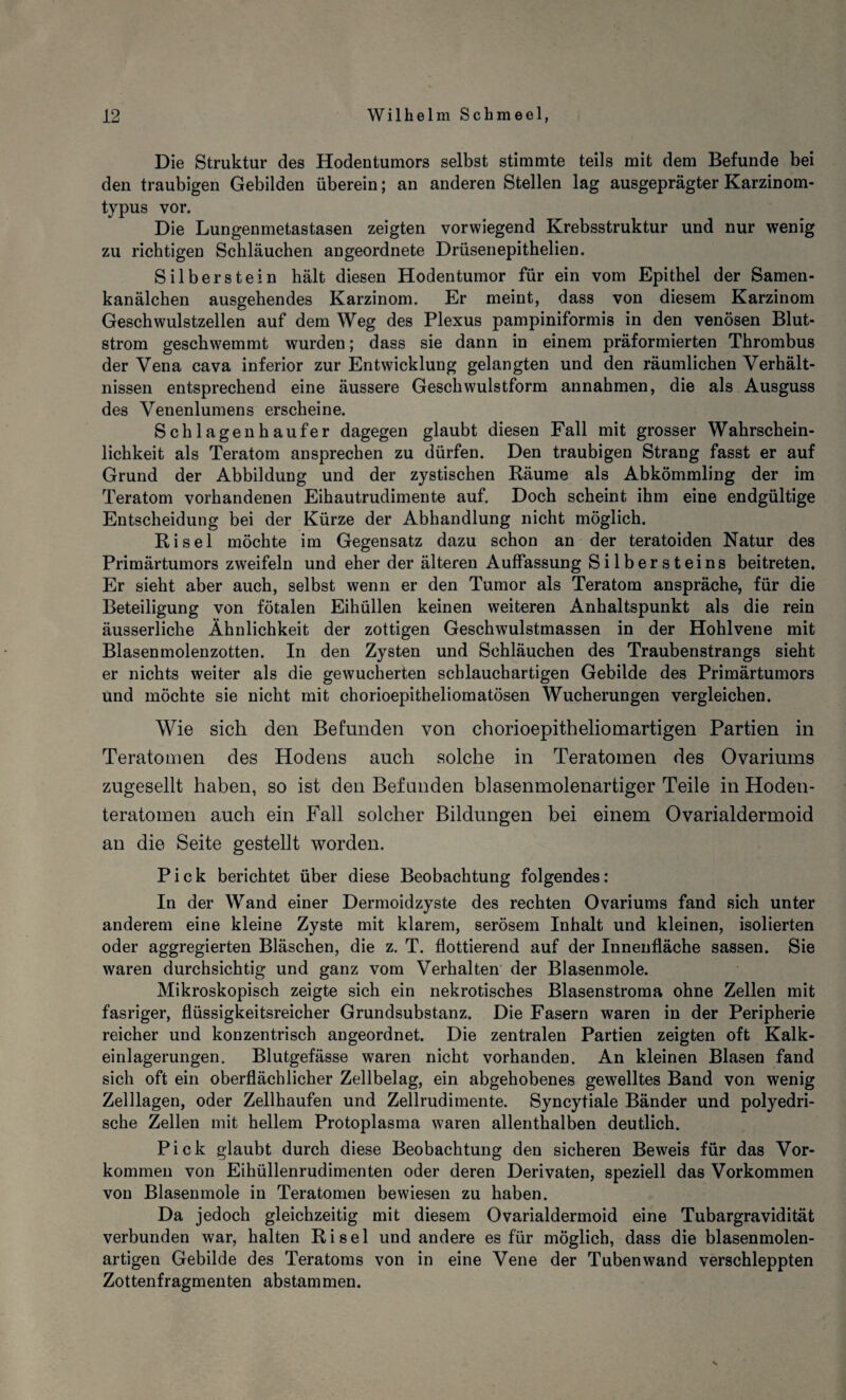 Die Struktur des Hodentumors selbst stimmte teils mit dem Befunde bei den traubigen Gebilden überein; an anderen Stellen lag ausgeprägter Karzinom¬ typus vor. Die Lungenmetastasen zeigten vorwiegend Krebsstruktur und nur wenig zu richtigen Schläuchen angeordnete Drüsenepithelien. Silberstein hält diesen Hodentumor für ein vom Epithel der Samen¬ kanälchen ausgehendes Karzinom. Er meint, dass von diesem Karzinom Geschwulstzellen auf dem Weg des Plexus pampiniformis in den venösen Blut¬ strom geschwemmt wurden; dass sie dann in einem präformierten Thrombus der Vena cava inferior zur Entwicklung gelangten und den räumlichen Verhält¬ nissen entsprechend eine äussere Geschwulstform annahmen, die als Ausguss des Venenlumens erscheine. Schlagenhaufer dagegen glaubt diesen Fall mit grosser Wahrschein¬ lichkeit als Teratom ansprechen zu dürfen. Den traubigen Strang fasst er auf Grund der Abbildung und der zystischen Räume als Abkömmling der im Teratom vorhandenen Eihautrudimente auf. Doch scheint ihm eine endgültige Entscheidung bei der Kürze der Abhandlung nicht möglich. Ri sei möchte im Gegensatz dazu schon an der teratoiden Natur des Primärtumors zweifeln und eher der älteren Auffassung Silbersteins beitreten. Er sieht aber auch, selbst wenn er den Tumor als Teratom anspräche, für die Beteiligung von fötalen Eihüllen keinen weiteren Anhaltspunkt als die rein äusserliche Ähnlichkeit der zottigen Geschwulstmassen in der Hohlvene mit Blasenmolenzotten. In den Zysten und Schläuchen des Traubenstrangs sieht er nichts weiter als die gewucherten schlauchartigen Gebilde des Primärtumors Und möchte sie nicht mit chorioepitheliomatösen Wucherungen vergleichen. Wie sich den Befunden von chorioepitheliomartigen Partien in Teratomen des Hodens auch solche in Teratomen des Ovariums zugesellt haben, so ist den Befunden blasenmolenartiger Teile in Hoden¬ teratomen auch ein Fall solcher Bildungen bei einem Ovarialdermoid an die Seite gestellt worden. Pick berichtet über diese Beobachtung folgendes: In der Wand einer Dermoidzyste des rechten Ovariums fand sich unter anderem eine kleine Zyste mit klarem, serösem Inhalt und kleinen, isolierten oder aggregierten Bläschen, die z. T. flottierend auf der Innenfläche sassen. Sie waren durchsichtig und ganz vom Verhalten der Blasenmole. Mikroskopisch zeigte sich ein nekrotisches Blasenstroma ohne Zellen mit fasriger, flüssigkeitsreicher Grundsubstanz. Die Fasern waren in der Peripherie reicher und konzentrisch angeordnet. Die zentralen Partien zeigten oft Kalk¬ einlagerungen. Blutgefässe waren nicht vorhanden. An kleinen Blasen fand sich oft ein oberflächlicher Zellbelag, ein abgehobenes gewelltes Band von wenig Zelllagen, oder Zellhaufen und Zellrudimente. Syncytiale Bänder und polyedri- sche Zellen mit hellem Protoplasma waren allenthalben deutlich. Pick glaubt durch diese Beobachtung den sicheren Beweis für das Vor¬ kommen von Eihüllenrudimenten oder deren Derivaten, speziell das Vorkommen von Blasenmole in Teratomen bewiesen zu haben. Da jedoch gleichzeitig mit diesem Ovarialdermoid eine Tubargravidität verbunden war, halten Ri sei und andere es für möglich, dass die blasenmolen¬ artigen Gebilde des Teratoms von in eine Vene der Tubenwand verschleppten Zottenfragmenten abstammen.