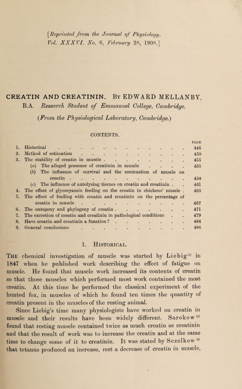 [.Reprinted from the Journal of Physiology. Vol. XXXVI. Xo. 6, February 28, 1908,] CREATIN AND CREATININ. By EDWARD MELLANBY, B.A. Research Student of Emmanuel College, Cambridge. {From the Physiological Laboratory, Cambridge.) CONTENTS. 1. Historical .. 2. Method of estimation .......... 3. The stability of creatin in muscle ........ (a) The alleged presence of creatinin in muscle . (b) The influence of survival and the contraction of muscle on creatin ........... (c) The influence of autolysing tissues on creatin and creatinin . 4. The effect of glycocyamin feeding on the creatin in chickens’ muscle . 5. The effect of feeding with creatin and creatinin on the percentage of creatin in muscle .......... 6. The ontogeny and phylogeny of creatin ....... 7. The excretion of creatin and creatinin in pathological conditions 8. Have creatin and creatinin a function ? . . . . . ... 9. General conclusions .. PAGE 446 450 455 455 458 461 465 467 471 479 484 486 1. Historical. The chemical investigation of muscle was started by Liebig(1) in 1847 when he published work describing the effect of fatigue on muscle. He found that muscle work increased its contents of creatin so that those muscles which performed most work contained the most creatin. At this time he performed the classical experiment of the hunted fox, in muscles of which he found ten times the quantity of creatin present in the muscles of the resting animal. Since Liebig’s time many physiologists have worked on creatin in muscle and their results have been widely different. Sarokow*2 found that resting muscle contained twice as much creatin as creatinin and that the result of work was to increase the creatin and at the same time to change some of it to creatinin. It was stated by Sczelkow that tetanus produced an increase, rest a decrease of creatin in muscle,