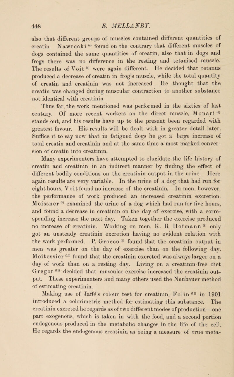 also that different groups of muscles contained different quantities of creatin. Nawrocki(4) found on the contrary that different muscles of dogs contained the same quantities of creatin, also that in dogs and frogs there was no difference in the resting and tetanised muscle. The results of Voit(5) were again different. He decided that tetanus produced a decrease of creatin in frog’s muscle, while the total quantity of creatin and creatinin was not increased. He thought that the creatin was changed during muscular contraction to another substance not identical with creatinin. Thus far, the work mentioned was performed in the sixties of last century. Of more recent workers on the direct muscle, Monari(6) stands out, and his results have up to the present been regarded with greatest favour. His results will be dealt with in greater detail later. Suffice it to say now that in fatigued dogs he got a large increase of total creatin and creatinin and at the same time a most marked conver¬ sion of creatin into creatinin. Many experimenters have attempted to elucidate the life history of creatin and creatinin in an indirect manner by finding the effect of different bodily conditions on the creatinin output in the urine. Here again results are very variable. In the urine of a dog that had run for eight hours, V oit found no increase of the creatinin. In men, however, the performance of work produced an increased creatinin excretion. Meissner (7) examined the urine of a dog which had run for five hours, and found a decrease in creatinin on the day of exercise, with a corre¬ sponding increase the next day. Taken together the exercise produced no increase of creatinin. Working on men, K. B. Hofmann (8) only got an unsteady creatinin excretion having no evident relation with the work performed. P. Grocco <9) found that the creatinin output in men was greater on the day of exercise than on the following day. Moitessier (10) found that the creatinin excreted was always larger on a day of work than on a resting day. Living on a creatinin free diet Gregor (n) decided that muscular exercise increased the creatinin out¬ put. These experimenters and many others used the Neubauer method of estimating creatinin. Making use of Jaffe’s colour test for creatinin, Folin(12) in 1901 introduced a colorimetric method for estimating this substance. The creatinin excreted he regards as of two different modes of production—one part exogenous, which is taken in with the food, and a second portion endogenous produced in the metabolic changes in the life of the cell. He regards the endogenous creatinin as being a measure of true meta-