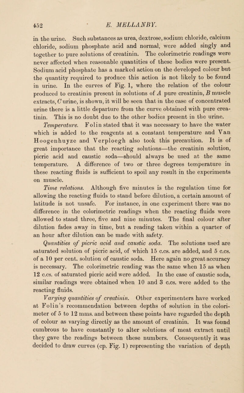 in the urine. Such substances as urea, dextrose, sodium chloride, calcium chloride, sodium phosphate acid and normal, were added singly and together to pure solutions of creatinin. The colorimetric readings were never affected when reasonable quantities of these bodies were present. Sodium acid phosphate has a marked action on the developed colour but the quantity required to produce this action is not likely to be found in urine. In the curves of Fig. 1, where the relation of the colour produced to creatinin present in solutions of A pure creatinin, B muscle extracts, C urine, is shown, it will be seen that in the case of concentrated urine there is a little departure from the curve obtained with pure crea¬ tinin. This is no doubt due to the other bodies present in the urine. Temperature. Folin stated that it was necessary to have the water which is added to the reagents at a constant temperature and Van Hoogenhuyze and Verploegh also took this precaution. It is of great importance that the reacting solutions—the creatinin solution, picric acid and caustic soda-—should always be used at the same temperature. A difference of two or three degrees temperature in these reacting fluids is sufficient to spoil any result in the experiments on muscle. Time relations. Although five minutes is the regulation time for allowing the reacting fluids to stand before dilution, a certain amount of latitude is not unsafe. For instance, in one experiment there was no difference in the colorimetric readings when the reacting fluids were allowed to stand three, five and nine minutes. The final colour after dilution fades away in time, but a reading taken within a quarter of an hour after dilution can be made with safety. Quantities of picric acid and caustic soda. The solutions used are saturated solution of picric acid, of which 15 c.cs. are added, and 5 c.cs. of a 10 per cent, solution of caustic soda. Here again no great accuracy is necessary. The colorimetric reading was the same when 15 as when 12 c.cs. of saturated picric acid were added. In the case of caustic soda, similar readings were obtained when 10 and 3 c.cs. were added to the reacting fluids. Varying quantities of creatinin. Other experimenters have worked at Folin’s recommendation between depths of solution in the colori¬ meter of 5 to 12 mms. and between these points have regarded the depth of colour as varying directly as the amount of creatinin. It was found cumbrous to have constantly to alter solutions of meat extract until they gave the readings between these numbers. Consequently it was decided to draw curves (cp. Fig. 1) representing the variation of depth