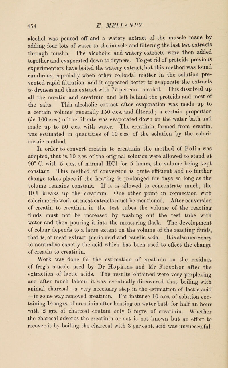 alcohol was poured off and a watery extract of the muscle made by adding four lots of water to the muscle and filtering the last two extracts through muslin. The alcoholic and watery extracts were then added together and evaporated down to dryness. To get rid of proteids previous experimenters have boiled the watery extract, but this method was found cumbrous, especially when other colloidal matter in the solution pre¬ vented rapid filtration, and it appeared better to evaporate the extracts to dryness and then extract with 75 per cent, alcohol. This dissolved up all the creatin and creatinin and left behind the proteids and most of the salts. This alcoholic extract after evaporation was made up to a certain volume generally 150 c.cs. and filtered ; a certain proportion (i.e. 100 c.cs.) of the filtrate was evaporated down on the water bath and made up to 50 c.cs. with water. The creatinin, formed from creatin, was estimated in quantities of 10 c.cs. of the solution by the colori¬ metric method. In order to convert creatin to creatinin the method of Folin was adopted, that is, 10 c.cs. of the original solution were allowed to stand at 90° C. with 5 c.cs. of normal HC1 for 5 hours, the volume being kept constant. This method of conversion is quite efficient and no further change takes place if the heating is prolonged for days so long as the volume remains constant. If it is allowed to concentrate much, the HC1 breaks up the creatinin. One other point in connection with colorimetric work on meat extracts must be mentioned. After conversion of creatin to creatinin in the test tubes the volume of the reacting fluids must not be increased by washing out the test tube with water and then pouring it into the measuring flask. The development of colour depends to a large extent on the volume of the reacting fluids, that is, of meat extract, picric acid and caustic soda. It is also necessary to neutralise exactly the acid which has been used to effect the change of creatin to creatinin. Work was done for the estimation of creatinin on the residues of frog’s muscle used by Dr Hopkins and Mr Fletcher after the extraction of lactic acids. The results obtained were very perplexing and after much labour it was eventually discovered that boiling with animal charcoal—a very necessary step in the estimation of lactic acid —in some way removed creatinin. For instance 10 c.cs. of solution con¬ taining 14 mgrs. of creatinin after heating on water bath for half an hour with 2 grs. of charcoal contain only 3 mgrs. of creatinin. Whether the charcoal adsorbs the creatinin or not is not known but an effort to recover it by boiling the charcoal with 3 per cent, acid was unsuccessful.