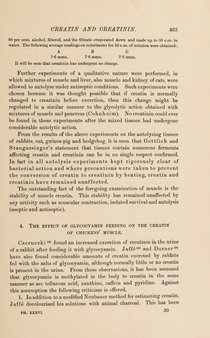 60 per cent, alcohol, filtered, and the filtrate evaporated down and made up to 50 c.cs. in water. The following average readings on colorimeter for 10 c.cs. of solution were obtained : ABC 7'6 mms. 7’6 mms. 7‘5 mms. It will be seen that creatinin has undergone no change. Further experiments of a qualitative nature were performed, in which mixtures of muscle and liver, also muscle and kidney of cats, were allowed to autolyse under antiseptic conditions. Such experiments were chosen because it was thought possible that if creatin is normally changed to creatinin before excretion, then this change might be regulated in a similar manner to the glycolytic action obtained with mixtures of muscle and pancreas (Cohnh eim). No creatinin could ever be found in these experiments after the mixed tissues had undergone considerable autolytic action. From the results of the above experiments on the autolysing tissues of rabbits, cat, guinea-pig and hedgehog, it is seen that Gottlieb and Stangassinger’s statement that tissues contain numerous ferments affecting creatin and creatinin can be in no single respect confirmed. In fact in all autolysis experiments kept rigorously clear of bacterial action and where precautions were taken to prevent the conversion of creatin to creatinin by heating, creatin and creatinin have remained unaffected. The outstanding fact of the foregoing examination of muscle is the stability of muscle creatin. This stability has remained unaffected by any activity such as muscular contraction, isolated survival and autolysis (aseptic and antiseptic). 4. The effect of glycocyamin feeding on the creatin of chickens’ muscle. Czernecki(34) found an increased excretion of creatinin in the urine of a rabbit after feeding it with glycocyamin. Jaffe(30) and Dorner(28) have also found considerable amounts of creatin excreted by rabbits fed with the salts of glycocyamin, although normally little or no creatin is present in the urine. From these observations, it has been assumed that glycocyamin is methylated in the body to creatin in the same manner as are tellurous acid, xanthine, caffein and pyridine. Against this assumption the following criticism is offered. 1. In addition to a modified Neubauer method for estimating creatin, Jaffe decolourised his solutions with animal charcoal. This has been 30 PH. XXXVI.